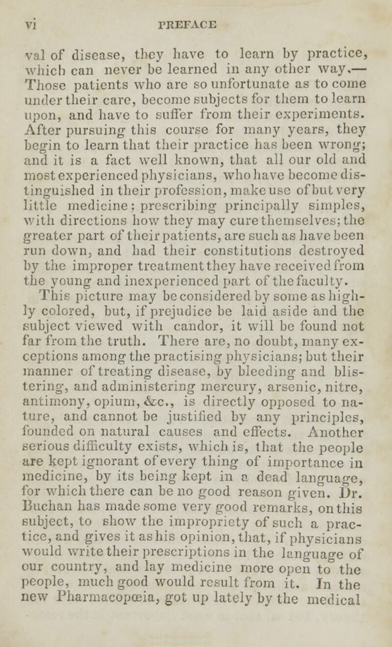 val of disease, they have to learn hy practice, which can never he learned in any other way.— Those patients who are so unfortunate as to come under their care, become subjects for them to learn upon, and have to suffer from their experiments. After pursuing this course for many years, they begin to learn that their practice lias been wrong; and it is a fact well known, that all our old and most experienced physicians, who have become dis- tinguished in their profession, make use of but very little medicine: prescribing principally simples, with directions how they may cure themselves; the greater part of their patients, are such as have been run down, and had their constitutions destroyed by the improper treatment they have received from the young and inexperienced part of the faculty. This picture may be considered by some as high- ly colored, but, if prejudice be laid aside and the subject viewed with candor, it will be found not far from the truth. There are, no doubt, many ex- ceptions among the practising physicians; but their manner of treating disease, by bleeding and blis- tering, and administering mercury, arsenic, nitre, antimony, opium, &c, is directly opposed to na- ture, and cannot be justified by any principles, founded on natural causes and effects. Another serious difficulty exists, which is, that the people are kept ignorant of every thing of importance in medicine, by its being kept in a dead language, for which there can be no good reason given. Dr. Buchan has made some very good remarks, on this subject, to show the impropriety of such a prac- tice, and gives it as his opinion, that, if physicians would write their prescriptions in the language of our country, and lay medicine more open to° the people, much good would result from it. In the new Pharmacopoeia, got up lately by the medical