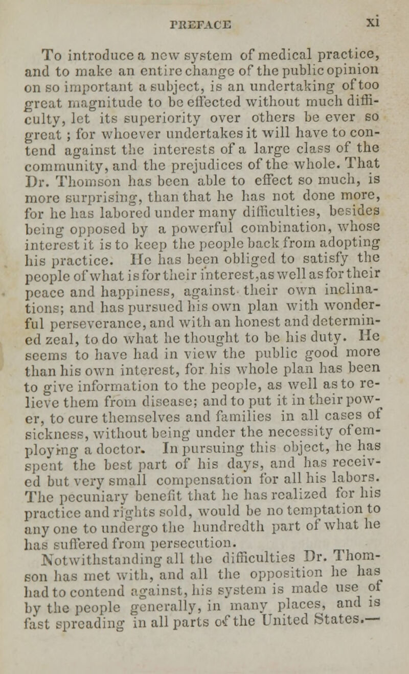 To introduce a new system of medical practice, and to make an entire change of the public opinion on so important a subject, is an undertaking of too great magnitude to be effected without much diffi- culty, let its superiority over others be ever so great ; for whoever undertakes it will have to con- tend against the interests of a large class of the community, and the prejudices of the whole. That Dr. Thomson lias been able to effect so much, is more surprising, than that he has not done more, for he has labored under many difficulties, besides being opposed by a powerful combination, whose interest it is to keep the people back from adopting his practice. lie has been obliged to satisfy the people of what isfortheir interest,as well as for their peace and happiness, against- their own inclina- tions; and has pursued his own plan with wonder- ful perseverance, and with an honest and determin- ed zeal, to do what he thought to be his duty. He seems to have had in view the public good more than his own interest, for his whole plan has been to give information to the people, as well as to re- lieve them from disease; and to put it in their pow- er, to cure themselves and families in all cases of sickness, without being under the necessity of em- ploying a doctor. In pursuing this object, he has spent the best part of his days, and has receiv- ed but very small compensation for all his labors. The pecuniary benefit that he has realized for his practice and rights sold, would be no temptation to anyone to undergo the hundredth part of what he has suffered from persecution. Notwithstanding all the difficulties Dr. Thom- son has met with, and all the opposition he has had to contend against, his system is made use of by the people generally, in many places, and is fast spreading in all parts o<f the United States.—