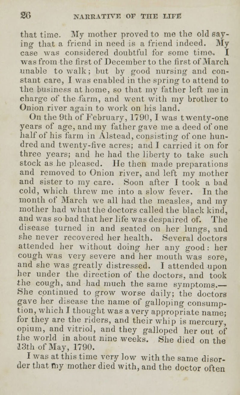 that time. My mother proved to me the old say- ing that a friend in need is a friend indeed. My case was considered doubtful for some time. I was from the first of December to the first of March unable to walk; but by good nursing and con- stant care, I was enabled in the spring to attend to the business at home, so that my father left me in charge of the-farm, and went with my brother to Onion river again to work on his land. On the 9th of February, 1790, I was twenty-one years of age, and my father gave me a deed of one half of his farm in Alstead, consisting of one hun- dred and twenty-five acres; and I carried it on for three years; and he had the liberty to take such stock as he pleased. lie then made preparations and removed to Onion river, and left my mother and sister to my care. Soon after I took a bad cold, which threw me into a slow fever. In the month of March we all had the measles, and my mother had what the doctors called the black kind, and was so bad that her life was despaired of. The disease turned in and seated on her lungs, and she never recovered her health. Several doctors attended her without doing her any good: her cough was very severe and her mouth was sore, and she was greatly distressed. I attended upon her under the direction of the doctors, and took the cough, and had much the same symptoms.— She continued to grow worse daily; the doctors gave her disease the name of galloping consump- tion, which I thought was a very appropriate name; for they are the riders, and their whip is mercury, opium, and vitriol, and they galloped her out of the world in about nine weeks. She died on the 23th of May, 1790. I was at this time very low with the same disor- der that my mother died with, and the doctor often