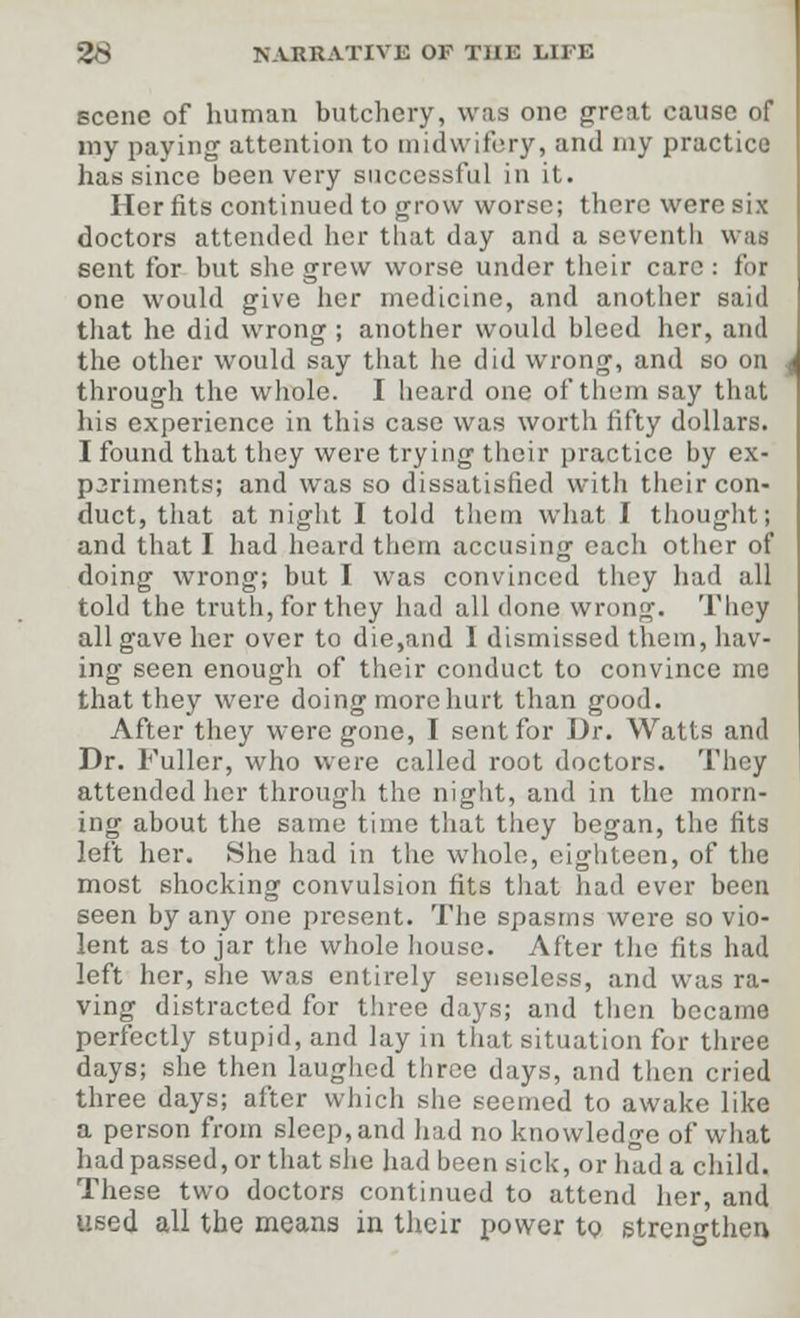 scene of human butchery, was one great cause of my paying attention to midwifery, and my practice has since been very successful in it. Her fits continued to grow worse; there were six doctors attended her that day and a seventh was sent for but she grew worse under their care: for one would give her medicine, and another said that he did wrong ; another would bleed her, and the other would say that he did wrong, and so on through the whole. I heard one of them say that his experience in this case was worth fifty dollars. I found that they were trying their practice by ex- p3riments; and was so dissatisfied with their con- duct, that at night I told them what I thought; and that I had heard them accusing each other of doing wrong; but I was convinced they had all told the truth, for they had all done wrong. They all gave her over to die,and I dismissed them, hav- ing seen enough of their conduct to convince me that they were doing more hurt than good. After they wore gone, I sent for Dr. Watts and Dr. Fuller, who were called root doctors. They attended her through the night, and in the morn- ing about the same time that they began, the fits left her. She had in the whole, eighteen, of the most shocking convulsion fits that had ever been seen by any one present. The spasms were so vio- lent as to jar the whole house. After the fits had left her, she was entirely senseless, and was ra- ving distracted for three days; and then became perfectly stupid, and lay in that situation for three days; she then laughed three days, and then cried three days; after which she seemed to awake like a person from sleep, and had no knowledge of what had passed, or that she had been sick, or had a child. These two doctors continued to attend her, and used all the means in their power to strengthen