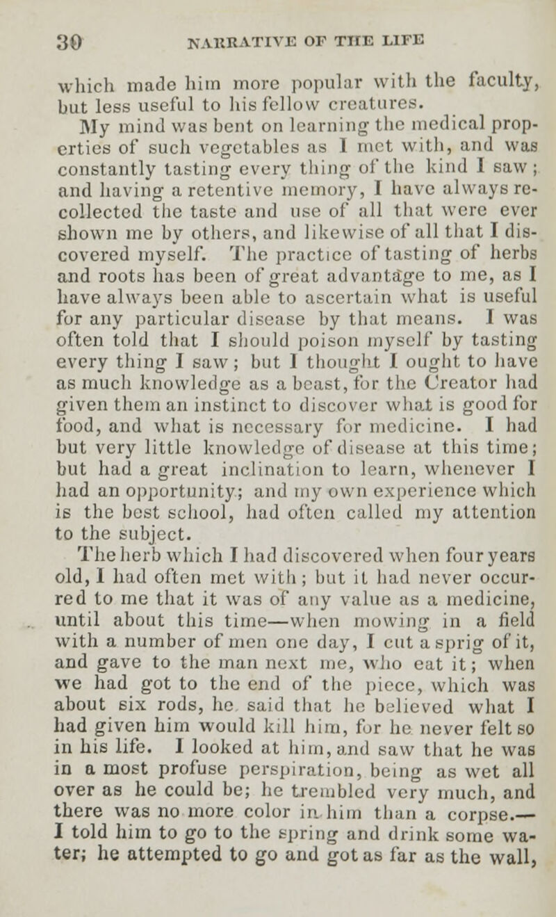 which made him more popular with the faculty, but less useful to his fellow creatures. My mind was bent on learning the medical prop- erties of such vegetables as I met with, and was constantly tasting every thing of the kind I saw ; and having a retentive memory, I have always re- collected the taste and use of all that were ever shown me by others, and likewise of all that I dis- covered myself. The practice of tasting of herbs and roots has been of great advantage to me, as I have always been able to ascertain what is useful for any particular disease by that means. I was often told that I should poison myself by tasting every thing I saw; but 1 thought I ought to have as much knowledge as a beast, for the Creator had given them an instinct to discover what is good for food, and what is necessary for medicine. I had but very little knowledge of disease at this time; but had a great inclination to learn, whenever I had an opportunity; and my own experience which is the best school, had often called my attention to the subject. The herb which I had discovered when four years old, 1 had often met with ; but it had never occur- red to me that it was of any value as a medicine, until about this time—when mowing in a field with a number of men one day, I cut a sprig of it, and gave to the man next me, who eat it; when we had got to the end of the piece, which was about six rods, he said that ho believed what I had given him would kill him, for he never felt so in his life. 1 looked at him, and saw that he was in a most profuse perspiration, being as wet all over as he could be; he trembled very much, and there was no more color in him than a corpse.— I told him to go to the spring and drink some wa- ter; he attempted to go and got as far as the wall,