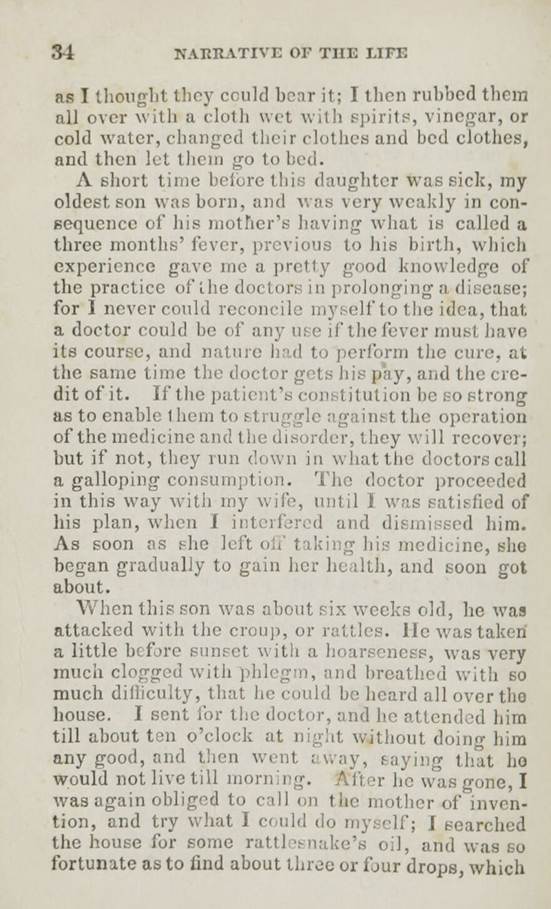 as I thought they could bear it; I tlicn rubbed them all over with a cloth wet with spirits, vinegar, or cold water, changed their clothes and bed clothes, and then let them go to bed. A short time before this daughter was sick, my oldest, son was born, and was very weakly in con- sequence of Iiis mother's having what is called a three months' fever, previous to his birth, which experience gave me a pretty good knowledge of the practice of the dot tors in prolonging a disease; for 1 never could reconcile: myself to the idea, that a doctor could be of any m e if the fever must have its course, and nature had to perform the cure, at the same time the doctor gets his pay, and the cre- dit of it. If the pal i titution be so strong as to enable 1 hem to struggle against the operation of the medicine and the disorder, they will recover; but if not, they run down in what the doctors call a galloping consumption. The doctor proceeded in this way with my wife, until I was satisfied of his plan, when I interfered and dismissed him. As soon as she left medicine, she began gradually to gain her health, and soon got about. When this son was about six weeks old, lie was attacked with the croup, or rattles, lie was taken a little before sunset with a hoarseness, was very much clogged with j rid breathed with 60 much didiculty, that he could be heard all over the house. I sent for the doctor, and he attended him till about ten o'clock at night without doing him any good, and then went .- way, saying that ho would not live till morning. Alter he was gone, I was again obliged to call on the mother of inven- tion, and try what I could do myself; I searched the house for some rattlesnake's oil, and was so fortunate as to find about three or fjur drops, which