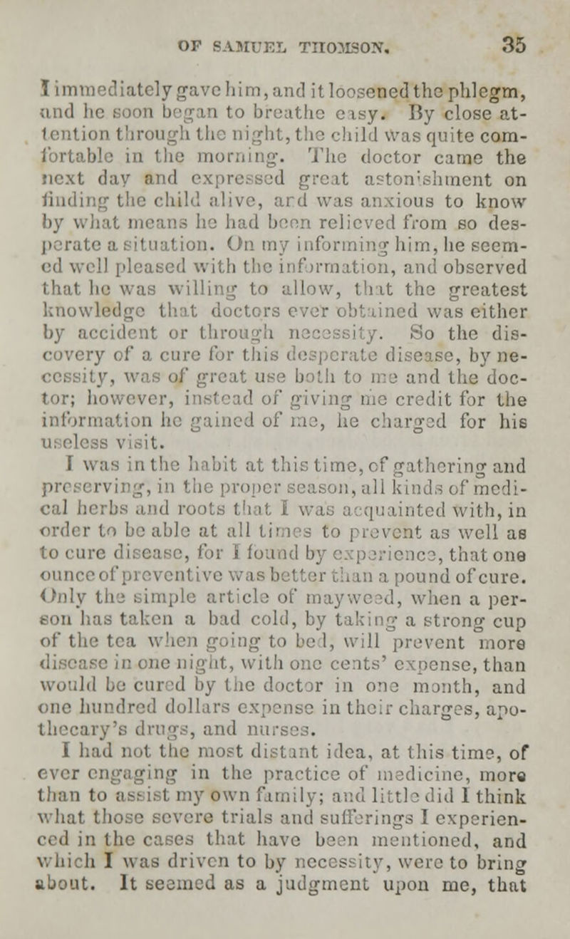 I immediately gave him, and it loosened the phlegm, sathe eisy. By close at- tention through the night, the child was quite com- fortable in the morning. The doctor came the next day and expressed greal bment on finding tlic child alive, ard was anxious to know by w : he had been relieved from so des- perate a situation. On my informing him, he seem- ed well pleased with the information, and observed that he was willing to allow, that the greatest knowledge that doctors ever obtained was either by accident or through .So the dis- covery of a cure for this desperate disease, by ne- cessity, v both to me and the doc- tor; however, instead of giving me credit for the information he gained of me, he charged for his ui ele I was in the habit at this time, cf gathering and :, in the proper season, all kinds of medi- cal hi roots that 1 [uainted with, in order to b to prevefct as well as to cure di [found by experience, that one ounce of preventive wa t pound of cure. Only the simple article of mayweed, when a per- son has taken a bad cold, by taking a strong cup of the tea when going to be I, will prevent more iase in one night, with one cents' expense, than would be curd by the doctor in one month, and one hundred dollars expense in their charges, apo- thecary's drugs, and nun I had not the most distant idea, at tin's time, of ever engaging in the practice of medicine, mora than to assist my own family; and little did 1 think what those severe trials and sufferings I experien- ced in the cases that have been mentioned, and which I was driven to by necessity, were to bring about. It seemed as a judgment upon me, that