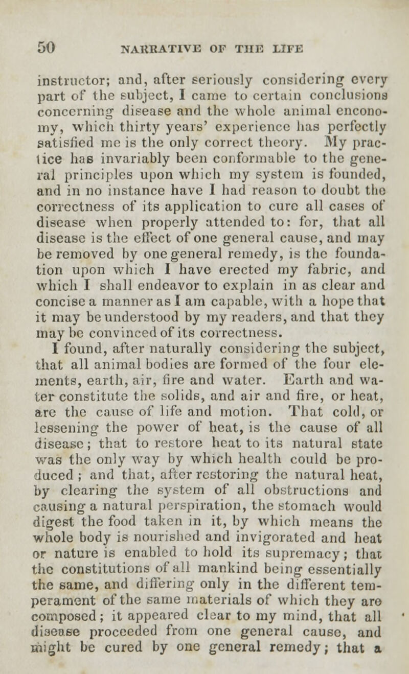 instructor; and, after seriously considering every part of the subject, I came to certain conclusions concerning disease and the whole animal encono- my, which thirty years' experience has perfectly satisfied me is the only correct theory. Sly prac- tice haB invariably been conformable to the gene- ral principles upon which my system is founded, and in no instance have I had reason to doubt the correctness of its application to cure all cases of disease when properly attended to: for, that all disease is the effect of one general cause, and may be removed by one general remedy, is the founda- tion upon which I have erected my fabric, and which I shall endeavor to explain in as clear and concise a manner as I am capable, with a hope that it may be understood by my readers, and that they maybe convinced of its correctness. I found, after naturally considering the subject, that all animal bodies are formed of the four ele- ments, earth, air, fire and water. Earth and wa- ter constitute the solids, and air and fire, or heat, are the cause of life and motion. That cold, or lessening the power of heat, is the cause of all disease; that to restore heat to its natural state was the only way by which health could be pro- duced ; and that, after restoring the natural heat, by clearing the system of all obstructions and causing a natural perspiration, the stomach would digest the food taken in it, by which means the whole body is nourished and invigorated and heat or nature is enabled to hold its supremacy; that the constitutions of all mankind being essentially the same, and differing only in the different tem- perament of the same materials of which they are composed; it appeared clear to my mind, that all disease proceeded from one general cause, and might be cured by one general remedy; that a