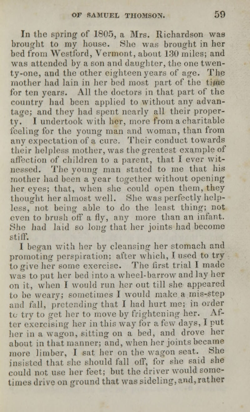 In the spring of 1805, a Mrs. Richardson was brought to my house. She was brought in her bed from Westford, Vermont, about 130 miles; and was attended by a son and daughter, the one twen- ty-one, and the other eighteen years of age. The mother had lain in her bed most part of the time for ten years. All the doctors in that part of the country bad been applied to without any advan- tage; and they had spent nearly all their proper- ty. I undertook with her, more from a charitable feeling for the young man and woman, than from any expectation of a cure. Their conduct towards their helpless mother, was the greatest example of affection of children to a parent, that I ever wit- nessed. The young man stated to me that his mother had been a year together without opening her eyes; that, when she could open them, they 1 bought her almost well. She was perfectly help- less, not being able to do the least thing; not even to brush off a fly, any more than an infant. She had laid so long that her joints had become stiff. I began with her by cleansing her stomach and promoting perspiration; after which, I used to try to give her some exercise. The first trial I made was to put her bed into a wheel-harrow and lay her on it, when I would run her out till she appeared to be weary; sometimes I would make a mis-step and fall, pretending that I had hart me; in order to try to get her to move by frightening her. Af- ing her in this way for a few days, I nut her in a wagon, sitting on a bed, and drove her about in that, manner; and, when her joints became more limber, I sat her on the wagon seat. She ted thai Bhe should fall off, for she said she could not use her feet; but the driver would some- times drive on ground that was sideling, and,rather