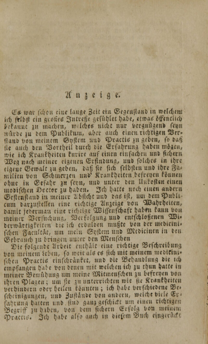 t n j e i g *. (£*umt (V£)cu eine lauge 3*it ttu ©egenffanb in roerebem irfc ftfbft ein gtofc'es Sntveße geflirtet &«be, etwa«? offenttieb Mannt jn macben, imlcbi« niebt nur bergnugenb Um »ftrbc ju bem ^publicum, ab« aueb einentiebtigen 95er» Haut) t>on meinem ©yftem unb «Practiö ju gcbcti/ fo »ag tie aucl) icu S3cttt)cil tuvclj Die (Erfahrung fabelt mbitn, rrie tei Äi-anf jjeiten furire auf einen einfachen unb fiebern 2Deg nacb meinet' eigenen Srftnbung, unb folcbes in i&rc eigene ©emalt ju geben, tag fte ficb felb|len unb i&re gtu milien t>on ©cbmerjeu unb' ÄranfbeUen.befregeit finnen ct)ue in @efa()r 3« fei^n, ttub unter ben UufefUn einen mobifeben £)cccor ju fyaben. 3cb &<«*• nett) einen anbevu $e|tcnflan& in mein« Wtcbtun* bas ijt, um bem «Publi- cum barjufte([en eine eiebtige 'tfr.jeige t>on SBabrljeitcn, bamit jebermau eine richtige 3BitTenfcbaft tyab«» f«nn bou meinet SScrl'ucbung, Söerfofgunj unb cuffcbjoßenen ^ZBi» berrcartigfeiten tie iefe cubulben mußte von ber mebicini« feben gacuMr, um mein ©eftem unb SDlebicinen in bc» (getrauet) ju bringen unter ben attenfebeu Sie folgcnfcc Arbeit ciufjait eine riebtige Sefcbreibimg Von meinem leben, fo weiufö ctf ficb mit meinem ntebiCfni* feben «Practiö einfebränfet, unb bie SBebanbfung bie tcb empfangen b'are Den benen mit wefeben icb ju tf)un baite in meiner 23enmbung um meine 2Rttmenffb«ii ju befrewen bon ifjven «Plagen; um f:e ju unterriebten »ie fie ärnntbeircit toet&inbetn obev Reifen tonnten; icb bäte DeiTcbiet>ene Sße» febeinigungen, unb 3u|taube toon anberu, »elrbebide ®r< fcirjrung Gatten unb.fmb gan; gefebitft um einen riebtige» begriff 311 bibcu, von beut fiebern tSrfofg Von meinem fptdcti^. 3cb tjabe affo cwtcb in biet'em 33ucb fingetiuft