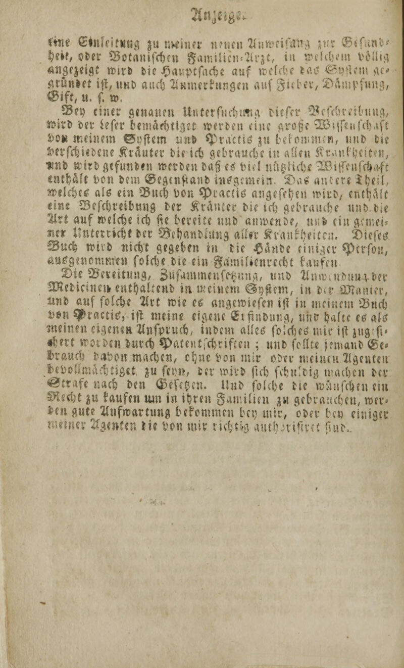 fön? etnlfitimg ju meiner neuen tfnnmfaitg |ut ®< beif, ober Sotanifeben Samiliemftrjt, in »efebem triftig «ngejeigt wirb bie J^awvtfacbe auf wefebe •- ft» ge« grünlet iji, unb aacij Eiunerhingen auf gieber, 2>ftui| ®ift, u. f. », 23ep einer genauen Unter fucbung riefet* SBefrbretbung, wirb ber iefer bemftebtlget werben eine c\ro^c 3QBifle«fefeafe i)o» «-.einem ©tjftem unb spraetis ju bef'onitnen, unb fcie $>erfcfetet)cne Kräuter tie ieb gebraute in a&en ftt-auf^citen, unb wirb gefunben werben la§ e* biel ufigttcb* SBißeufcbaft entb&ft toon bem ®egenjtanb ititfgemeitr. 2>a$ autere ibeil. weicht« als ein Sucb öon spiacite angefeben wirb/ entölt eine Sefcbreibnng ber StrAnttr. bie icb gebraute unb~bie %vt auf welrfeeicb fie bereite nnb anwenbe, us-t riii'&cntei* «e* llnteniebt ber S&bttttbfilng aller fttfttttytttcu. 2>iefetf fSucb w&vb nieb't gegeben in bie Jßänbe einiger sperfoü, miagenomfifen folebe bie ein ga'miUenrccbt faufen JDie Bereitung, 3iif«immfitfrfturigi «itb Zinwinbum-ber 2Kebiciuen.entbalmib in meinem Ggfttjm, in ber ORanier. 11«b auf folc&e 2trt wie e$ angewiefen iji in meinem 2$wcb btn ^ractißi-ifl meine eigene QhfinDuiig, uhb bafte e* ate meinen eigen» ttnfprucb, inbem alleö folcl'ees mir ijt jug-fi» «bert »otbcn iureb ^Patenifcbrifccn ; unb feilte jemanb (£e* braucti bat>on.mad}ett, ebne feon mit obte meinen Agenten tefoottmaebtige.fc ju fei;», ber wirb ftcb febulbig macben ber Strafe naeb ben ©efeeen. Unb folebe bte witnfeben ein SÄeebt 2U taufen um in ibren gamilien gu gebrauebeu, wer' ben gute Aufwartung befemmeu bei; mir, ober ben einiger meiner Agenten He von mir richtig autbnifiret ftub.