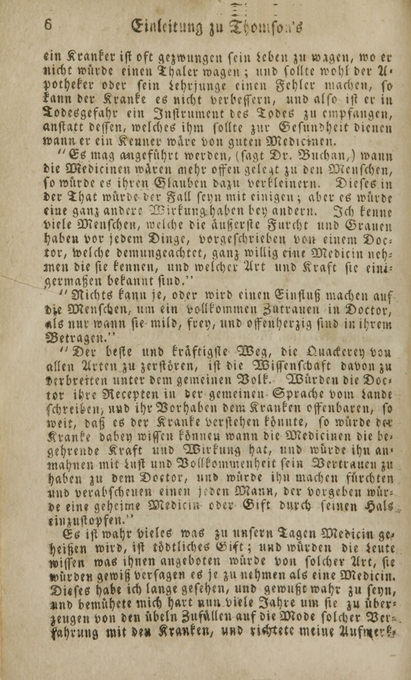 ein Ätanfer ijt oft gezwungen fein icbtu 31t w*gen, wo et ntefee würbe einen $t)aler wage« ; nnt> fofltc wot)l ber 1i> rpotfyefer ober fein ietjtjunge einen gct)ler inadjen, fo fann ber Äranfe es nid)t frevbeffern, unb alfo ij-t ei in Sobetfgefafyr ein 3n|trumcnt bes 'iobei? ju empfangen, anftatt be|Jen, »tiefte* itjm fottte jur ©efun?d)eit Dienen wann et ein kennet* »ate fron guten SDUbictnen. (Etf mag a*igefub,tt »erben, (fagt 2)r. SBueftan,) wann fcte Sßlebicinen waren mef)r offen gefegt jn ben SHenftben, fo würbe etf itjvcn (planten ba&u t-erflcinetn. SMefe* in fcer $f)at würbe ber §all fewu mit einigen ; aber eß würbe eine ganj anbete ^Sitfun&fyaben bei? anbetu. 3d) fenne biete SDfcenfeftcw, wefefee Die &ußev|te gutdjt nnt> ©tauen haben fcot jebem Singe, fcotgefebtiebeu r-on einem Doc= tot*/ toelcbe bemungeadjtct, ganj willig eint SETCebicin nefy* *men bie fie fennen, unb weleljer '21 rt unb «traft fte eiiu- #ermatjen begannt ftnb.  Stiebt* fann je, ober wirb einen (Einfluß maeften auf Die SCRenfdjen, um ein feodfoinmcu gatrauen in 2>octor, *l$ nur wann fte milb, frei), nnb ofenl;erjig ftnb in if;vem Setvagen.  Sei- bejle unb h'dftigjTe QOßeg, bic *0.uatferew Uou <x\\t\\ 2U*ten ju jetfloten, ift bie 9£iffenfcbaft bafcon ju ftevbretten unter bem gemeinen ^3otf. IButben bie £>oc< tot il)t*e SHecepten in bei* gemeinen @pracfte v-om ianbt febreiben> nnb ibrSBorbaben bem Traufen offenbaren, fo weit, baß e* bev Äranfe verlieben fonute, fo würbe be-t Äranfe babe» wiffen Birnen wann bie SOTebicinen bie be« ge&venbe Äraft unb SBivfiing l?at, unb würbe ib,n an« mahnen mit iufl unb SBoKfommenbcit fein Söerttaucu ju haben tu bem 2>oetor, unb würbe it)u maeften futebten unb verabfebeuen einen jefcen flföann, ber Vorgeben wur* i»e eine geheime Sßtebictn ober ©ift bureb feinen £aU eiujulloyfen. (£6 i\l wal)t friele* waö &u unfern Sagen 93?ebicin ge< Reifte« wirb, ift tobtlid)e* ©ift; unb würben bie ieute »iffen wa«f »t)nen angeboten würbe Von foldjev Uvt, fte »urben gewi}] toerfagen eö je ju nehmen alö eine SCRebiein, ©iifes babe id) lange gefet)en, unb gewußt waf)r ju fenn, »nb bemühte mid) t)art «un Diele 3at)re um fte ju uberj zeugen von ben itbeln äufÄllen auf bie3J?obe foldjer ^Jev- faljruna mit be» Äranhn/ unb ri^etc meine Jlttfn^t-&