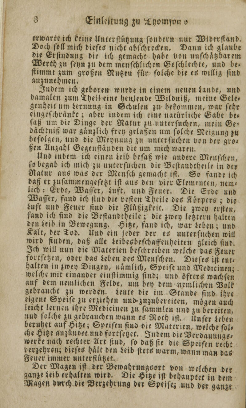 3 (JfttWtuaa $u %$om}vn 9 erwarte tcb feine tltttet-flft^uttfi fonbevn nur SBtbetffanb, 2>ocb foflmid) biefeö nidjt abfdn'ccfeu, 2>ann icfc flfaube bie Srftnbung Die trf> gemarbt (jabe l>on unfebaijbarem SBertf? ju fei)n *u bem menfci&i'ictjen <S5efd)(ed)te, unb be* fttmmt *um grofjeu Stufen für fc4$c Me eö mtu'ig ftnb anjuneljmen. 3nbcm irb geboren würbe tu einem neuen Imbt, unb bamafett *ttm$:r/eil eine beujenbe QQBUbnif?, meine ©e(e» genfyettum ieruung in ©cfcutcn *u bekommen, war fe(?v eingefd'ränf't; aber intern icb eine natuvücbe @abe be* faß um t>ie Singe t>er Statut* $u unterfud)en, mein ®e* ä>act)tnifj trat' g&njüd) fte»-gefajjen um fofdje Steigung $n befolgen, unb Die aföeonung fttt untivfucfteu Don ber gvo* ften Un^tjl ©egeuftdnben bie um utieb waren. Unb intern id) einen iüb btfy$ rote anbete »üienfdjen, fo begab id) mid> 311 utttei-fiubeu Die 25e|Unbtbette in ber Statut* anß waö bei- üftenfeb gemad)t tft. ©0 fanbe id) bafi er *ufantmengefe$t ijt au* ben t)icv Sfetwnten, item* lieb: ©tbc, Ißaffev, inft, unb geuer. 2>ie On-oe unb Söaffer, fanb icb ftnb bie pefteu 1t)tiU bes ÄSrperö ; bie Sttft unb geuer ftnb bie glufjigfeit. Sie j»«9 eitlen, fanb id) ftnb bie SSeftanbtbeife; bie jraeg festem galten ben ieib in «Bewegung. £i§e, fanb id), war Jebeu; unb Salt, bev $ob. Unb ein jeber bet es mnnfndmx will wirb ftnben, tafj atte ieibeöbefdjaffeufyeiten gfeieb ftnb, 3<t will nun bie üfiaterien betreiben toelcbe bae geuer fovtfegcn, obev bae tibm be$ üttenfeten. Siefes tft ent» baften in jw>cv Singen, ttamfieb, @ptift unb Stfebtcinen; welcbunit einanber eiuttimmig ftnb; uni> öfters n>ad)fen auf beut nemltd-en gelbe, um ben beut lumttifan 93oIf gebrattd't *u werben, iettte bie im <&tanbt finb tr)vc eigene ©peife *tt er*ie|-en unb-ju-ubereiten, m5g?n aud) leitet lernen i(?vc 93?ebicinen ju fammfen unb ju betreiten, unb fo!d)e *u gebrat-djen n>ann es Siotb itf. Unfer ieben berubet auf £i§*; ©petfen ftui> *ie SDTatevien, welrbe fol» cbe ^i^e anjunon uttb fottfeßet. Snbem bie SJerbauunq*» werfe nacb reebter 2ivt ftnb, fo Dajjfte bk ©petfen reibt Derjebven; biefeö fyMt bm ietb ftetö warnt, n>ann man baö geuer immer unterftu@et.. Ser SKagen t)l ber ^etoabrungöort pou Yotlfitn btt ganje Uib erbatten wirb. 2)ie ^i§e i|l behauptet in btm 3a?ag?n btrrc^.bie föerje^vung bev ©peife; unb bev gani«