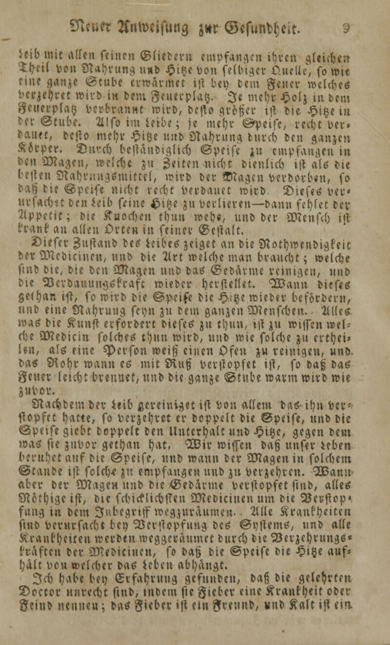 i?ib mit äffen feinen ©fiebern empfangen ifyven gleiten $(?etf bon 3Ut)rung u*b £i§e bon felbiget ßneüe, fo wie eine ganje ©tube erwärmet \\\ bev; bem genev weld>eö beratet wivb in bem geuevpfaf}. 3e me()r Jpofj in bem fteuetpfag bcrbraimt wirb, befto Avcfjct* itf bie £i$e in ber ©tube. ttlfo im Seibe; je metyt ©peife, treefet toev- IftiKr, betfo mefyv £ige m\i> OUfymng tnvel) ben ganjen £6rper. Snvd) be|Unbigfid) ©peife ju empfangen in ben 23?agen, wefdje jn Seiten -nirfjt bienfid) ifl al* bie bejlen SRatyrungsmitcef, wivb bei* 3ftagcn berborbe-n, fo bat) bie ©peife niebt vedjt berbauet wirb SDiefetf bei'« urfadjn ben ieib feine £ifce ju vertieren—bann fefyfet bev Appetit; bie Ä«ocf)en tf)un web«, nnb ber SWenfrf) ijt franr an äffen ßrteu in feinev ©e|talt. 2)iefer j5u|tanb beg ieibe* jeiget an bie SKotljwenbigf'eit bev Sftebiciueu, nnb bie 2frt welcfje man brauebt; meiere ftnb bie, bie l>i\\ 3ftagen nnb baö ©ebchme reinigen, nnb bie Söevbauuugsr'eaft wiebev ^et-flcfUt. 2Bann biefee; ge(f)an itf, fo »Ivb bie ©peife bie £.i$e wiebev bef&vbern, nnb eine ÜUfyruug feijn jtt bem ganjen üttenfdjen. Mcc waö bie Äunft erforbert biefes jn tl)un, i|t ju wijfen roel* cbe 20?ebicin folc^cef tftitn wirb/ nnb wie fofd)e jn ertfjei» le-n, af$ eine spevfon weiß einen Ofen &u reinigen, nnb. ba« SKofyv wann ee mit tKufj ver|Iopfet i]t, fo ba| baef Sfenet feid)t brennet, nnb bie ganje ©tube wavm wivb wie 3tad)bem bev ieib ßeveiuiget ifl Von affem baö ihn Ver- topfet fyatte, fo vevjefyvet er boppeft bie ©peife, nnb bie ©peife giebt boppeft itn Unterhalt nnb £i£e, gegen bem wa$ fte juvor getljan fjat, 3Bir wiffen bafi nnfev ubtn beruhet anf bie ©peife, nnb wann bev Üflagenin folgern ©tanbe ift fofdK jn empfangen nnb ju berjeljren. ^Bann aber bev SCTCagen nnb bie <8ebavme ver|topfet ftnb, äffe* 9Ut()ige ift, bie fdjirfltcbffen Sttebicinen um bie SJevftop«. fung in bem 3nbegri|f wegjuraumeu. 2lffe £r«uff)eiten finb Verurfadjt bco SBerjtopfung beö ©Sterns, nnb äffe ftranf'fjeifen wevben weggeraumet buvet) bie 93evjeljvungö« haften bev £Diebieineu, fo baß bie ©peife bie £i§e auf* f;aft von »efdiev baß iebeu abfangt. 3d) l}abe bei) (Sifaljvung gefunben, baß bie gelegten ©octov nnvedjt ftnb, tnbem fie giebev eine Ävanfl;eit obev Seiub nenueu; baö giebev i\l ein ?veunb, «nb Äait \\\ tin