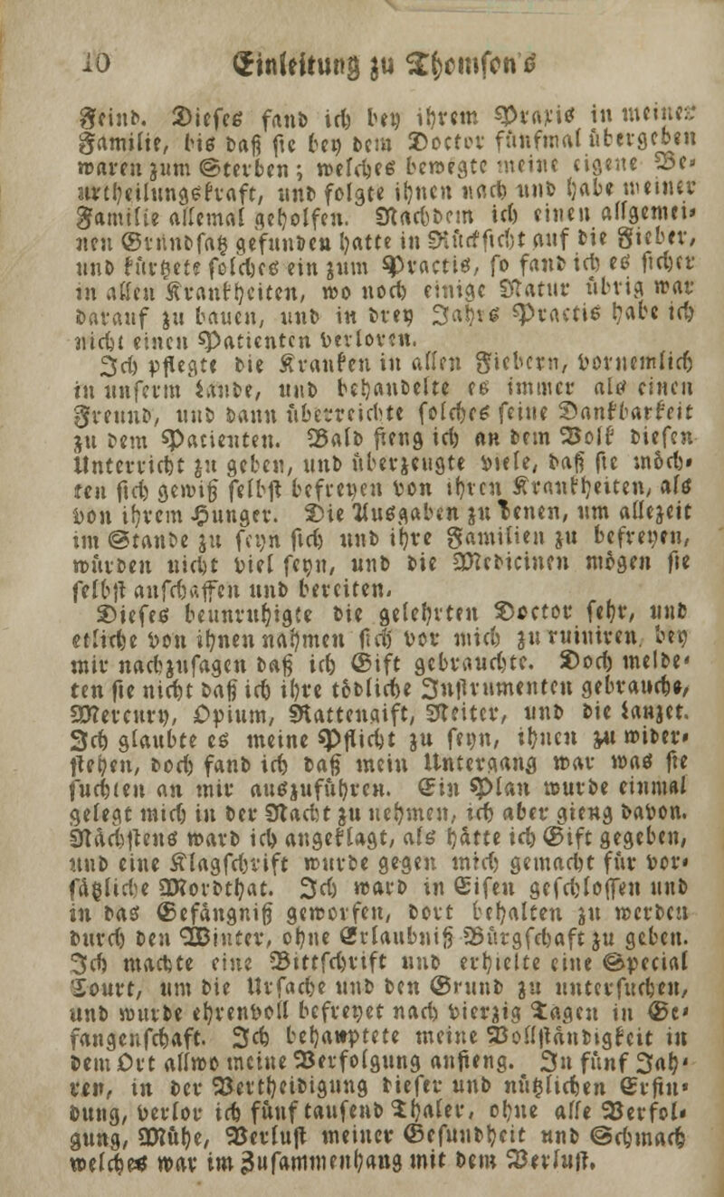 io (Jinfeitung $u $b>mfcn tf Stint. 2>iefee fanb id) be» ipretn spvajti* in meine* gamilte, biß bafi fte be» bem 2>oetor fünfmal übergeben waren jum@terben- weldjes bewegte meine eigene 25e> urepeilungefraft, unt> folgte tpnen «tiefe uub pabe meiner ganüüe allemal geholfen. SUt&bem iel) einen allgemet* neu ©tnnbfafc gefunbeu Ijatte in SHurfftcbt auf bie gteber, unb turnte feldjeö ein jum %>vacti$, fo fanb id) eö ftd-er in äffen Ävanttjetten, wo uod) einige Statur übrig war barauf ju bauen, unb in bret* Sa^rtf «Ptactiö l?abc id) ■niett einen ^Patienten Verloren. 2fd) pflegt« bie Äranfen in aßen fiebern, Voruemlid) in unfevtn Unit, un\> bepanbelte es immer als einen greunb, uub bann ftberreiebte fold)c* feine San* batMtt ju beut spacienten. SÖalb jung id) an bem 25ol£3 tiefen Unterliefet $u geben, unb uberjeugte vtele, bafi fte m&d)» teil ftd) gewiß felbft befreien von tpten Äranfljeiten, afö Von ipvem junger. 2He Kußgaben ju Tenen, um allej-eit im @tanbe ju fet>n fici) unb ipre gamUien ju befret-eu, würben iwfet Viel fepn, nnb bie SERebicinen mögen fie fefbjt anfetaffen nnb bereiten. ©iefeö beunruhigte bie gelehrten $>oetor fef?r, unb etliche Von ipnen nahmen lld) vor miefe jn ruiniren. bew mir nadjufageu baß iefe ©ifc gebrauste. Sod) melbe« ten fte niefet i>a$ iet ipre tobliefee Sntfrumenteu gebrauefe«, awevcuro, Opium, SKattencdft, Gleiter, unb bie ianjet. 3ct) glaubte es meine spflicfjt ju fepn, ipnen yu wtber» fiepen, bod) fanb id) baß mein Untergang war was fte fuefeteu an mir attßjufupren. Sin $>lan würbe einmal gelegt tnidj in ber Sttadt jn nehmen, i«b aber gieng bavon. Sftdtfeften« warb id> angesagt, als pätte i<^ ©ift gegeben, nnb eine Älagfefevift würbe gegen mtd) gemaefet für vor* fäfclicfee Qftorbtpat. 3d) warb in ©ifen gefet (offen uub in ta$ ©efängnifj geworfen, bort bepalten $tt werben burd) ttn SBintev, opue <Sr(aubni§ 2nirgfd)aft ju geben. 3cfe machte eine 33ittfd)eift unb erptette eine ©pecial Sourt, Um bie llrfaefee unb ben ©runb ju unterfuefeen, unb würbe eprenvoll befrenet nad) Vierzig tagen in ©c fangeufd)aft. 3* behauptete meine SBolljUnbigfeit in bem Ort allwo meine Verfolgung anfteng. 3u fünf 3ap' Mi», in ber 23ettpeibigung tiefet* unb mtfcliefeen erfut« bung, Verlor id) fünf taufenbtpaler, opue alle 93erfoN gung, SDtupe, Verluft meiner ©efunt^eit nnb ©efemad) welcfee* war im äufammenpang mit bem Stofaft.