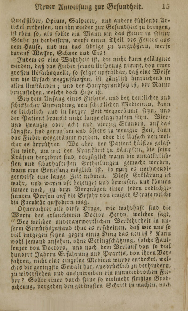 UtctKc ZUtoeiftiiig juc ©cfunMjeit. lö üutcf jUber, Opium, ©alpeter, unb andere fügende 2itr» tict'el ertt)et(en, um ifyn wieder jur ®efundt)eit $u bringen, t|t eben fo, a(ö fotftc ein SHann wm »aß geucr in feiner @tute ju verbejfern, werfe einen *fyeü deß genug <xu# dem «Oaufe, und um bat? übrige ju vergrößern, werfe darauf 3BaflTer, ©rfuiee uub ©iß'. Snftem es eine 3Bat)ri)eit ift, Die tiidjt fann geldugutt werden, dajj daß guber feinen Urfprung nimmt, von einer großen Urfacbßquelle, fo folget unfehlbar, dafe eine SBeifc um Die Urfacb, wegjufcbaffen, ift gAnjlicb !)intetrt)enb tn alleu Um|Unden ; und der Jptuiptgrundfa^ i|t, der Slam bct)ju|teljen, welcöe dod) £i£e i\\. 35er; dem Anfang eine« giebevt?, und ber, deutlicher und fcfcicfiicljer ttuwenMtug Von fcrjicfttcfccn SKcdicinen, fann «6 leidjtlicl) iind in furjer 3«t weggeräumt fer,u, und der «Patient brauet nidjt' laug« einstuften fcijn. SJier* und jwanjig oder aebt und Vierjig «Stunden, aufdaf langte, find gmugfcvm und öfters in weniger $üt, raun daß gieberweqaauuuit werden, oder die Itafuct) Vonwel* rtjer eß focrrüljret «SBo aber der «Patient ljultio* fleUl- fen wirft, um mit der ftrant&cir ju fampfen,, biß feine ftrdfien Verjebvet find vorjugiiel) wann die nnnatnrlüf)' ften und fdjaftljaftettcu Erteilungen geinacbt werden, wann eine ©uiefung moglirt) i% fo ttuig eß notbwendi* gerweife eine lange 3<it neunten. 2)ie|e Crtlarung i|t waijr, und waren oft bejeuget und bewiefen, und fönuen immer noeb, &u dem Vergnügen einer jeden reftluljge* fmnten qperfon auf die (Sefatjr von einiger ©träfe welche die gacukdt auffofceru mag. Oljnerartjtet alle diefe Singe, wie waljvijaft find die !2Borte deß erleud)teten ©octor £ervo. welcber fagt,  23ei) wclc&ev unverantwortlichen 53er('eb,rtljeit in im« fern» ®emütl)ßiu|Taud tt?ut eß erfdmucn, ftajj wir unß fr lud entgegen fcöen gegen einig 25mg daß neu i|t ? Äanu wotjl jemand anfet)en, orme ©eringfebaßung, folebe §aul- renjer von X)octorß, und uart) dem Verlauf von fo Viel hundert Sauren ©rfaljrung und «Practiß, von ifjrenSJor* fahren, niebteine ciujelue SDUdiciii wurde entdeefet, wel« rijeß die gertugtfe ®cwalt bat, außdnicf lub ju Verhindern, ju wifterftefcen und anzutreiben ein ununtcrbrocl)en gie« ber ? @eüte einer dureb feine fo vielmehr fleißige 2$cob> aefetung, vergeben den geringen @cOritt ju machen, nacb