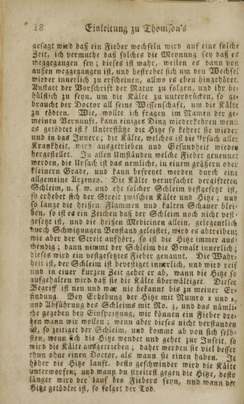 flcfagt wirb b«§ ein Siebet* wectjfetn wirb auf etue fofrfje ^ctt, teft Detmut^e tat? folrfjeö bie SKeonuna fei) bafj e3 weggegangen fet); ticfref tft watjr, weilen tä bann bor. aufjen weggegangen i't, unb be|trebet fiel) um ben 9Bed)feI wieber innerfidj jtt erfcfjeinen, allrao eß eben f)ingel)6i*et. Knflatt ber SSorfrijrift Der Statur ju folg?»/ unb if>r be: fjulfficl) jtt fet)u, um bie Käite ju unterbrutfen, (o ge» braucht ber Soctor ad feine qOBiffenfcfjaft, um Die $\ltt Jtt fSbten. SBie, wollte tefe fragen im Statuen ber ge* meinen Vernunft, fann einiges 2>iug wieberfebreu wen;: es getöbtet tfl ? Unterfinge bte J£>i(je fo fegtet fte wiebei- «tib in bas 3nneve; bte Ädfte, welkes ifl bie <»rfarf> aßet Äranf&eit, wirb ausgetrieben uttb <St(\intt)tit mitt>t* f)erge|lellet. 3u allen UmjUnbeu welche Sieber geueuner werben, bie Urfacf; tft baß nemlicfje, in einem großem ober fleinern (grabe, unb taun befreuet werben bureb, eine allgemeine itrjencw. ■ Sie ftälte bernr fachet Vergifteten ©cfeleim, u. f. w. unb e!;c folcfcer ©cftleim fce|lgefe£t ijf, fo ergebet IM) ber Streit jwif^e» Aalte unb ipige; unb fo fange bie (jetgen glammen unb falten ©c&auer bfei- 5en, fo ifl es ein 3etc()eu baß ber ©cfelcim noct) uicut t>efl< gefegt tft, xmi m feigen OBebicineu allein, gelegentlich *>w:cl) ©eftwiguugen 93ei*>ttaub geletftet, wirb es abtreiben; wie aber ber ©treit aufluvt, fo ifl bie ipifce immer aus= wenbig ; bann nimmt ber ©Meint t>u bemalt innerlich; Sicfes wirb ein beflgefetjtcs Sieber genannt. Sie <2Bal)v.- fycit ijt, ber ©cfeleim. ifl beteiliget innerlich, unb wirb reif nnb in etuer fuvjcn $tit gef;et er ab, wann bie £i§e fo aufgehalten wirb Dag fic bie Ädfte überwältiget. 2>icfei* 25egrtff ifl neu unb wo* nie befannt bis ju meiner <£v flnbung. 23eo ©i^ebung ber -$i§e mit Ütumro i unb i, (inb 2ibfu^rung beß ©ctleims mit 9to. 3, unb bas ndmli« ♦jje gegeben bey ©infimgung, wir f&nuen ein Sieber bre» |en rounn wir motten ; wenn aber biefes nietjt fcerftanben iff, fo jeitiget ber ©cfcfetm, unb fommt ab ton ftet) felb* flen, »eun Äcfe bie ^ige mntxt unb geltet jur Snfeit, fo wirb tit Aalte aufgetrieben ; ba^er werben fte Diel beffer ttjnn ol^nc einen Soctov, als mann fte einen ijaben. 3e %»ber bie ^i^e lauft, beflo gefd)winber wirb bie Ädlte unterworfen; nnb wann bu ftreiteit gegen bte £ifte, befto langer wirb ber lauf bes Sieberö feijn, nnb wann bVe ^i^e 9tt*»f*t ift, fo folget ber tob