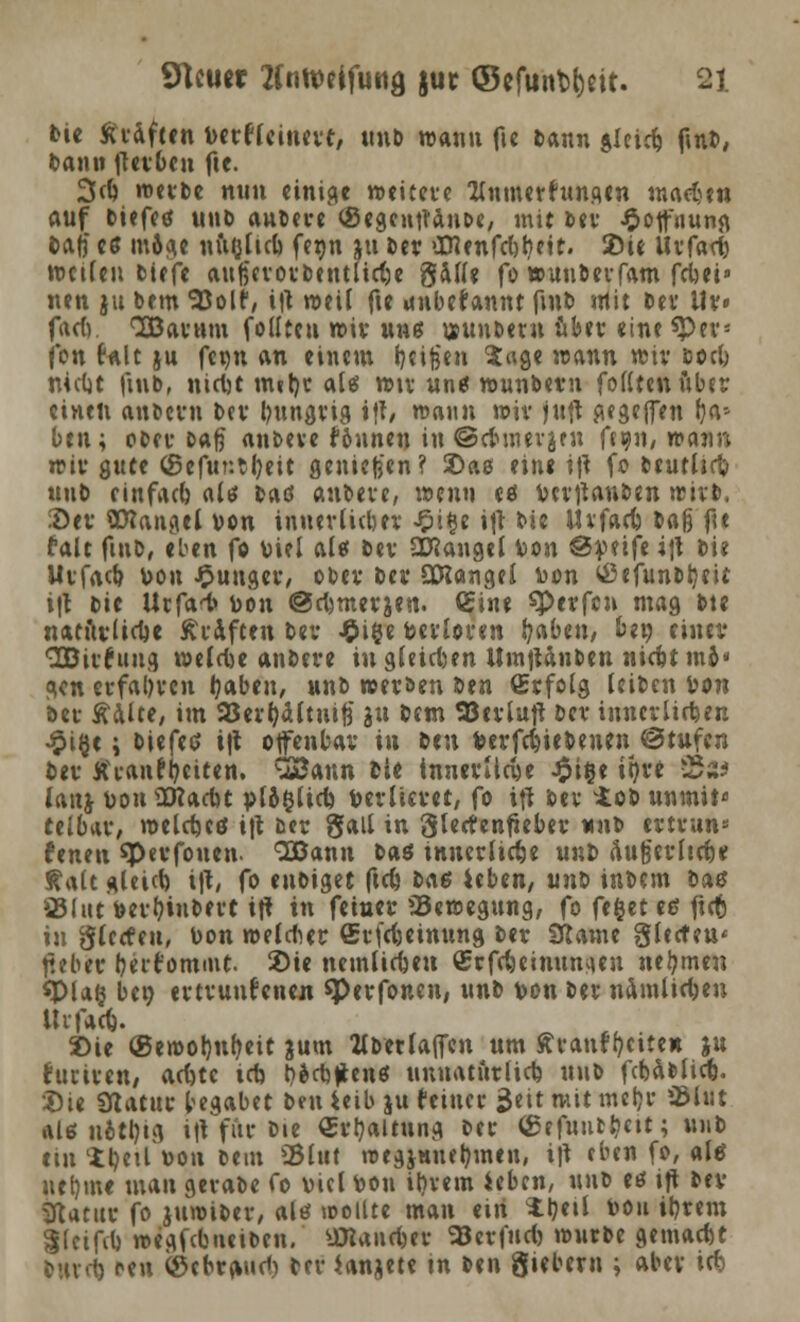 bie tfvaflen verflcinevt, unb wann fu bann $Ieid) fmb, bann jTerben fte. 3d) roevbe nun einige weitere TInmcrfun.qtn madjen auf biefee? unb aubeve ®egcut?anc>c, mit bev ^otfiiuna. baf) es inAdtc niudicb, feon ju Der >menfd)t)ctt. SDie Uvfad) weilen tiefe aufscvovbentlidje gaffe fo wunberfam fdm» nen ju bem 53olf, i|t weit fte itnbefannt ftnb mit bev Itv» fad). QBamm folltcn wir uns vunberu ober eine *Pevj fon falt ju fcqn an einem fjcifjen Sage wann wiv boeb rtielje fmb, nict)C nut)c als wtv un* wunbem foßteit ftber einen anbevu bev bungvig tft, wann wiv juft «egeffen &as ben; obev Daß anbeve föunen in ©cVinerjen ff911, wann rcir gute ©efur.tljeit genießen? £>ae eine i\\ fo beutlirt» unb einfach alt* baö anbeve, wenn ees Vcvtfanben »rivb. ;öev ttttangcl von innerlicher £i§e itf bie ilvfad) baß fit falc fiub, eben fo viel als bev fanget Von ©veife i\\ bie Uvfacb, von £ungev, obev bev Qföangei von (ßefunbtyeit i|t bie Utfa^ von @d)tnevjen. <£ine sperfen mag bte natftrlidje Äraften bev £i§e verloren l?aben, bei) einer SBivfnug welcue andere in gleiten Umjtänben nidjtmo« gen evfaOvcn tyabeu, unb weröen ben Cvfolg leiben von bev Aalte, im 93ert)ältni|3 ju bem SJcrluft bev innerlichen £ifjc; biefetf i|t offenbar iu ben vermiedenen ©rufen bev Jtranffyeitcn. QSann tie innevücye Jpitje it>t*e -Sa ianj von SHacfot vl6$lid) Verlieret, fo ifr bev vtob unmii« teibar, welcfjcö i|t bev gall in glertenfieber unb ertrun* fenen sperfouen- SBann baö tnnevlicfje unb äugevltcrje Kalt gleicb, rft, fo enbiget ftd) ba$ ieben, unt> inbem bau 851 ut Vevfyinbert iff tu fetner ^Bewegung, fo ft%it eß fiefc in gterfeu, Von welcher Srfcfteinung bev Staute gierten< fteber berforome- Sie nemlicben Qjrfdjcinumicn nehmen spiaij bei) ertrunfenen sperfonen, \mt> von bev namlid;en Uvfad). 3)ie ®ewor)nb,eit &um Hbetlaffcn um ffranf&eite* ju furtren/ acute icn r?ect)|ienö unnatürlich unb fcbcHlicfc. Die Statur begäbet ben ieib ju feiner $tit mit metjr 95lut ale u&tbjg i|t für bie Erhaltung ber (gefuutriut; unb ein ii)(ü von bem 95Iut roegjHiutymen, i)\ eben fo, ale uel)me mau gerabe fo viel von il)vem ieben, unb eö ift bev 3latttr fo jumibev, altf tooilte man ein iljeil von ibrem Slcifi-l) »egfebneiben, üKancfeer 93cv|'ud) würbe gemacht bunt) reu igebrand) bev ianjete in ben giebern ; aber id)