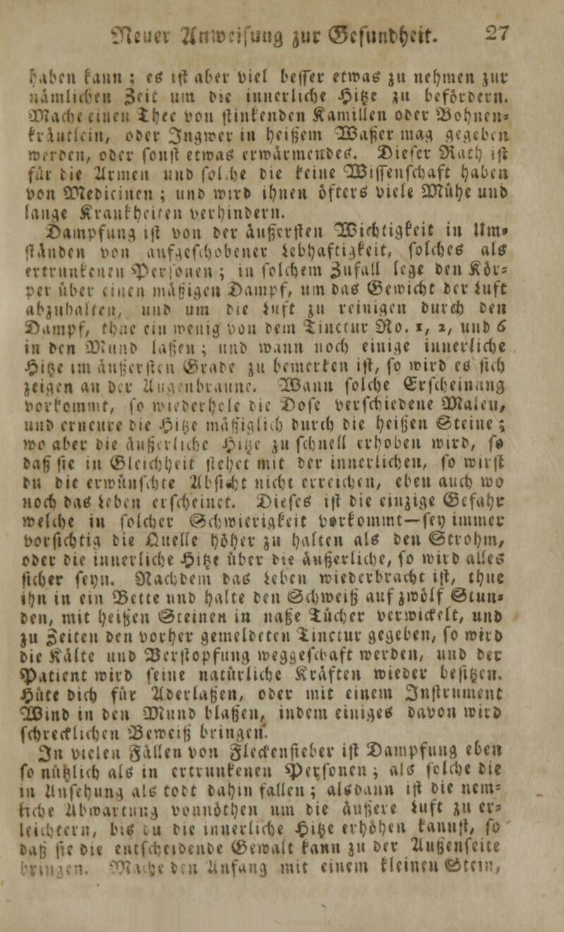 i\ibcn faun ; es ttf aber Diel be|fer etwas ju nehmen $ur uamlicben 3fic um b*e innerliche Jpige ^u bcf&rDcrn. iDTacbc einen ibec Don jtint'enbcn Mamillen ober 2Jobnen* hiutfcin, ober 3ngwet in bfife'em 3Bafocr mag gegeben werten, ober fontf etwas erwatmeubes. 3)iefcr SHatl) ijt für Die Hrmen unb fol.lje Die feine SBiflenfcbaft Ijabcn. Den üttebicinen ; unb wtr& ifynen öftevef Diele £Dtül?e unb lange Äranr'bciren b.erfjinbern. .Dämpfung t|* toon Der aufiertten SODirbtigfcit in Hm» «Unben Don attfgcfc6obc.net iebJjaftigfeif, folcbes als ettrnnfcnen spetfonen ; in folgern Unfall lege ben Ä&ts per über einen magigen .Dampf, um bas (gewicht Der iuft abjubalfcn, unb um Die iuft ju reinigen bind) Den S>ampf, tb«e ein wenig Don Dem tiuetur Sfto. i, 2, unb 6 in Den SRunb lagen; ituD wann uoeb einige iunediebe £i$e im anfe'erllcn (SraDc )n beutelten ift, fo wirb es ftcfc jeigen an ber Uugeubraunc. 38auu folebe QSrfc&eittnna Dcil'cmmt, \o wieberl)ole Die äDofe DerfcbicDeue SDtaicii/ uni erneute bie £i($e mÄjfiglicb butcb Die c/eifjen Steine; wo aber Die (liifjalubc £i(jc ju febned erbeben wirb, fo bagfie in ©leubljeit |?cl;et mit ber inncvlicljeu, fo wu|t bn Die erwänfefece 2lbfi«fct nidjt erreichen, eben aueb wo noeb Das leben erfetfeinet. tiefes i|t Die einjige ©cfaljt welibe in foleber @cl)wietigfeit Dorf ommt—fco immer »oeficbtig Die ßuellc t)5f?er ju baltcn als Den ©trobm, ober Die inner liebe £i§c über Dt« außerlitbe, fo wirb alles fteber fei)u. ÖUcbfecm Das leben wieberbraebt i|t, tljue il?n in etn «Bette nub balte Den öebweig auf jwelf ©tun* Den, mit fyeife'cn ©ceinen in iwfe*e iöcbet Dcrwicfclt, unb ju Reiten ben Dorber gemelDctcu linetut gegeben, fo wirb Die tfalte unb 23er|lopfuug weggefibaft werben, unb ber «Patient wirb feine natütlicbc Kräften wieber befigrn. £ute btcb füt 2lbeila)3'en, ober mit einem 3n|Uument 'SBinb in btn SDlunö blasen, iubern einiges baDon witö fctjvecflubeu »Beweif} bringen! 3n Dielen gallen Don glectenftcber ilt 2)ampfuug tbm fo nnhlitb als in cvtvunr'cneu *per,fcncu; als fclcbe Die tu Unfebung als tott barnn fallen; alsoann i\\ »ie nern» hebe Jlbwartung vonnötben um bie äufteve iuft ju er? Uicbcern, bis cu Die innerliche £ifce etboben taunjt, fo sa|j fie Die cntfcbcibenbe Gewalt fann ju Der Zluß'cnfeite n ünfang mit einem fleinen ©tci?:,