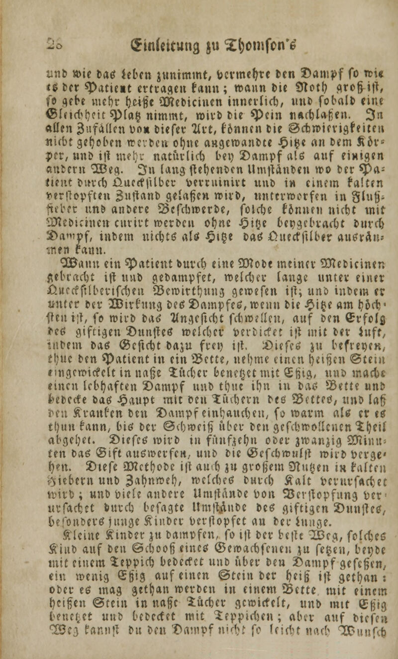 (£in{«itung ju ^omfcn'tf unb »ie Datf kben juntmmt, Pcrmetre Den Dampf fo »i« t$t(t «Paticit ertragen fann; mann Die Slot!) grofritT, ft gebe vucf)r Ijcitfe QKeDicinen tnnerttcb, uuD fobalb eine ©leid^ett sptag nimmt, n>ivt> Die *Pein uactlafjeu. 3n allen anfallen Do» biefer Art, lönncn Die ©cb»ierigfeiten «iebt gehoben weiten oljne angemanDte £i$e an Dem £ors per, unb i|l utet)r naturlict bei) Dampf als anf einigen autern 3Beg. 3n lang (letjenten UmtUnDen »o Der *pa- ftettt Durtt üuetfjilbcr bemannt uuD in einem falten fcerflopften 3uftanD geladen »irD, unterworfen in Slu|j- fteber un& anbere 23cfdi»erbe, folcfjc fonuen niebt mit SMebictneu cttvivt »erDeu ofjne J^iße beigebracht Dur et Da'vpf, intern ntcfctö aU $\%t Daö ßuecffUbtr ausrau* inen fanu. QBauu ein Patient buvet) eine Üttobe meiner SCftetieinen flebraett i|t mit gebampfet, »eld)er lange nntev einer ßttrcfftlberifdjeit 29eroitt!)uug ge»efen tft; unö inbem er unter Der vJDBirfuug Detf Dampfes, »eun Die £i£e am Ijodv IteuijT, fo »irb Daö Wngeftd)t fdnr-elleu, auf Den ©rfolfl Deß giftigen Dun|teö »eldjer verbietet ijt mit Der iufr, inbem Datf ©eftett Daju frei) ift. Diefes ju befvepen, tljnc ben «Patient in ein 25ctte, netyme einen fyetfjcn @teiu eingercitfclt in naße Jftcter fceneßetmit £tiift/ unt> matte einen lebhaften Dampf unb tljue it)u in Das SBittt unb feeterfe Das £aupt mit Den X intern Des 25ettetf, unb lafj reu Traufen Den Dampf einbauet eu, fo warm als er es tl)uu fann, bis Der @d)»eijj über Den gefd>»o(lenen Xijeil abgeljet. Dtefes wirb in fuuftebjt oter jrcanjig SDihnn fen bas ®ift auswerfen,, unb Die ©efcbwulft mhD Perge« i)m. Dtefe 03tctf)oDe i|l aud) ju großem SRugen iH falten fiebern unb 3«f)n»ef), »cldKS Durcb Aalt Perurfactet v»irb ; unb Piele anbere ilmftänte pon 23er|topfung per1 utfacfcet tutet befagte UmtVlube bes giftigen Duntfes, 6ero»it)CV€f jiutgc ÄiuDeu Pcrflopfet an Der Junge. kleine ftinbet ju bamnftn, fo i\\ Der be|te 2Beg, fofdjes ÄinD auf Den ©eboofieinc* (Seroacbfcnen ju fefcen, bepbe mit einem 5:eppid) beDecf et unb über Den Dampf gefegen, ein menig ©t)J9 ««f <»»«« @tein ber t^if i|l getrau : ober ee mag getrau »erben in einem SBttte mit einem teißen ©tein in nafe iüdjer gc»icteft, unb mtt (Egtg benc^et unb bebeefet mit ^eppiefeen ; aber auf Dicfen %8t$ fannfl Du Den Dampf ntett fo lcid>t nad> ÜDunfct