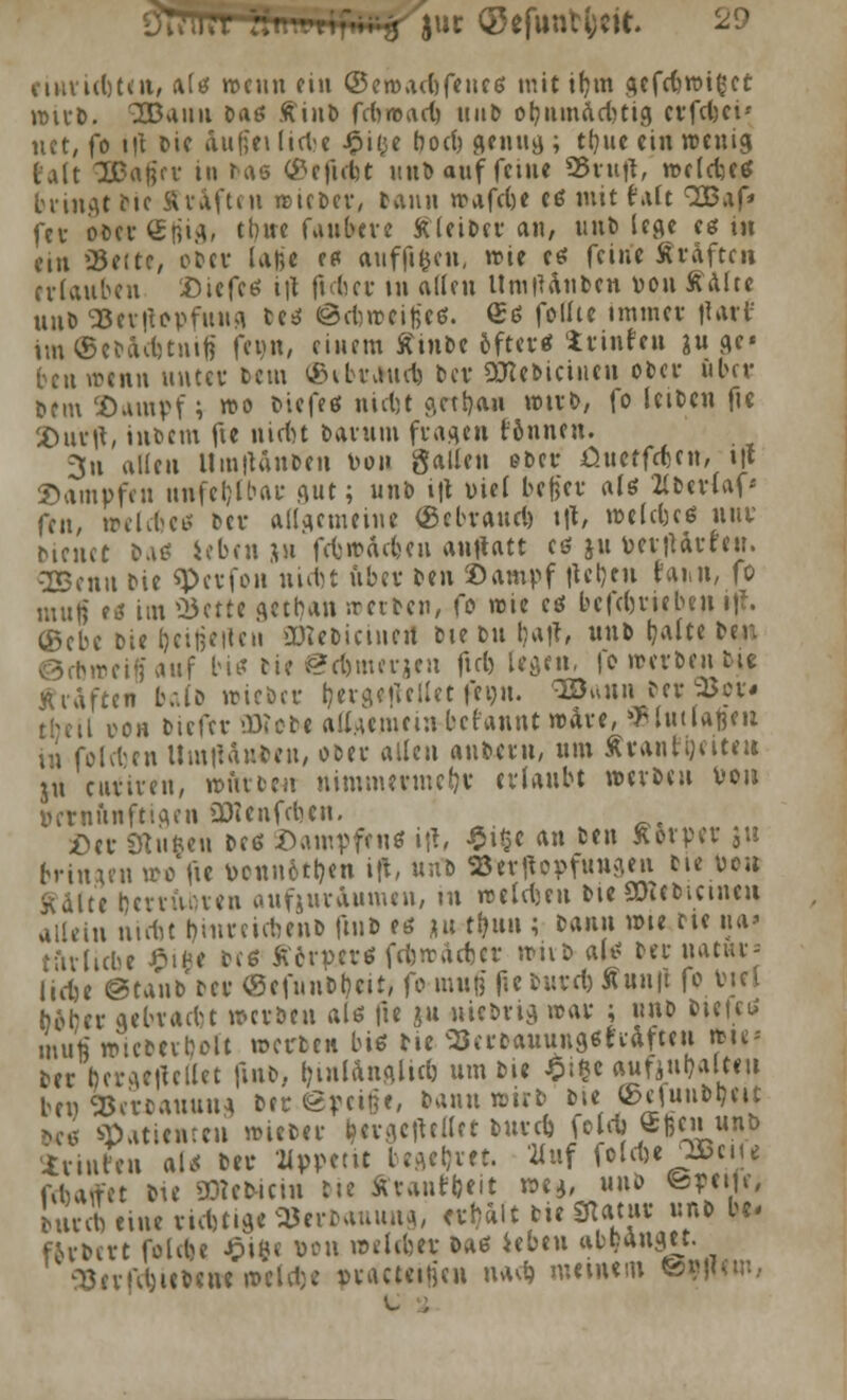 eiuridjten, alg wenn ein ©ewadjfencs mit t&m gefebwifcet wirb. 333auu Dag Äiub fcbroact) »ab ot;iiin<id)tig erfcfeti', nct, fo t|t Die äufiei lieVe J^it^c botfc genug ; tb/ue ein wenig Hit SBftfiei' in rae (&efiebt unb auf feine SBuiff, weldje« bringt Mc ÄrÄften »itbcv, tann wafebe e« mit t'alt QOBaf» fet oberSfjig, tbue faubeve Kleiber an, unb lege eg m ein 23e(te, ober laße es auffifcen, »t>ie es feine Straften erlauben ©iefe« i|t ftdjer in allen UmiUnoen von Aalte uuö *25ev|topfung ce« ©rtweitje«. £« follte immer ilart' im©ebad)tnifi feun, einem ffinbe öfter« trinfett äuge« ten wenn uutcv bem (ßibraud) t>cv SRebicinen ober über »ein 2)ampf; wo biefeg ntdjt getrau wirb, fo leiben fic Xhirtf, intern fie niefct banun fragen rönnen. 3u allen Um'Uuben Don ftultin ober üuetfefeen, i't Dampfen unfehlbar gut; unb i|t viel befiel* als 2Cb«rlaf« fen, »elcfje« bev allgemeine ©ebraud) \\\, welkes nur bieuct bat? ieben *n febwaefeen anttatt cö ju vertUrreu. OBenn bie «Pevfo« niebt iibcv ben ©ampf lieben faiitt, fo man eg im Ü3ette getban -.reiben, fö wie es beftbriebeii »U\ (Bebe bie beizeiten OKebicinert biebu J)a|t, unb tjalte ben ©rbweiffauf big bie *2djmerjen ftd) legen, fe werben ©it ffraften Iv.ib wieber (jergefiellet feiju. <aB«un ber 9Jcr« theil »oh biefev «tobe allgemein befannt wäre, vlutlafeeu üi folden Umtfanfcen, ober allen aubern, um Ärantijeite« ju enfiren, würben nimmermefrv erlaubt werben von vernünftigen üDienfeben. Der Stuften beg Dampfen« i|t, £i§e an ben ftotper ju bringen »» fte vcnn6tt)en ift, unb aserttopfungen bie von Kalte bevruoven aufgur&umen, in weisen bie SWebicinen allein niebt t)iitreiefeenb fmb e« ju ttfnw ; ^\m n>ie rie na* tftrlicoc 0iftl free ftcrpev« febwatfter wnö al« beruanu-- liefce ©tanb'bcr ©efuubt?cit, fo muß f.e burd) Äuuft fo Viel bober gebradt werben al« fie ju uiebng war ; unb bietet mufj wiebeibolt werten big bie 33erbauung6tiafteu iteie* ber bergetfcllet fmb, l;iulanglid) um bte ^i§e a«fiut)aU«u ben fcerbauung ber @peifie, bann wirb bie ©ejunbtjeit 040 Patienten wieber ijergetUllet burd) foleb «Ren unb irinfen at* ber üppetit begebet. Huf foldjeJ^Bciu febaffet bie «Bteo-icin bie ärantijeit we*, unb ©peife, LrcbtineridjtiatSJerbauuttg, erbalt bie 3Un»r unb be* f&rbcrt foltbe Jpifte »on »eldjer bag ieben abbauget. ^errd)iebene w'ctdje vracteitjen nad> meinem Ö^Hem,