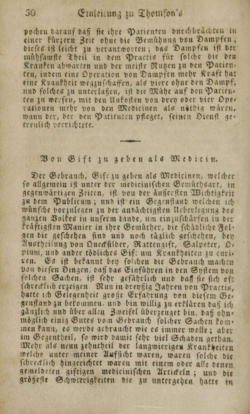 podmi tarauf baf$ fte ifjrc Patienten bureHräcuten tu einer ffirjem $eit ofjne l>ic Ü5emfct)uug t>on Dampfen, biefeg ifUeidit ju berantroerten; bau Dampfen i'ft ttt mubjamfte $f?eü in bem q>raett« für fofefee Die be« Traufen abwarten unb ber mci|tc 3tu$cn X« Den «Patien^ feti, inbem eine Operation Don Dampfen ineljr ftraft b,at eine ffvaHftjcit wcgjufdiatfen, fttö bieve ofyne Den Dampf, nut> folcfccs ju unterlagen, i|t Die üKiifoe auf beuspatieu« teil ju »eifew, mit Den Unfotten Don brep ober Diev Ope» rationeu mefyr von ben attebiciuen altf nitljtg waren, wann ber, ber Den «p.iticutiMi pfleget, feinen Dient? :v treuüdj perriefctete. 25 o u © i f t j u geben a U «SR e b i c i n. Der ©ebrattd), ©ift ju geben als €CTJct>icinfn, weld?er fo allgemein ift unter ber mebiciuifdjen ©emüttyßart, in gegenwärtigen Reiten, ift üou ber attftertten 3Btd>tigfeit jh bem ^Publicum; unb ijt ein ®eg?n|tanb welchen icf) wunfdje porjttlegen ju ber anbiubtigflen Itcberlegnug btö ganjen tfolfeö in uuferm ianbe, um einjufebärfen iu Der ?räftig{ten SRanier in ifyre ©emittier, bic fd;aofidje gel' gen bie gefdjet)en finb unb uod) taglid) gcfdjefyen, bei? Kustfyeitung Pou Üuetfftlber, SH.utengift, ©alpeter, 0> pium, tmb anber toblid)Ct» ®if: um Äv*n^eit«n ju curi« len. £t$ i|t begannt ben folgen bie ©ebrattd) madmi Don biefeu Dingen; Dafj bas <£inful)ren in ben Softem Pon foIdjcti <&ad)en, i\l fefyr gefal)r(id) unb balj fte ftd) oft t'dneoffid) erjeigen 0tun in breofjig 3abren Don spractitf, fyatte tob ©elegenfjeit große (Erfahrung t>on btefem ©e* genfTanb ju bekommen, unb bin willig ju erflaren Da§ id) gaitjlirl) unb über allen ^.öeifel uberjeuget bin, baß onn« tnöglid) einig ©utes \>om ©ebraud) fotetjev ©acben fom« men Hmt, es werbe gebraucht wie es immer welle; aber im ©egentfoeil, fo wirb batnit feljv Piel ©cfjaben getrau. 3Rcbr als neun jef)ntf?eil ber langwierigen fttanffceiten weld)e unter meiner 2l«fftd)t waren, waren fold)e bie fd)ierf(id) (jingertdjtet waren mit einem ober alh betten gemelbeten giftigen mebieiuifcben 2lrticfeln ; un\> bie gr6$e;te ©^»wrigfeiten bie ju untergeben Ijatte in