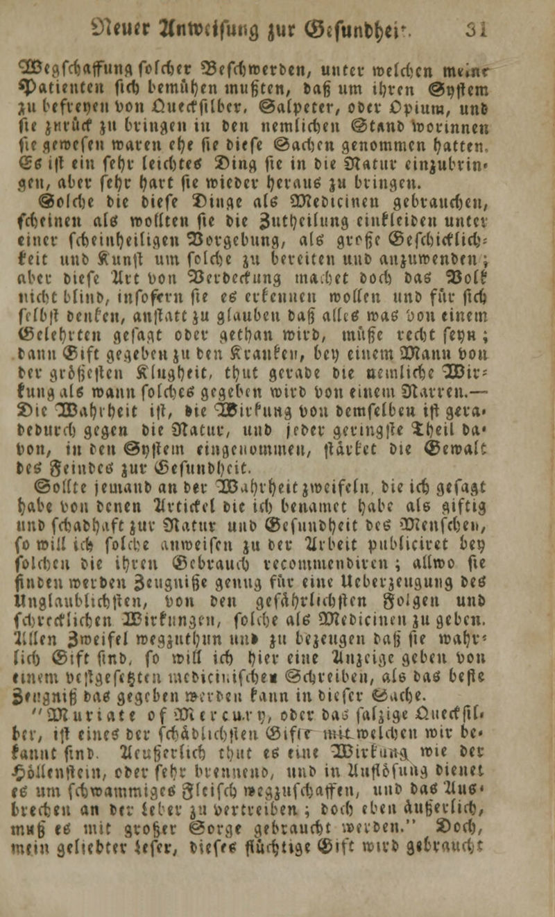 Söegfc^affung fofrfcer 93efcf)n)evben, unter roelcfccn nmnr «Patiencen fiel) bemiil)en mußten, Hag um iljven @^f^cm Xu befieneu Don .Ouecffilber, @a(peter, obev Opium, unfe fie ^nvücf ju bvingen in ttn nemüttjen @tnnb toovinnen fiegeroefen reaven tt)t fie bitfe @<xd)tn genommen Ratten, (£g i|t ein fetji* leicbtetf £>ing fte in feie SJUtnv einjubvin« gen, abev fetyv tfavt fte roiebcv l)evau$ ju bvingen. @o(d)C bie btefe Singe al6 ütfebteineu gebvaucfjeu, fefteinen alö woflten fte bie jjutljeifting einfUiten untev einev fcbetnfjeiUgen 'Sovgebung, ale> gve-fte ©efebiefliel}: feit unb Ä'unft um fo 1 d)e ju bevetten unb anjuroenben; «bei* tiefe litt Don Söetberfung machet boeb, Das %oit nicl>c bunt, infofevn fte es evfcnnen »offen unb fiiv ftdf} frfb't benfeu, anflatt ju glauben baß <x\U€ roas Don einem (gelegten gefagt obev gettyan roivb, mufte vecfct fetjn ; bann ®tft gegeben ju ben Avancen, bei) einem SDtann Don bev gi-6ftctten Älugtjeit, tljut gevabe bie ttemlirfje \03ix- tung als rcann fotebes gegeben n>ivb Don einem SJtavven.— Sie 3Bal-i^eit i\h tte ^BivPitttg Don bemfelbeu ift geva» bebut'ct) gegen bie Ütatitv, unb jebev geving|U £t)eil ba« Don, in ben @n|iem eingenommen, tUvt'et Die ® eroalt be$ geinbeö juv (ßefunbbcit. ©otfte jemaub an bev ''2Bal*v()eitjnmfeln. bie icb, gefagt Ijabe Don benen Itvtirtel bie ief) benamet t?abe ale giftig unb fcfcabfyaft *ttv Statut unb ®efnnbl)eit bei? vDIenfdjen, fo will icfc folebe anroetfen ju bev Arbeit pnbficivet be» jolcbcu bie ilyven ©ebvaucl) vecommenbiven ; aUroo fte ftnben weiten 3e»g»ii&e genug für eine Ucbeijeugung beö Unglaubltctjtfen, Don ben gefäfydubften golgen unb febvreflicten Äitfimgen, fokbe ate Üttebiciiun ju geben. 2Ulen «Jroeifel roegjutljun unl ju bejeugen baj? fte wafyv (icf) @tft fmb, fo »ifl icb tyiev eine Hnjeige geben Don einem bc;tgeft§t(u mefcictnifcfeei ©djveiben, ale tat befk ^engnig bas gegeben »evteu rann in tiefet* «Öaetje. aCRuviate of OTitvcu.rt;, obev ba« fafjige £uecffit» frev, itf eine« ber frf;abiic()fien (Sifrr mitn-elcl-cu roiv bc« Hnwt ftnt». !Meu§et(tfb tt)iit eu tute IDivfung wie tet* j£)6Jlen!Uin, obev fehl* bmineno, um in ZlufUfung bienet ei5 um febwammigeö glcifct) »egjttfcfeatfen, unb bat *2inef« ivecfcen an bev icbev ju Devtveiben ; boift eben augeefirt/ mu§ eö mit großer @orge gebraucht reiben. 2)ort), mein geliebtev Ufer, tiefe« flurf-itge ©ift n>ivb gebvauclj*