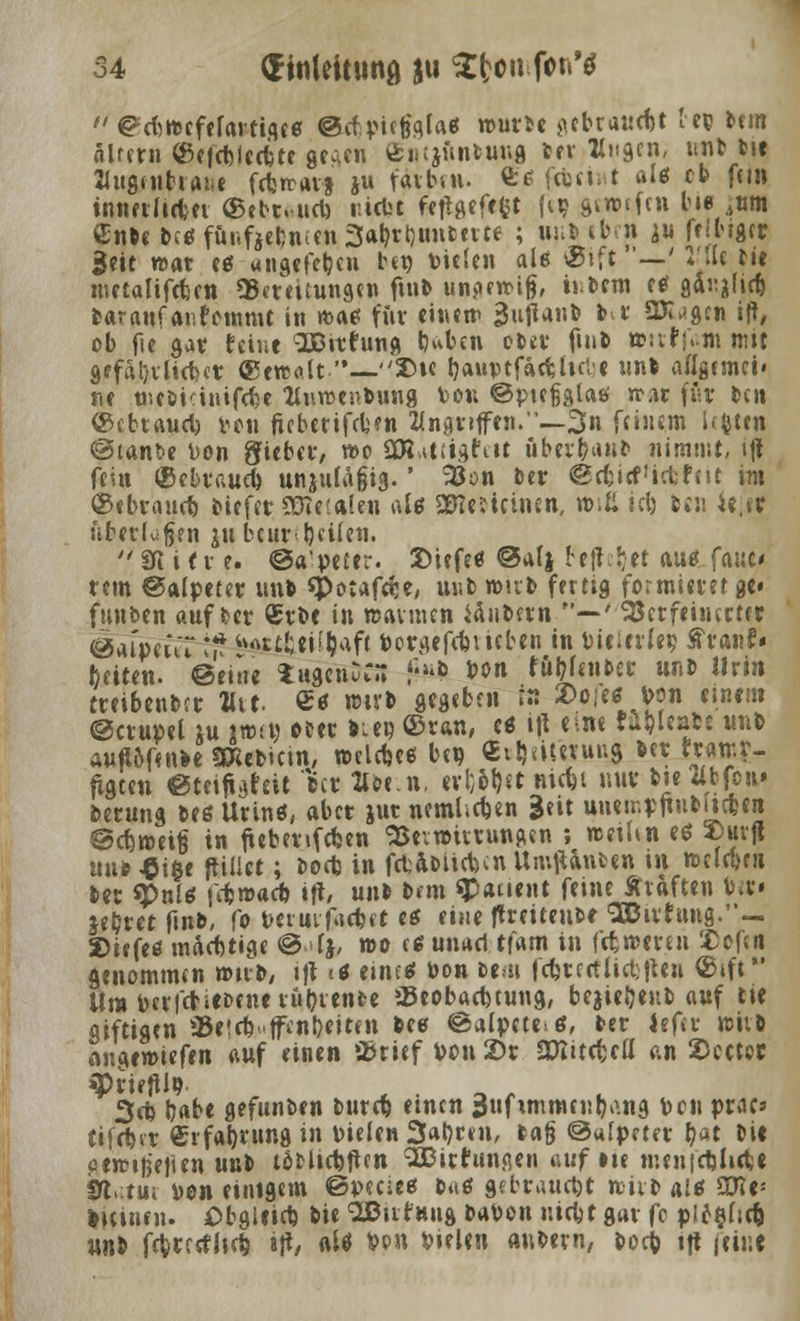  @?ebttefefartige« ©if.pugflla* wwu pcbcaucfjt reg bem alfern ©eftbieefcte gegen £i> Quittung ber flugcn, unb bie 21ugenbrai«e fdjrravj ju ratbui. fc* febei; t aU cb fein innerliebet ©ebt.-ucb r.iebt fejtgefefct |ei? gmnftn Im« 4«m enbebe«fünf}ebnien3abrbuntette ; unb eben ju frlbtgrt geit roat es ungefeben ben Vitien als ©ift —' Wie t»t metalifeten ^Bereitungen ftnb unperoig, i»bem e* gtojltcb baraufaufemmt in mae für «««ip 3uftanb br SX^gcn ift, ob fie gar feine SBitfung b«*ben ober ftnb »:tr>m mit gffäbvitebct ©ettfllt—2>te tjauptfacttulc unb allgfmei« ne uiföiänifcbe tfnroenbung Von ©picfjgtaö war für btn ©cbtAucb Den ftebetifdjen Angriffen.—3n feinem lefcten ©tanfce Don Siebet, n>o SOZ^tiigdtt Oberbau» nimmt, ift fein ©ebvaucb unjufagig.' 2$on Der @tbi«f'iefchtt im ©ebraueb tiefet SüRetftlen al* SEReficinen, n>tß icb ben ie.er nbevlufjen ju beurteilen. '' 91 i f v e. ©A'peter. Siefe« @aIj begebet au* fa«c# rem ©alpetet un» «Potafeee, unb wirb fertig formieret ge« funben auf ber ®tbe in »armen Jdubetn —'33etfeiiurttr eiapiut ** teAr£fceii&aft bergefebvieben in vielerlei? franf* Reiten, ©eine tugenDCS 6*0» bon fubfeuber unb Urin treibenber flu. C« »üb gegeben r« 2>eje« bon einem ©crupel ju jwjö cter biet? ©ran, tt i|t eine tubleabs unb Auflöfenbe SRebicin, »eldjee beo Cibämung »et «amr- figten eteifigeeit ber llbe.n, erl;6t)et Riebt nur b»e dbfou» betung beß Urin«, aber jut nemltdjen geit uneir.ffinbiicben @cb,»ei6 in ftebenfeben Verwirrungen ; »eian es »uvjl uu»£i6e ftiiict; Doefe in ftbabiitbcnUmfttnben tu »elebni ber «Puls fdjwacb itf, unb btm $<uient feine Ätaften b»» «bret ftnb, fo Deimfacbct e« eine ftreitente ^irrung.*'-. 2>icfe« mftebtige @4j, n>o e« unad tfAtn in fefcweten ICefen genommen wirb, »|t i* eines Don bem fcbttetfirti|ten ©ift*' Ura berlcbiebenevubvenfce SBeobaebtung, bejieljenb auf tte giftigen aBeteb-ffen&eittn bee @a(pcte>6, ber Jefer wirb »ingewiefen auf einen »J&rief bou £>r aKitcfcctt an SDcctet »Ptiefllo. 3d) bAbe gefunben bureb einen 3ufitnmeubeuig bon prac* tifebet €rfabrungin Dielen 3abcen, bA§ @«[prter bat Di« cen?i|3'e|ien unb tobUcbften 'ÜJßicdungen auf ne menfcblicbc SRutui Don einigem ©pecies b«6 gebtAUdjt niib als sme= litinen. Obgieieb bie aSBirfnug babon niebt gar fc pie§ltd) unb febrerfhd) ijt, «lö Von Dielen anbern, boeb tft feint