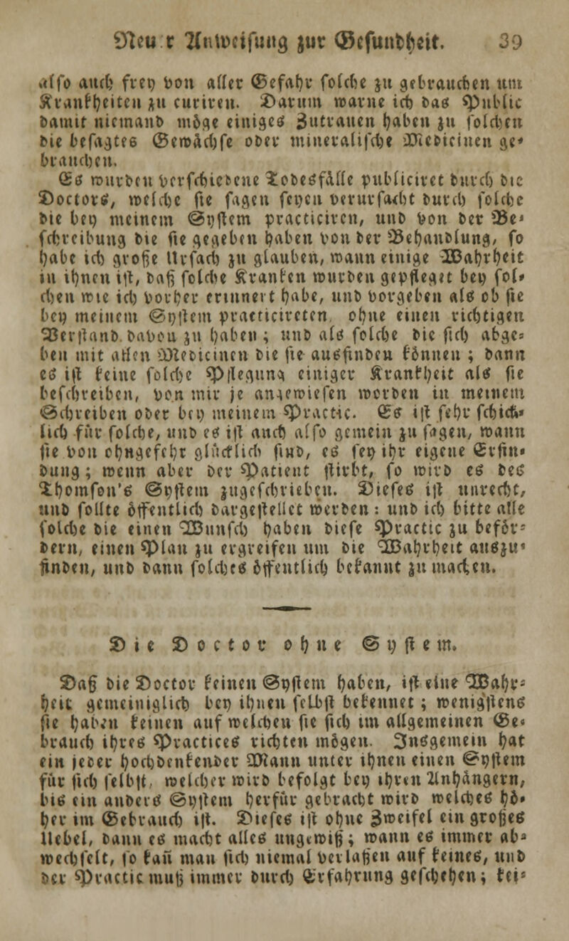 alfo and» fvetj von «((et ©efafyr folcfoe ju gebrauchen um ftranffyeite» au curiren. Darum warne ict) Daß «Public bamtt nicmanb möge einiget Zutrauen fyaben ju folcfecn bie befagtee @ewad)fe ober mtneralifd^e iüie&ieiuen ge* brauchen. (£ß würben bcvfcfcicbcuc £obe£falle r-ublicirct burd) Die SDoctortf, weldje fte fageu fcijcu verurfa<bt bmd) folefee bie bei) meinem ©rjjtem practiciren, unb Von ber 95e* fetreibung bie fte gegeben tyabett von ber 25ebanblung, fo j)abe id) große Urfacrj jtt glauben, wann einige 2S3at}rl)eit in ifyncn \\\, baft folci>c Äranr'cn würben 9tvflea.1t be« fol» djen wie icl) Volmer erinnert r/abe, unb Vorgeben altf ob fte ben meinem ©i)|tcm praeticireten, of)ne einen richtigen SSerjUnb. Davon ju Ijaben ; unb ald folefce bie fiel) abgc= beit mit aßen ü)Zecicincn bie fte- ausfinben fönnen ; bann et> i\l feine folrije $p|Iegun<t einiger Äranftyeit als fte befdjveibcn, von mir je anuwiefen werben in meinem ©djreiben ober bei) meinem spractic. Sff \\l fe()r fetiet»* lid) für folebe, unb te i|t and) alfo gemein ju fiigen, wann fte von oljngefctjt ölücf lidi ftnb, eß fer> ityr eigene ßrfin« bung; wenn aber Der «Patient ftirbt, fo wirb es bes S^omfou'e; ©Aftern jugefebriebeu. Stieftä i|t uureeftt, unb follte olfentlid) bargejtellct werben: unb id) bitte atle fold)e bie einen SBttnfd) t)aben biefe «Practic ju befdr- bern, einen spiau jtt ergreifen um bie c2Batjrl)ett ausju« tinben, u\\t> bann foldjts ötftutlid) begannt }u matten. Sie S> o c t o t oljiu © t) & e m. 2)a§ bieSoctor feinen ©njtem haben, ift eine SBafyr- f)(it gemeiniglich ben ifyucn fclVjt befennet; wenigstens fte fyaivn feinen auf roefrteu fte ftcb, im allgemeinen @e« brattd) ihres «PracticeS richten mögen. 3nsgemein t>at ein jeeer tyodjöenf enber SRann unter iljnett einen ©«item für ftd) felb|t weiter wirb befolgt bei) itjxtti 2lnljangern, lue cm aubeis ©i)|tem tjerfttr gebracht wirb welches tjb» ber im ©ebrattd) i|t. 2>tefes i|t ot)uc Zweifel ein großes Hebet/ bann es tuadjt alles ungewiß; wann es immer nb* wedjfclt, fo fan mau fidj nietnal Verlanen auf feines, unb ber spractiemutj immer burd) £rfab,rung gefeiten; fei*