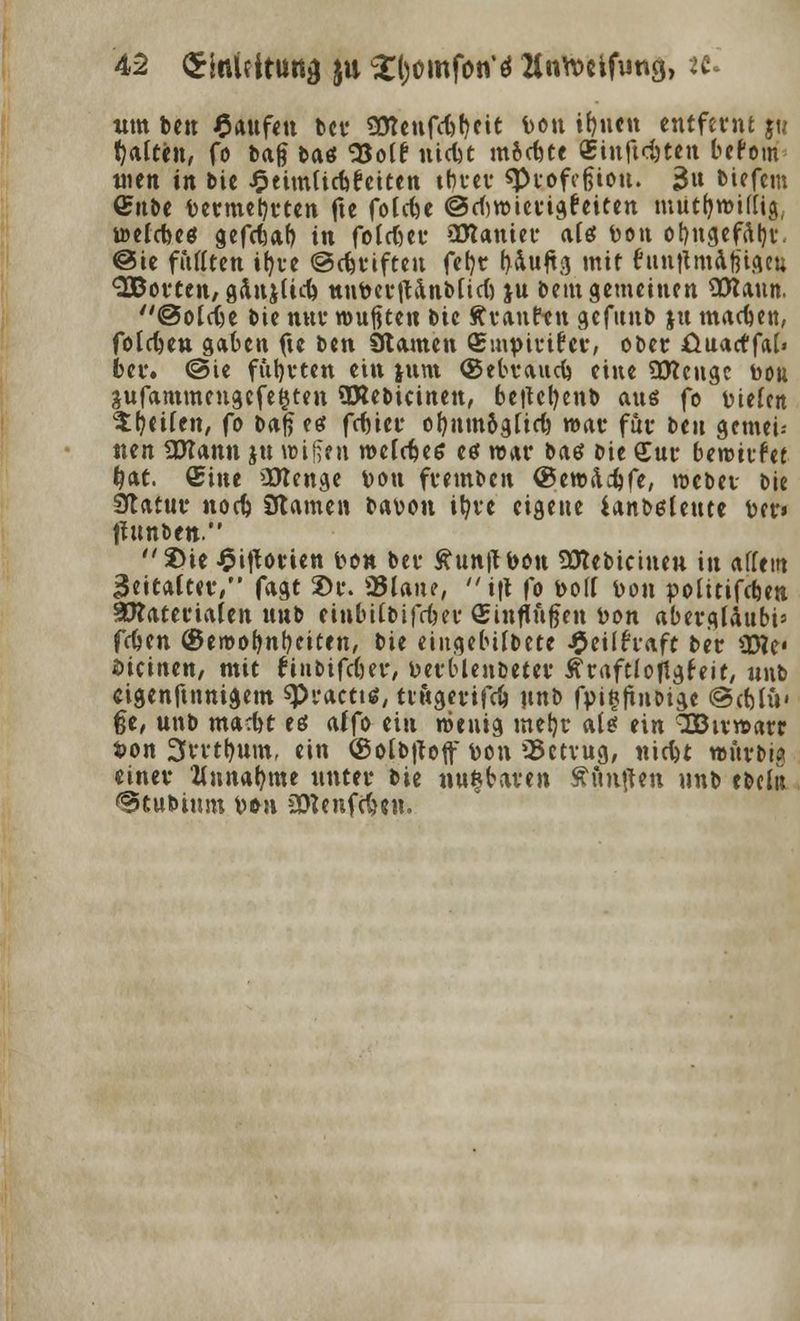 um ben Raufen ber 90?enfd)f)eit Don ifjuen entfernt jw Ratten, fo bag baö SJolf nidit mochte £inftd)ten befom men in bie J^eimticfefcicen tbrer «Pi-Dfcgiou. 3» tiefem ©übe Dermel)rten fte foldn ©dwierigfeiten mutf)mittig; i»elcfceö gefdjab in folget- ajtanier atef Don ot)ngefal)i\ @ie füllten ifyre ©Stiften fefyr t>4u^tcs mit funtlmafetgett SBorten, gänjüd) nnDerjUnbüd) ju bem gemeinen SRaun. @otct)e bie nur wußten iu ftranft n gefunb ju machen, folgen gaben fte ben Stauten <£mpirifcv, ooer ßuaeffat« Der. ©ie fünften ein junt ©ebvaudj eine SCKcngc bou 3ufammeugefe$ten ÜRebicinen, betfcfyenb aus fo Dielen $(jcifen, fo Daf? eef fdner ofynm(gfic6 roar für t>tn gemei- nen fXKann ju reifen melc^ee eö nur bas bie £ur benutzet ^at. ©ine üttenge Don fremben (BewÄc^fe, roebet- bie Statur norf> Stamen bavou iljvt eigene ianbedeute ber« fEunben. 2>te Worten Don bei- £un|f bon 3Rebicineu in affem BeiCA(t(t/' fagt 2>r. 95Iane, i|i fo Doli Don politifdjen §D?ateriafen nnb einbitbifdm' (Sinfln&en Don abergldubi' fütn ©erooljntKiten, bie eingebif&ete ^eilfraft ber Ütfe« bicinen, mit ruibifcfjetr, Detblenbeter £raftloflgfeit, «nb cigenftnnigem «Pi-acttä, ttttgerifrf) nnb fpifcftiiDige ©djlü' §e, unb mad)t eei affo ein roentg metjr als? ein SOBu-rcarr Don 3vvtf)um, ein (Solbftoff toon 95ctvug, nicl)t »ftrbw einet- Zinnerne unter bie nugtaven Äunften nnb ebclit ©tubitun Don aftenfdmi.