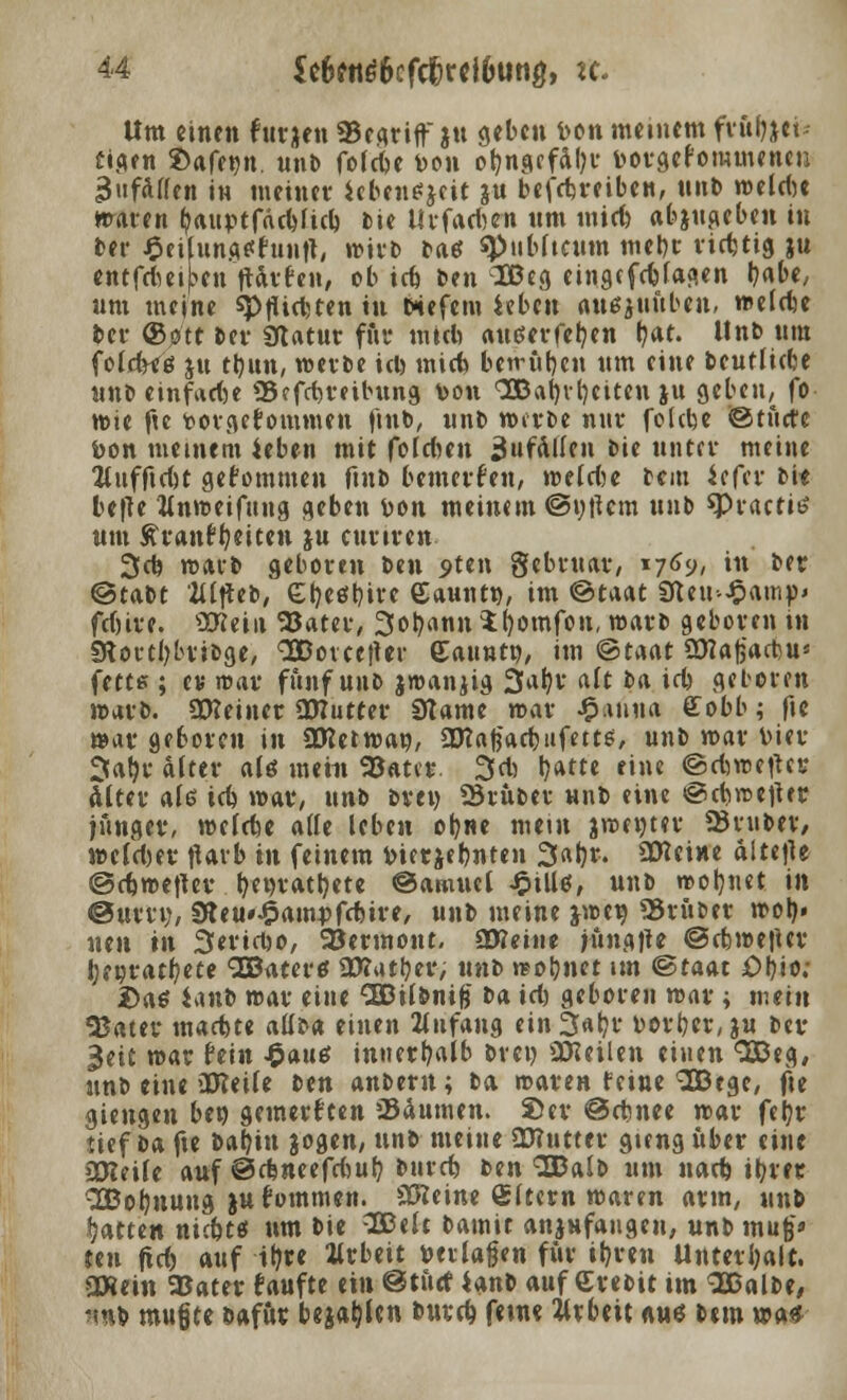 Um einen futjen Segriffju geben Den meinem fvftfftti* figen ©afegn. unft fofebe Don oi?ngefal)r Dorgefommenen ^ufAffett in meiner Jebensjeit ?u betreibe«, unft roelcbe waren fyaur-tfdcbfid) Die Urfaebrn um miefe abzugeben in ber £cifunA*fuiift, witft fta* «Publicum mebr richtig ju entfdm|?eu ftarfen, ob id) Den IBeg eingefcblaaen b«be, um meine späten in eiefem leben auejuftben, weld^e ber @ott Her Sftatur ffir tntcb auderfefyen l?at. Unb um foldtfg jn tbun, werfte icb mieb betrüben um eine fteutlicbe unb einfädle Scfcbtetbung Don 3Babvl)eiten ju geben, fo wie fte Dorgefommen fmft, unb werbe nur folebe ©tnete Don meinem ieben mit foldun anfallen bie unter meine 2tuffid)t gekommen finb bemetfen, wddse bem itftv bU betfe ttnweifung geben Don meinem ©u|Um unb *Practi6 um £ rantfjeiten ju curiren 3cb warb geboren ben 5>ten gebruar, 1769, in ber ©tabt Uipt, Gbeöbive Saunt», im ©taat Sleu^amp» fd)ire. ÜKein S3atet, 3obann $r)omfon, warb geboren in SRortljbtibge, SDorcejUr Saunt», im ©taat Ütfafjacbu* fette ; et mar fünf unb jmanjig 3ab,r aft ba id) geboren warb, ütteinet ÜWutter 9tame wat £mua ffobb; fic wat geboren in üKetwan, SDtafe'acbuferts, unb war bier 3ab,t alter alö mein 93«tet. 3d) t)Mti eine ©diwetfet ältet aU id) mar, unb bten Stuftet nnft eine ©djrcetfer junget, welcbe alle leben ob«« tntin jwentet Stuftet/ wcldjet tfarb in feinem Dietjebnten 3abt. Steine altefte ©djmeftev. fyttytatfyete ©amuel Jpillß, unft wohnet in ©um;, SHeu*£ampfd)ite, unft meine }mv) Stuftet wob» nen in Seticfco, SJetmont. 3Keine jungt** ©cbweftet l;eßt'<itf?ete QBaterö Üttutbet, unt> reobnet im ©taat Obio; t>ae ianb wat eine CBDilftnife fta id) geboten mat; mein SBatet maebte allfta einen Anfang ein 3«b,t Dotbet, ju ftet 3eit wat fein $au& innetbalb Drei) teilen einen 3Beg, unft eine üKeile ften anftetn; fta waten feine SBege, fte giengen ben gemeinten Säumen, ©et ©ebnee n>at febt tief fta fte ftafjin gogen, unft meine Ü??uttet gieng übet eine iDJeile auf &d$nt«{d)üt) ftntcb ften SBalft um nad) ibtet QQBobnung jnfominen. 93?eine Aftern waren arm, unft Ratten nic&tö um ftie 3£elt ftainit anzufangen, unft muß'» ten jid) auf il?te fltbeit Dtrlagen für ifyrcn Unterhalt. Qftein 25atet taufte ein ©tuet k*n* auf Cteftit im SBalfte, nnft mußte ftafut bellen ftntd) fem« tttbeit aus ftem was