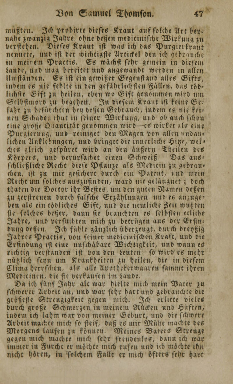 mnftfit. 3^ pvobirtc Mefc« Ävatit auf fofdu 2(vt beu= nal)e jmanjig 3al)ve ot)ne beßen nic&ictnifclK 3Bir£uug ju v-erfteb,en. T>iefcs traut i|t was id) Daö $Purgierfr<tut nennete, unb ift ber roid)ttgtte 2Crticfcl ben id) flebrattcf»? tu meinem «Practis. (5s waeftft fcl?r gemein in biefem ianbc, Rufe mag bereitet unb angewanbt werben in allen UnijHnbtn. £s ift ein gewifier ©egenftanb alles ©ifts, inbem es nie fehlte in ben gefdl)rlid)|Utt fällen, bas t6br (id)rte ©ift ju feilen, eben wo ©ift Genommen wirb um @elbftmerb &u begeben. %\\ biefem Avant i|t feine ©e* fa!»r ju bcfuvc()tfn ba) befen ©ebrawb, inbem es nie fei» neu ©d)abe;i tt?ut in {einer SBirfuug, uj:b ob aueb fdjou eine <\vofje öaantität genommen wirb—es wirfcf .tls ein« spurgierttng, unb reiniget beu üttagen v-on allen ubau« Jtduu Stuf lebungen, unb bringet bie innerliche $i%e, ml* d)es <\läd) gefrntret wirb an ben äußern feilen bes Äorvcvs, unb v»crurfacbet einen ©diweifj '£>aS aus« f<MufjlieH SÄccftt biefe spflanje als Üttcbiciu ju gebrau« rben, t|t jn mir gefiebert burefi ein ^patent, unb mein SJledjtum fold)csaus$uftnbeu, warb nie geläugnet; bort) tijateu bte Doctor ifjr *Bcjlc6. um i>m guten üUmen bc£en ju jertfreuen burd) faffebe (5rjäl;(ungen unb et anfüge» ben als ein 16Micl)cö ©ift, unb bie uemlidje £eit wußten fie folebes beßer, bann fte brauchten es felbflen etlube 3«^tf/ unb v-erfud)ten mid) ju betrugen aus ber <£rfin' bung befieu. 3d) füblc gdujlid) überzeugt, burd) bre»§ig 3abrcs *Practis, von feiner mebicinifdwt Äraft, unb bte Crfinbung ift eine nnftbabare 3$3id)tig£tit, unb wann es richtig verftanben ift toon im ieuten fo wirb es mefjr nußfid) fenn um Ävanttjeitcn ju feilen, bie in biefem Cltma \)ztx{d)tn, als alle llpotbcierwaamt fammt iljren Sfflebtcincn, bie fte tocrr'aufcn im i&nM. £>a td) fünf 3atjr alt war hielte mid? mein SJatet: }u fdjwerer 2lrbfit an, mib war fefyr b,artunb gebrauchte bte grof?e|le ©trcngtgfeit gegen mid). 3d) erlitte r>ielc* burd? große ©cfomerjen in meinem SHurten unb Ruften, inbem id) laljm war ton meiner ©eburt, unb bie fcfcwcre Arbeitmadite mid) fo fteif, baj^ es mir Üttubc raadbte bes SDcorgcns laufen ju tonnen. SDUines Hafers (Strenge gegen mid) mad)te mid) fefyr freubenlos, bann td) war immer in 8«td)t er tn6d)te mid) rufen unb id) möcbte iftn nidjt Lorenz in foldmn Salle er mitfe öfters fet?c (>arc