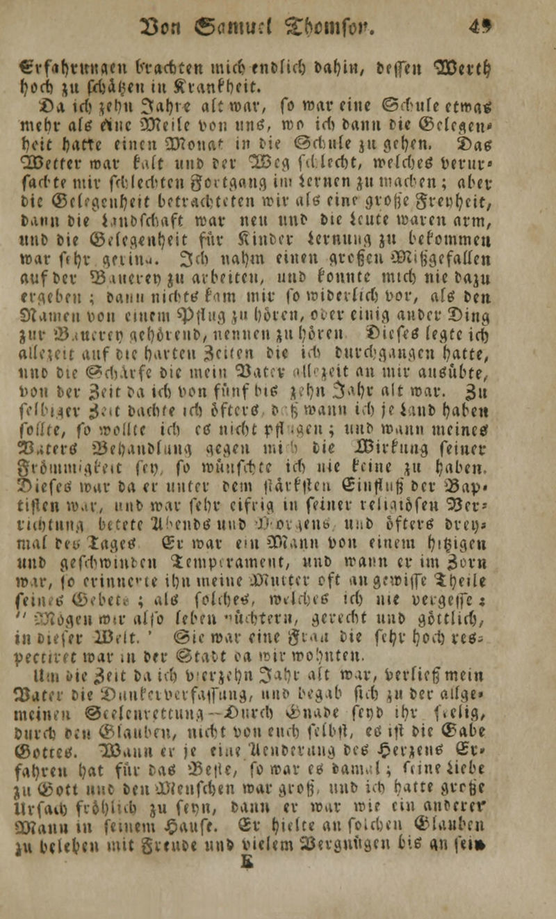 €vf<il)tKHflcu bt-actten mici? enblid) babin, Dejfen <23Dci*C^ fyocb, xu prfjagen tu £ranfbeit. £>a \d) *ebu 9fal>r< afc mar, fo mar eine ©dmfe etwa« mehr a(ö rtuc ütteile von unö, rco id) bann bie ©clcgeu* beit Ijatte einen Eona*: in Die ©cfcnU ju gcljen. £>ag Sßetter mar fait unb Der 2ßeg fd.led)t, mefdjeö Verur« fartte mir fd-lertten goitgang im lernen ju matten; aber Die ©c(^c»f)ett betrachteten mir ale eine große greufyeit, bann Die iuiofdiaft mar neu unb bte icute maren arm, unb bie ©elegenfyeit für Ätnber iernung &u bekommen mar fttjv geün^. 3ch nat)m einen großen Eingefallen aufber 33uterei) &u arbeiten, unb konnte mtd) nie baju ergeben; batm nirbtt? Um mir fo wiberiidj vor, als im Statuen von einem ^Pflug ju böreu, ober einig anbei* Ding jui* Satteren gefyörenb, nennen ju boren £>icfe$ (egte id) alleutt auf tue borten 3ci(eit bte id} burd-gangen batte, nno bte ©djarfe bic mein 'Stuv a-Uejeit an nur ausübte, von ber $tit &« wt von fftnf biö jefyn $a&s '£ war. 3u fefbuer 3m l>Ad)tt id) Sftertf b \% mann id) je iaub baben foflte, fo wollte tdi te niebt pfl -«t115 *l,lt> wann meine* 23*tertf 23ebanD(ung gegen mtcij bie Jß&irhtna. feiner fträtumigfeit fen, fo muttfette icfj nie feine jut (jaben. £>iefetf mar t>a er unter bem |iärf|lcu Siiifinlj ber 25ap« ttflen war.» unb mar febr eifrig in feiner veliat&fen 9Jer-- rubtung betete ÜbcnM \u\i> ■}>ox\t\i* tiüb öfteres bren» mal bei. lagee Sr mar ein SOTann Von einem b,i$igen unb gefd>mntten 'Jempirameut, unb mann er im jjor« mar, je erinnerte ifyn meine 0)öutcr oft angewijfe 'Üjeile feilte ©ebete ; alö foldjetf, mld^e id) nie vergeifc;  C^ogen «iv alfo (eben iftdjtem, gerecht unb gSttlid), in btefer lD.-it. ' ©ie mar eine graa bie felpy l)od) retfs peenret mar in ber ®ui\>t oa mir wohnten. Hm »ie 3eit t>A icb v-erjeljn 3al)i: alt mar, verfiel mein Q3ater lit ©uufeiverfaflTung, unb begab ftdj }H ber ailge» meinen ©celentettung— 4>nrcft ®na&e ftnb ihr ftelig, bind) bcu ©tauben, ntdn von eu»b felbft/ <ö »|t &« ®^be ©ottes. D3aun er je tiae Üenbtntng bcö J^erxen^ ©r» fahren b«t für baö )Bt\\t, fo mar eö bam«;l; fiineiiebe ju ö5ott unb beuOÖienfcften mar groß unb id) hatte gt-rfee llvfad) fr6l)inb ju fer^n, bann er mar wie ein auferer SCWanu in feinem J^aufe. Sr ijulte an foieben ®(aubcn iu beleben mit gveube unb Vielem ajerguugcu biß a.n fei» B