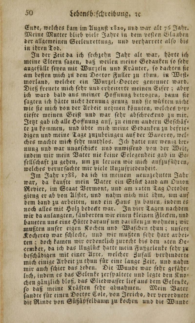 (Snbe, roefrfjes Hm im Wugnft x8*o, mit» »at alt 7$ ^a()r. Ütteine ÜHutter blieb t>icle 3afyre in bem bereit <SU«b«H i>er allgemeinen ©eeleurettung, uub vct'fjavvcte alfo bis in ihren $ ob. 3n Der 3«iti»a id) fec<ijel)u 3aljv alt mar, tjortc id) meine Aftern fagen, bajj «eilen meine (Sebanfeu fo febr angefüllt fetten mit SBurjeln nnt> Ärauter, fo factum fie am betten mid) *u bem '.Doctor guller $u tbun, in ^ejt* morlanb, roeldm* ein <3£urjel,.£>octor genennet warb. 3)ief$ freuete mid) febr uub erheiterte meinen Qsifer ; aber ich warb baib auß meiner Hoffnung betrogen, bann fte fagten icb t?atte niebt iernung genug ttnb fte raupten uictit wie fte mid) bon ber Urbeit nehmen fonuten, melcbcö bei'» tiefte meinen ©eift nnb mar fel)r abfrbrerfeub ju mir. 3eßt gab id) alle Hoffnung auf, ju einem aubmi ©cfd)äf* te jujommen, nnb übte mid) meine (gebauten ju befric« fcigen unb meine Jage jnjubvingen auf bei- dauere», vcxU cfoetf mad)te miefc feb,v muttylos. 2>d> tyatte uuv menig iet» nung unb mar ungefebirtt uub tuimijienb v-on ber 23elt, inbem mir mein 23ater nie feine (Gelegenheit gab in ®e-- fellfcbaft ju gelten, um ju lernen mie und) aufjufufyreu, welches toerur fachte mir Diele Itujufricbeufyeit. 3m 3*^* *788/ t)a ict> iu meinem neun je hüten 3afcv war/ ba faufte mein SBater ein ©tuet ianb am £>mon Stetoier, im ©taat Sermone, uub am iiten $ag October gieng er ab bon 2llilet, nnb nab,m mich mit ibjit, um auf Sern ianb ju arbeiten, unb ein £au$ ju bauen, inbem es nod? alles mit Jpolj beberf t mar. 3n vier iagen naebbem mir ba anlangten, fduberten roir einen £ leinen gierten, unb tauetenunfeine$ütte barauf um bavineu ju roofyuen; wir -mußten unfer eigen lochen unb 3&afcfeen tbun ; unfew JMer«» mar fehlest, uni mir mußten febr hart arbei* ten ; bod) famen mir orbentlid) juredjt biß beu xteu i)e- cemfcer, ba td) bas Unglurt Statte mein gufegclent'e fet)r ju frefchäbigen mit einer 2lrte, welcher Zufall bertymberte tnid) einige Zlrbeit ju tb,un fiir eine lange Seit, unb nahm mir aud) fd)ier tat Sehen. £>ie OBunbe mar feljr gefatjt; hc&, inbem es bas ©elende jevfpaltete unb legte tn\ Äno« efeen gänjlid) bloß, baö ©liebmaifer lief auö bem (Selenfe, fo t>*§ meine Straften feb,r abnahmen. 5Kein 'Sater fanbte für einen 3)octor Sole, von 3eridjo, ber berorbnete l>ie SHinbe Don ©uppfelbaum ju foefeen unb bie ^Bunbc