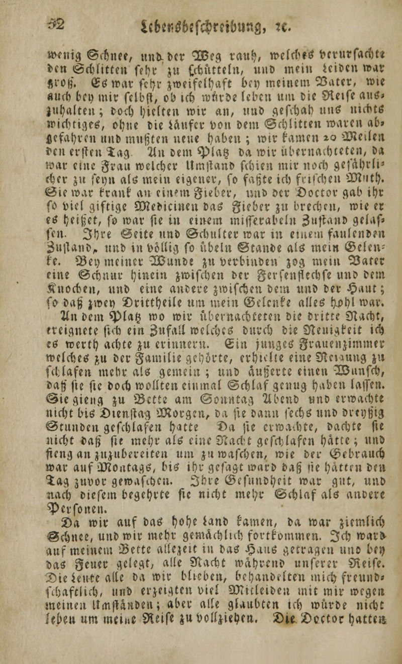 *2 $£&?*$&{ fc^mbuag, tc. M^fHt^ ©<r^«ee, unk Der 2Beg rauS}, wcfrfieö t?cvurfacf)t< Den ©dritten fe!)r' ju jftuttcln, «llD ,nciu iciöcn «>av «roß. £s war fcfyv jweifeffyaft 6e« meinem Sßater, wie «ud) bei) mir felbft, ob ic& wnröe leben um t>ic SHetfe aus» Inhalten; t>ocö bjelten wir an, unD gefdjab, uns uiitts wirfmge«, ot?ite Die iaufer Don Dem ©glitten nxiren ab» flefal)rcn »Hb mußten neue ijaben ; wir tarnen ^o üBctlen fen erfteu tag. 2lu Dem *pia§ Da wir übernadueten, Da »at eine grau welcher Um|tanD fd)ien mir nod) gefäl)rfia rijer ju feon als mein eigener, fo faßte id) frifefoen 2Mutl}. 0ie war franf i\n eilten gieber, uud Der Doctor gab ib,r fö fciel giftige SDJeDicinen Das gieber ju brechen, »ie « es Ijei^et, fo »Dar fte in einem milferabelu 3»tlrtnJ) 9^i»»f* fen. 3t)re <3eite unD ©clmlter trat in einem fauteitDen SuttanD, unD in t>&lltg fo ubeln ©tant>e als mein ©elen- h. Q3ei) meinet' SBunDe ju fcerbiuDen jog mein 53atet eine ©cijnur (jinein jwifd)en Der gerfenfledjfe unt> Dem Änocben, unD eine anDere jwtfdjen Dem unD Der £aut; fo Daß jwer> 2)rittt)eife um mein ©elcnfe alles !^j>l)l war. 2ln Dem *Pla§ wo wir ubernaebteten Die Dritte ÜUctjt, ereignete ficfj ein jjufatf n>eld)CS bttrd) Die Sfleuigfeit id> es werft) bd)te ju erinnern, ein junges grauenjimmer jr-eldutf &u Der gamilie geirrte, erhielte eine SReuung ju fdlafen mehr als gemein ; unD äuß'erte einen -IBunfd), Daß fte fte Dod) wollten einmal ©djlaf genug t)aben laifen. ©iegieng ju 23ctte am ©onwtag 2lbenD unD erwadjte uid)t bis:öien|tag üXorgen, Da fte Dann fed)S unD Dreißig ©tuuDen gefd)lafen fyatee Da fte erwarte, Dachte fte nid)t fcafi fte mei;r als eine 3tfad:t gcfd)lafen fyätte; unö fieng an jujttbereiten um ju wafdjen, wie Der <£ebraurf) war auf üfton tags, bis if)r gefagt t»arD bx$ tie Ratten Den tag juvor gewafdjen. 36ve ©efuuDfyeit war gut, unD nadj) Diefem begehrte fic nidjt mel;r @d)laf als anoere sperfonen. 2)a wir auf Daß t)of)e ianD Hnun, Da war jiemfidj ®d)\\u, unD wir metjr gemäd)lid> fortkommen. 2>d) warfc auf meinem 23ette allezeit in Das £aus getragen unc be» Das geuer gelegt, alle 9ftad}t wa!?renD unfern SReife. Sie kitte alle Da wir biteben, beljanDelten mid) freunD» fdjaftlid), unD erjetgten viel aXicleiDeu mit mir wegen meinen UmfUnDen; aber alle glaubten td) würbe nidjt UbiH um meine Steife ju Dolljie^en. ©ie. 2)octoc tjatte«