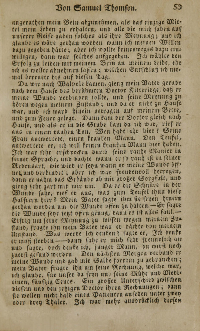 angeraten mein 23ciu abjunefjmen, als batf einzige SDIits tel mein ieben ju erhalten, unb alle bie miel) fab/enauf unferer SKeife gaben folebeö als if?trc ÜJ?et)uung; unb iri) glaube es wäre getrau worbeu voamm ict) meinen vEBilfen baju gegeben fyätte; aber tct> wollte feineenKgeß baju ein* willigen, bann war fotcfccö aufgegeben. 3cb rratjlie Den (Erfolg ju letben mit meinem Sein an meinem ieibe. el?e icl) etTrcollte abnehmen laffen ; wetcfceu Sntfcblufe icl) nie» mal bereuete biß auf tiefen $ag. Da wir uacb OBalpole famen, gieng meinSJater gerate »ad) bem Jpaufe betf berühmten Doetor Äitteribge, ta{j er meine QBunbe tmbiubeu jollte, unb feine ü)ieünung jn l?&ren wegen meinem j-Juitanb ; unb t>a er tttcftt ju -Saufe mar, unb ict) warb hinein Getragen auf meinem *8ntt, unb jum geucr gelegt. Dann tarn ber Doetor gleicl) nad) J&.iui'e, unb alö er m bie @tube tarn ba ich war, rief er auß in einem raut)cn ion, Sßeu l}abt il)r Ijiev* ? ©eine grau antwortete, einen hauten OJiann. Den Teufel, antwortete er, ictj will feinen hauten SDlann tjtcv b/abeu, 3d) war fetjr erfetroefeu burcH feine raul)e Lanier in feiner «3inacf)e, unb backte wann er fo raub, itf i t feiner Stebcuefurt, wie wirb er feg» wann er meine 3Bunbe öjf' uct,unb\>erbiubet ; aber ict) war freubenboli betrogen, bann er uufyin tA6 (gebaute ab mit großer «Sorgfalt, unb gieug fet)r jart mit mir um. Da er bie ©cbniire iu ber SBuube far;e, rief er auö, vaas jum Teufel trjun tiefe £alfmn l}ier? üttein SBatcv fagte it)m fie fewen l)inem gettjan worbeu um bie Ißinitc offen ju galten.—£e fagte bie 2Bun&e fege jefct offen genug, bann eß ilt alles faul — Cifrig um feine OKiöiiiing ju wnfeu wegen meinem •$»- tranb, fragte ifyn mein iBatcr was er barbte u>ou meinem Umitaub. 3B.i* werbe tefc oenreu ? fagte er, 3rf) nun er muß iterben t>M\n faf)e er nüct> fet)r fceunblieb. an unb fagte, boefe teufe ich, junger 'Diana, bu wirft noch, juer|l gefunb werben Den nagten 23? engen beebunb er meine SBuube unb gab mir öalbe fortbin $u gebrauchen ; mein 23ater fragte ibn um feine SHedjnung, »eiche war, tcl) glaube, für unfer t^ feou um- feine Üaibe unb üttebi' einen, fünfzig teilte:. €m groger Untertrieb jwifcbeit tiefem unb ben je^igen Doetor itnen «Rechnungen ; bann fie wollen niebt balb einen «Patienten anfebeu unter jwe» ober tre? Srjaler. 2M war mef/r autftriuflid) tiefe»