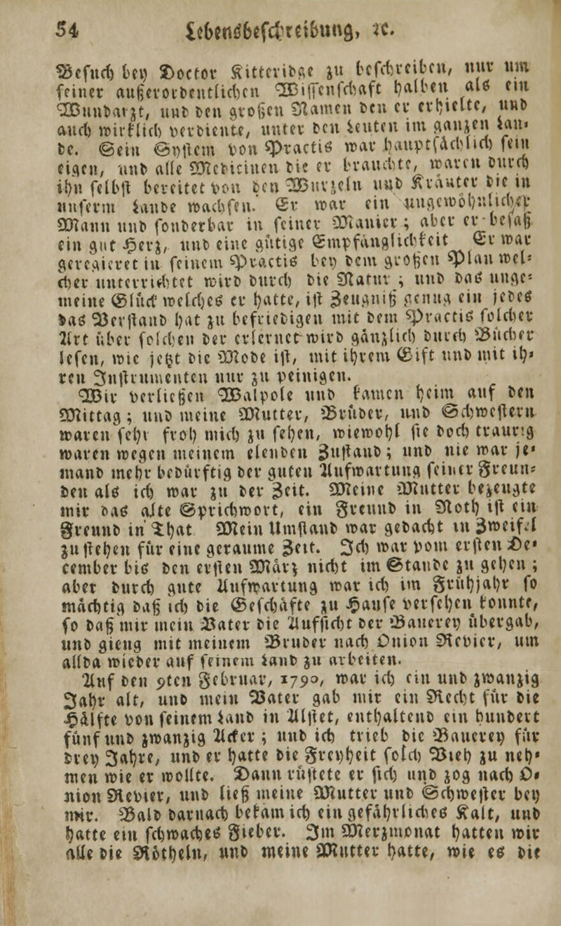 *8cfud) bcw fcocfor Sitteri©ge »u pefcttcifcetf, nur um feiner aufjevocbentUmcn «SBilfcnfrtaft falben al« cm OBuntatjt, uuti Den stoßen Slamcn ben er erhielte, uu» aud) wirfliri) »erbiente, unter Den icuten im ganjen tan« bc. ©ein ©»tum ton q>ractiö war ijauptfadjhcl) fem eigen, nub ade «Dictumen bie er brainMe, waren burd) i^n fctbft bereiteten bcnSBnvjclu uub Kräuter bte in unferm laube waebfen. <£r war ein wigeroot)nltdwp SWann unb fonberbar in feiner ättamer ; aber erbefafe ein gut £erj, unb eine gütige empfanglubtcit§r war geregieret in feinem spracti« bei) feem grofeen «plan ml* djer unterrirfmt wirb burd) Die tflatux ; unb baö unae- meine ©lud' wetd)C6 er Ijatte, i|t äeugnig genug ein jebeö Jag 9*ev|tant> i?at jtt beliebigen mit beut ^proctiß foldur 2lrt über fefdjen ber erimUFwirb gänjlid) bnerf) SKicner Jefcn, wie jc&t Die >IKobe ift, mit it)rem ©ift unb mit ity reu 3n|Uumcnteu nur ju peinigen. <2Bir verließen SBalpole unb ramen t)eim auf izn Mittag; unb meine SWuttev, trüber, unb @d)»cfttra waren fcfyt frol) mid) jtt fefjcn, »ieweljt fte bod) traurig waren wegen meinem elenben £uttauo; unb nie war je« manb mel)r bebüvftig ber guten Aufwartung feiner greuu* Den als id) war ju ber 3eit. Steine üJiutter bezeugte mir bae alte @prid)wort, ein greunb in SRotb, ijt ein greunb in' %^at üttein UmjUnb war gebaut in $mt\f:l juiteijen für eine geraume 3eit. 3d) war vom elften Hz* cember hie ben evftcn üHdr* nid)t im ©taube ju geljen ; aber burd) gute Aufwartung war id) im grüt)jal)r fo mddjtig bag id) bie ©efdjafte ju £anfe verfemen tonnte, fo baß mir mein #ater bie 2luffid)t ber «Bauerei) übergab, unb gieng mit meinem ©ruber nad) Oniou Revier, um ailba wieber auf feinem ianb ju arbeiten. Auf ben <>tcn gebruar, 1790, war id) ein unb jwanjig 3al)r alt, unb mein 93ater gab mir ein §Hed)t für bie Hälfte von feinem ianb in Ul\\zt, eutfyaltcnb ein bunbett fünf unb jwanjig ttrfcr ; unb id) trieb bie Saueres für Drei) 3af)re, unb er l)atte bie grcwljeit fold) Söiet) ju net?» men wie er trollte. S)ann rüftete er fid) unb jog nad) 0» nionSHeVier, unb lieg meine äRutter unb @d)we|tcr bc« mir. 25alb barnad) befainid) ein gefährliche* Aalt, unb fyatte em fdjnmcbe« Steber. 3m 2Kerjmonat fyatten wir alle bie SKotbjln, unb meine gKutter t>atte, wie e* bie