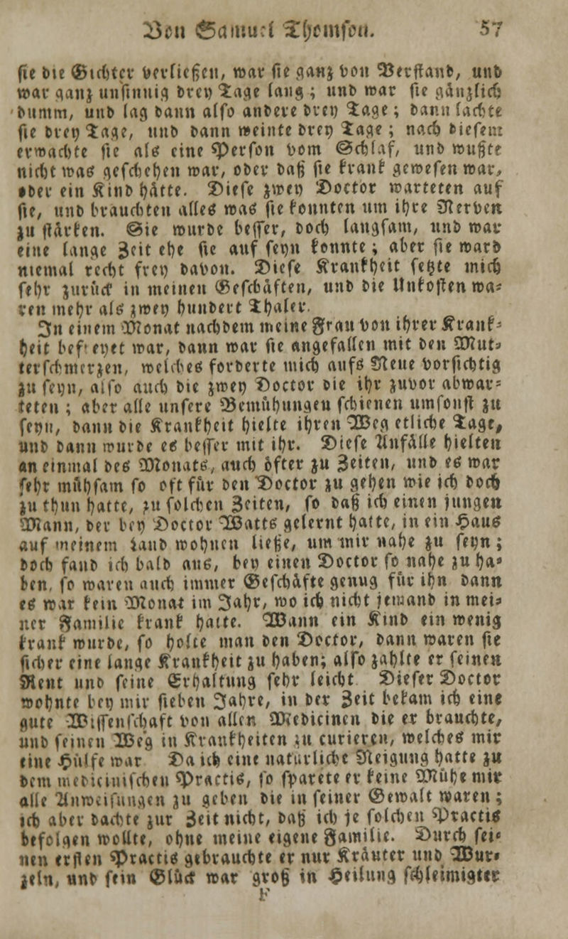 fte bte ©tdjter tm-fiefjeu, war fie ganj r>on SBerflanb, unb war ganj unftnuig Drei) 'Jage (aug ; unD war fte gänjfidj Dumm, unD lag Dann alfo anDere Dven Sage; Dann fachte fte Dien Sage, unb Dann weinte Dren Sage; nad) fciefetn erwarte fte alt* eine «Perfon t>om @cbjaf, unD nuiftt nirbtwaö <\cfct)ct}en war, oDer Daß fte traut gewefenwar, • bev ein ÄinD ^Atte. Siefe &wct) 2>octor warteten auf fte, ttnt> brauchten afleö waö fte tonnten um ityte Sterben ju flauten. @ie wurDe bejfer, Dod) tangfam, unb war eine lange Seit et>e fte auf fet)n tonnte; aber fte warb mental reefet frei) Dar-on. 3Mefe Ätantb,ett fefite tnid) fein- jut&rf in meinen «efebaften, unD Die Unto|len wa- ren me&r als jwen t)\uit>nt Sfyalcv. 3n einem Womit nadjbem meine grau ton iprer wvanr* (ett bef'euet war, Dann war fte angefallen mit Den Wluu terfcfcmcrjen, weites forDerte mid) atifö !flette toorftebtig jnfeun, alfo aueb Die jwen £>octor Die it>v ju\>or abwar» Wen ; aber alle ttnfere 23emnl)unaeu fdnenen umfonfl }u fenit, Dann Die ffranffoeit hielte ijjren 3Beg etlirbe Sage, «nD Dann würbe tt befla- mit il)r. 2>iefe anfalle gelten «neinmal De* «OZonate, aud) öfter ju Betten, «* '* »« feb,t mftbfam fo oft für Den Soctor *u aetjen wie id) bocfr ju tl)un l?atte, ?u foldjen Bf»««/ fo *>«& irä einen jungen Sttann, Det ben £>octou 3Batts gelernt blatte, in ein $aue auf meinem iattb wollten ließe, um mir nafye ju fetjn; Dorb fattD id) balD aus, bei) einen 3>octor fo na()e ju fya> Ben, fo waren aud) immer (gefebafte genug für il?n Dann tt war fem STConai im 3ab,r, wo i<b niebt jemanb in mei* ncr Familie frant b,aite. SBann ein £tnb ein wenig traut würbe, fo (jofee man Den ©ector, Dann waren fte firber eine lange tränt (>eit ju Ijaben; alfo jablte er feinen SHent unb feine «rtjaltung febr leicbt »iefer 2>octor wobnte ben mir fieben 3at)re, in Der $nt befam id) eine gute -2Pt|fenfd)aft t>on allen aXebicinen Die er buauebte, uttD feinen 2Beg in Avant Reiten ;u curieren, welcbetf mir eine £ülfe war £a id* eine natürliche Neigung t)atte }n Dem mcDuimfcbtu «Practiö, fo f^arete er feine Wl^t mit alle anweifnnge« ju geben Die in feiner ©ewalt waren; id) aber Dad)te jur jjeitnicbt, m$ id) )t foldjen ^Practi* befolgen wollte, obne meine eigene Samilic £>urcb fcic neu euflen ^racti* gebraudjte er nur Kräuter uttD 2ßur* lein, nnb fein ©litrf war gro§ in Teilung fd)|etmigter