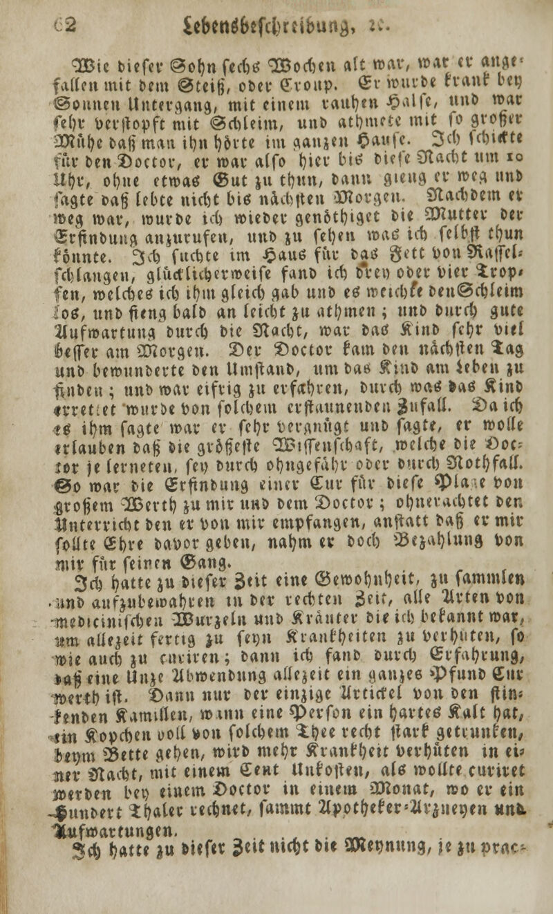 3Bie tiefet- @o&n feefeö SBocfmt alt war, war er ange« fallen mit Dem @trifj, ober Croup. ®r würbe tranr bep. ©ounen Untergang, mit einem raupen £alfr, un» war frljr Per|topft mit @cMeim, unb atmete mit fo grofeer •SRityr baß man it)ti t)&rte im ganjen £au|e. 3«) fn>i*te für Den ©octor, er war alfo t)icr biß bie|e Olacot um 10 itfyr, ofyue etwas ®nt ju tt)un, Dann gteng er weg unb fagte Dag lebte nic&t biß nachuen borgen. Stadlern er weg war, würbe ic() wieber genottjiget Die 5DIutter Der Srftnbung anzurufen, unD ju fetjen wad ict) fc11>ft tfyun konnte. 3c& fuctjte im £aud für bad gett Pon SKafitl« fcblangen, glucflutjerweife fanö ict) Drei) ober Vier $rop« fen, welcfoed tcb, if)tn gleich gab unD ed raetebfe Den©d)leim los, unD fteng balD an leiebt ju affinen ; unD Dntrl) gute 2lufwartung Durd) Die SRacfct, war Dad ÄinD fcjjr Diel fcejfrr am aBorgen. 3)er 2)octer fam Den nackten tag unD bewunfcerte Den Uroflan», um Das ftinb am ieben ju tinDen ; unD war eifrig ju erfahren, Durd) wad »ad ÄinD «rettet 'wuröe Pon folgern cvftauuenben $ufall. £>a icfj <« ifym fagte mar er fcljt* vergnügt unD fagte, er trolle ufauben Dag Die gr&fjetle SBiffenfdxtft, welche Die *)oc= ler )e (erneten, fep Durd) ol)ngefäl)r ober Durd) Sfiotfyfall. @o mar Die Crftnbung einer £ur für tiefe ^pia-.e Pon großem 3Bertt) ju mir uhd Dem 2>octov ; ot)nevad)tet Den Unterricht Den er pon mir empfangen, anftatt Daß er mir foüte €t)re bapor geben, nafym er »od) >Bejat)Utng Pon mir für feinen ®ang. 3d) fjatte ju tiefer Seit eine ©ewofjnrjett, ju fammlen .imb aufzubewahren tu Der redten äeit, alle ttrten Pon -meDicinifft)en 2Burjelu unD Ärauter »trieb begannt war, Htm allezeit fertig ju fron ffrantyeiten ju Perlten, fo wie aud)ju cuiiren; Dann idj fanD Durcl) £rf«l?rung, »a^ eine Unjc 2lbwenDung allezeit ein yanjee »Pfunb gur werrb, ift. X)ann nur Der einzige llrtictel pon Den ftin= fenben Mamillen, »mit (int «Perfon ein Ijarted Aalt l)at, sin £opd)en »oll Pon folgern %t)tt reept Itarf getrunken, Jtttm 25ette gelten, »irb metjr Äranf^eit Perljnten in ei» 3ter $t&<bt, mit einem £ent Unfoitrn, ald wollte curiret »erben bei) einem Doctor in einem aKonat, mo er ein -j&ttuDert t^ater reefenrt, fatnmt 2tppt(jefers2lrinenrn unk Aufwartungen. . .' Sei; ^atte in biefer $ut mdjt btr SWennung, je ju prac-