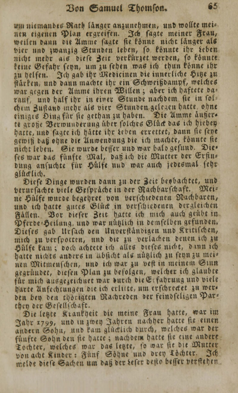 Q3on Samuel ^omfon. *5 um niemanbts SRatfy Ungcr anjunebmen, unb wollte met« nen eigenen «Plan ergreifen. 3cfo fagte meiner grau/ weilen bann fcie 2linme fagte fte fSnne nid)t langer aU bier unb vman^tg ifiJtunben leben, fo fönitte ibr Ubtn niebt mein- aitf biefe Seit toetfftvjet werten, fo tonnte feine <8efabr fecn, um ju fetten »aö icb tljun tonne ibr 3u Reifen. 2td) gab il}r OKebicinen Die innerliche £t$e jn fl Arten, unb Dann madue ifyr ein ©cbweißbampf, melcbetf war gegen Der limine ihren IBiltcn ; aber icb haftete t><x- rauf, unDb,alfit)r in einer ©tunbe naebbem fie in fof- cfctm 3u|tanb mcl)r altf nier @tunben gelegen t)atte, otme einige6 Ding für fte getban jtt tjaben. $te limine dufeer» te gro|je l25erwuiiberuiig über folcbeö ©lud* batf icb t)iebe^ batte, unb fagte icl) bdtte ibr ieben errettet, bann fte fece gewiß t*$ ob«* bie llnroenbung Die icb machte, tonnte fte niebt leben. @ic mürbe betfer uub war balo gefunb. 2)ie» feö war tA6 fünfte üRal, bati icb bie QOlutter ber Srjtn* bttug anfuebte für £ülfe \n\b war aud) jebeömal fetyr glücflid). £»iefe ©inge würben bann ju ber |$eit be^barbtet, unb terurfaebte Diele ©efyracbe in ber SHacbbarfcbaft. Wlti* ne Jpülfe würbe begehret t>on fcerfebtebeneu 9tad)baren/ \in^> tcb t^acte gute« s8lücf in »erftbiebenen bergleicben gatfen. 9Sor biefer $tit tjiictc icb nueb aueb geübt in spferbe!£eilung, unb war nü&licb in bemfetben gefunben. Z>tefeö gab Ihfacb oeit UnverjUnbigen unb ftritifeben, mtcb ju berfpotten, unb bie ju verlachen betten icb $u £ülfe tarn ; bort) aebtete icb aUcö btefeß niebt, b um icb batte ntcbttf anberö in ubftcbt aU ttü&licb ju feon ju tuet* neu gttitmenfeben, unb td) war &u De|t in meinem @tnn gegrünbet, biefen «plan ju befolgen, welker icb glaubte für mieb auögeietcbiiet war mreb bieSifabruug unb viele baute Zlnfecbtuugen bie icb erlute, um trfebrectet ju wer» ben be» ben tl)ongten Stacbreben ber feinbfcltgen *Par* tbcn ber ©efetlfcfeaft. Die le&te fttautrjeit bie meine grau t)atte, war tm 3al)r *799* unb tu jwen 3abren naebber fjatte fte einen anbern ©ob/a, nnb taut glüctltcb bureb, weldjeö war ber fünfte @ot)n bett fte r/*uc; naebbem b*tte fte eine anbere toebter, welcbeö war ba^ legte, t'o <tur fte bie OKuttev üouadjt Äinber: günf ©6l)ne unb biet) I6d)t«r. 3er; melbe biefe ©ad^en um ba|j beriefer be|to beffer Derfteben