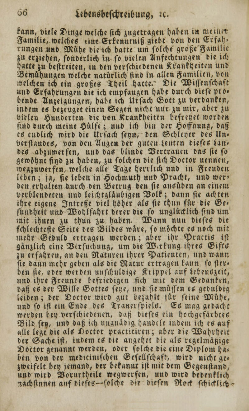 >>ö 4eb«nöbcf4>rci6ung, tc. Hnn, tiefe SHnge meiere ftc6 jugetragen fjabeu in mein« ^antUie, »eldje« «int «rfcnntnitj siebt bou ben €vfalj» Hingen unb OJiutye bteiefe batte um fofdje große gamtlic ju erjiefyen, fonbertid) in fo Dielen Anfechtungen bie ict) fyatee ju befreiten, in ben fcerfdyiebenen Äranfbeiten unb 25emub,ungen »eldje natürlich ftnb in allen ftamilien, bon ibeldjen id> ein große* Sljeil tjatte.1 2>ie OOBitfenfcbaft unb (Erfahrungen bie icb, empfangen fyate burd) biefe pro» benbe Hnjeigungen, babe id) Urfacb, (Sott ju t-erbanfen, inbem e« bejeuget einen ©eflen nidit nur ju mir, aber ju btrleu £unberten bie ton ftranttjeiteu befielet »orben urtb burd) meine £ulfe; unb td) bin ber £offnuna, bajj ctf enbltdj wirb bie Urfacb fegir> ben ©cMencr betf Un» fcerttanbetf, fcon ben Eugen ber guten ieirten biefes lan> beö abju»erfen, unb t>&8 bltnbe 2Jertrauen baö fte fo gen>6b,nt ftnb ja Ijaben, ju foldjen bie ftd)£>octor nennen, »egjuwerfen, »eldje alle Sage b/errltd) unb in gieubeu teben; ja, fte (eben in jjocbmutb, unb «Pradn, unb »er» ben erhalten bmrd) t>tn betrug ben fte ausüben an einem Perblenbeten unb letdjtgldubigen'iSolf; bann fte artten it>ce eigene 3ntrefje biet fy&fyev als fte tfyun für bie ©e« funb&ett nnb 3Bol)lfaI)rt berer bie fo unglucfiid) futb um mit ifjncn ju tl)un ^u fjaben. IDann nun biefetf bie fd)(ed)tette (Seite beö ^übetf »Ave, fo m6d)te es noeb, mif meljr ©ebulb ertragen »erben; aber tl)r spractis i\l gänjlid) eine 23?rfucbung, um bie SB.rfung ityres ®ifrs ju erfahren, au ben Staturen itjvct ^Patienten, unb»ann fte bann mefjr geben als bie Statur ertragen faun fo flcv* htn fte, ober »erben unfcbulbige Klippel auf iebenßjeit, unb ib,re greunte beliebigen ftd) mit bem ®ebanfen, ba§ es ber 2Bi(le ©ottes fei;e, unb fte muffen es gebttlbtg leiben; ber 2)octor »irb gut bejabjt fut feine SRülje, unb fo ift ein £nb* bes irauerfpiels. £s mag aebad)t »erben ben verfcbtebeiten, baß biefes ein IjocbgefcUbtes C5ÜD feg, unb bajj iefe ungnabtg ijanbcle iubem icb es auf «lle lege bie als £)octor praaiciren; aber bie «vEBaljrfjeit ber @ad)e \\\, inbem c* bte äugelet bie als regelmäßige 2)0(tor genannt »erben, ober folebe iit eine £>ip(om b^a* ben bon ber mebteinifeben <25efe(1 fd)äff, »irb ntcbtge» j»eif«lt ben jemanb, ber begannt i|tmit bem (BegenjUnb, unb »irb 93orurtb,etU »egreerfen, unb »irb bebenflid) nacbftnnen auf biefeö—fold^e >-»e birfen IKorf febiefliefe