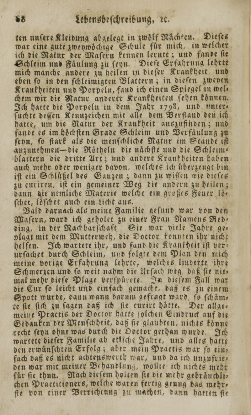 *8 lefceKsfbefcfcretöung, w. tcn unfereÄleiDung abseiest in jwoff 3dclc(>fCM. $iefc* war eine gute jTOri;tr>6d>t^e ©tbule für mtcb, inwelcber *cb Die 3tatur Der SRaferu feunen lernte; unD fanDe fte ^ctfctm un» gaulung ju fftjn. Siefe «rfabrung lebrte micb manche anDere ju Reiten tu tiefet- ävanf^ett nnb eben fo in Den fcbleimtgten flattern ; in Diefen jwepen Äranfljeiten unD sporpcln, fanb icb einen Spiegel tu wel» cbent wir Die Statut* anDevet Ävanffyeiten fcl)en f&nuen. 3cfc fyatte Die «Porpein in Dem 3at)v 1798, unD unter« furbte Deffen tennjeic&e« mit alle Dem 58et |UuD Den icb tyatte, um Die Odatuv Der Äranfbeit augjufrhbcn; unD fanDe eß im boebtfen @raDe ©cf)leim unD Söetfäulung ja fetm, fo ftarf alg Die menfcblicbe Statur im ^tanDe tft anjunef*men—Die Stößeln Die näcbfte unD Die ©ebleim« blättern Die Dritte 2lrt; unD ariDete £ranfbciten haben aueb mebr oDer wentaer Daton, welcbes icb itberjettgt bin ift ein ©cblußel De«! ©anjen ; Dann pi ifliffen wie biefe« jucuvircH, ift ein gemeiner 3Beg Die anDevn ju fycilen; 5>aun Ute nemlicbe OKatetie welche ein großes geucr 16» febet, löfebet aueb einriebt auö. 23a(b barnacb <xU meine gamilie gefunD war ton Den 332afcm, roarD icb geißelet ju einer 8frau Stauten«! SHeD» Ding, in Der Stacbbarfcbaft ©ie war tiele 3af)ve ge» plagt mit Dem SDiutterwct), Die $octor fontuen it)r nieb: Reifen. 3cb wartete iftr, «nD fanb Die ÄvanH)eit ijt ter- urfacbet butcb ©ebleitn, uv.b folgte Dem spian Den nüdj meine torige (Erfahrung lebrte, welcbeß linterte ü)rt ©cbmerien unD fo mtit nabnt Die ilrfaib »reg ba$ fie mei mal mebr biefe spiage terfpurrte. 2« biefem -5all was Die €ttr fo letebt unD einfacb gematf t, Da§ es 311 einem ©pott trurbe, Dannreann Darum gefragt war», fo febam* te fte ftcb ;u fagen Dag i(t> fte curirt J)atte. 2>er allge» meine spraette: Der 2)octor tjatte lolcben €tnbruct auf Die ©ebattr'cn Der 2D?enfcbb<i£/ **$ f» glaubten, niebte fonne teebt fetn otyne votä bureb Die £>oetor getrau würbe. 3$ wartete Diefer gamihe ab etftcbe 3at*re, unb allcö fyatt* ben erwünfebten Qsrfolg ; aber mein spraetis war fo eins facb Daß es niebt acbten^wevtb wgv, unb Da ich unjufne» Den war mtt meiner SJetjanblun^ wollte tcb nidstet mebv f&r fie t&un. Stacb biefem bolten fte Die mebr gebrdurbli» eben spraetttionerß, welri^e waren fertig genug ba«s mebr» fit ton einer 58erri(btung in mutfum, bann batten fu