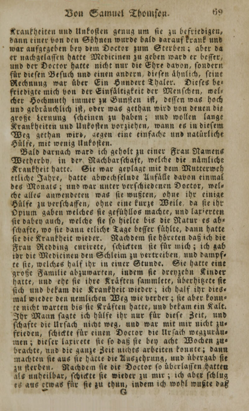 So» (Samuel £bomficu. 6? f?ranft)eiteu unb Unfoflen genug um fte ju beliebigen, bann einev bon Den ©ofjnen würbe balb Darauf fr auf unb war aufgeben ben bem i)cctcr juin Sterben; aber b« er nachgeladen (jatte SDTebicinen ju geben warb er befler, unb Der ©octor Ijatte niebt nur Die £l)re Dabon, fonbern für btefen SJefucb unb einen anbern, Dtefen äbnficb, feine Stecbnung war über Gin J&unDeit Hjaler. ©tefetf be« friebigte mtcb bon Der Stnfaltigfeit Der SCRenfcben, wef* cber £ocbmutb, immer ju $unjten ift, Deflrn wag fyocfj unb gebiaucblicb ift, ober was getfyan wirb ton Denen Die grofje lernung febetnen ju tyaben; uuD wollen lange kraut Reiten uuD Untoften borjietyen, wann eß in biefem <3Beg getrau wirk, aegen eine einfache unb natürlic&e £ülife, mit wenig ttnf offen. «Balb bavnacb warb \d) geholt ju einer grau Stauten* (3Bet^evbtj/ in De»1 Sflacbbarfcbaft, welcbe Die namtiebe KvAiift)eit t)atte. @ie war geplagt mit Dem SKuttcrweb. ctlidje 3ab,re, b,atte abwecbfelube Unfälle babon einmal beet »XRonattf; unb wau unter berfebiebenen Soctor, wel« cbe alletf anweubeteu mat fte wußten, objte ifyr einige £ülfe juberfebaffen, otjne eine furje IBeile. tA fte il)r Opium gaben welcbeö fte gefühllos machte, unb lagerten fte babeu aueb, welcbe fte fo breite biß bie Statur es ab« febafte, wo fte bann etliche $age beffev fut}tte, bann b,atte fte Die ftrantt)ett wieber. Stacbbem fte l)6reten baß «cb bie grau SÄebbing curirete, fdürften fte für mieb; icb gab ibr bie üttebicineu ben ©ebleim ju bettreiben, unb Dampf» te fte, wcldyee j)alf ib,r in einer ©tunbe. @ie fyattc eine große gamtlie abzuwarten, inbem fte Dreizehn Äinbev tjatte, nnt ehe fte ihre Kräften fammfete, ubertyi&ete fte ficb unb befam bie tfranr^eit wieber; icb t)a(f iljr btetf« mal wiebec ben nemlicben 2Beg wie berber; fte aber tonn» re niebt warten bie fte Gräften Ijatfce, unb befam ein ftalt* 3br äRann fagte icb tjülfe ib.r nur für biefe ;$eit, unb febafte Die Urfacb niebt weg, unb war mit mir niebt ju< trieben, febiette für einen ©octor bie tlrfacb wegjurau« men; Dieter Urtiete fte fo baß fte beu aebt IDocben ju* braebte, uub Die gauje jjeit tticbtö arbeiten tonnte; bann mactjten fte au* fte tjätte Dtettuefjefyrung, unb übergab fte ju fterben. ÜtacbDeut fte Die $octor fo übci-la|fen Ratten ,\[t unheilbar, febtrfte fte »ieber ju mtr; icb ab«r feblug <<$ aus etwa« für fte ju tb,un, inbem icb wohl wufcte Dag * G