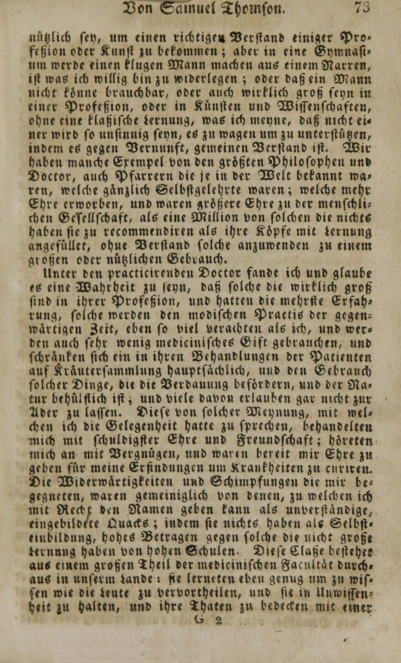 nujflicf} fcw, um einen ricfjttgr» 5Ccrffanb einiger $>re* fe fjion ober £itn|f ju bekommen ; aber in eine ©rmnaft« tun werbe einen beugen SDIann machen aus einem Starren, i\\ n>«6 irb willig bin ju wiberlegen ; ober bafiein SDTann liiert r*&nne brauchbar, ober aueb wirftid) grofj fepn in eittcu sptofefiion, ober in Äüiitfen unt> QDBiffenfdjaften, ol)ne eine fiajjifcbe iernung, n>aß irt mewne, baß ntebt ei« nev wirb fo tinfmuig fenn, etf ju wagen um ju unterftüöen, inDem etf gegen Vernunft, gemeinen ^3erftanb tfi. SBiv baben manche Srempel toon ben grißten spbüofopfyen unfc Soctor, aud) ^Pfarrern bie je in bei- IBelt befannt wa» rtn, weMe ganjlid) ©elbftgelebrte waren; welcbe mefyr €^ve erworben, unb waren grißere <£ljve ju Der menfdüis rf)en ©eTetffcbaft, ate eine 2Ri(lion Von folgen l>it nicbt$ Ijaben fte ju recommenbiren altf i^ve £&pfe mit iernung angefitUet, ot)ne SJerftanb folcbe anjumenbeu ju einem großen ober nu$(ict>en ©ebvaud). Unter ben practicirenben £>octor fanbe icb unb glaube etf eine 2Dal)rbeit ju |e»n, t>&§ folcifoe bie wirrltcfe groß flnb in it?rcv sprofcfjion, unb Ratten bie mebrfte Qirfatv rung, foiebe werben ben mobifeben spractitf ber gegen; wattigen 3ert, eben fo Diel veralten a($ irb, unb wer» ben aud) fer)v wenig mebicinifebes ©ift gebrauchen, unb febraufen ftcb ein in i!)reu 23«f)anblung?n ber «Patienten auf Äiauterfammlung IjauptfacbUel)/ unb ben ©ebraud) folcber 2)iuge, bie bie 93erbauuug beforbem, unb ber Sßa» tur betyulfücb ift; unb viele batton erlauben gar ntebt $ur 2iber ju (äffen. SMefe von folcber SDieunung, mit wel» eben tri) bie Gelegenheit l^atte ju fpnrijen, beijanbeften mid) mit fcbulbigfter Cl?re unb greunbfebaft; b&reten mid) an mit SBergnügen, nnt> wann bereit mir £t)re ju geben für meine (Erfindungen um Kvanf fyetten ju ctirtren. J)ie 3S3iberwdrtigr*eiten unb @d)impfungen tit mir be* gegneten, waren gemeiniglid) von benen, ju welcben icfc mit Ötecbt b»n 9tamen geben fann ati unverjUnbige, eingebüßte ßuacfö ; inbem fie ntebts tjaben al« @elb|t« etubübung, ^otjcd betragen gegen fofebe bie niebt grofje iernnng t)aben von botyen ©ebuien- 2)iefe Ciafee bejh^et autf einem großen Ihnl ber mebicinifeten gaeuitat burtt« auö in nnferm ianbe j fte (emeten eben genug um ju wif« fen wie bie ieute ju Vervortbeüen, unb fi« in Unwiifen- l?«it ju galten, uni it?re 1b«ten ju bebeefen mit einer ü %