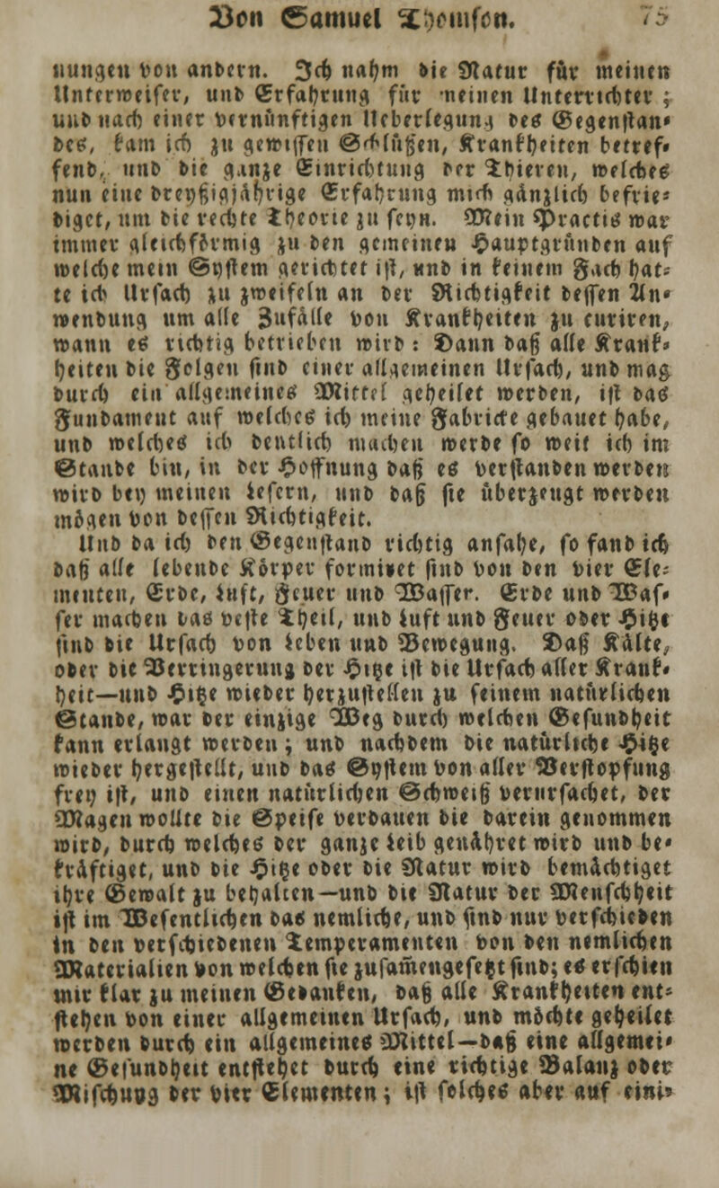 £on Samuel %imfcn, uungen von anbcrn. 3d) nafjm bie fHatur für meine» ttnferweifer, unb (Erfahrung für neinen llntervtdjtev ; uubuad) einer vernünftigen Meberlegung bes (gegenftan» bes, Hm icf) jn gewiffen ©'Mußen, tranr^eiten betref» fenb, unb bie g.mje £inriri)tung ber 'itneren, welche* nun eine brepfjigjäfn'ige (Erfahrung mtrn gdn&licb befrie* fcigct, um bie recfote ttyeorie ju fct>H. 30lein *Practi* way immer glettfcfo'rmig ju ben gemeinen £auptgrftnben auf weld)e mein ©qtfem gerichtet i\l, unb in (einem gacfc l)at* te idj Urfad) ju jweifeln an ber SHicbtigfeit befien 2ln» wenbuug um alle Zufalle pon Äranftyeiten ju euriren, wann e* rtebtig betrieben wirb : S)ann bafj ade Äranf» Reiten bie folgen fiul> einer allgemeinen Urfacft, unb mag burd) ei« allgemeine* ^Olittsi gefyeilet werben, ift ba* gunbament auf welcbc* id) meine gabriefe bebauet t)<xbtt unb weld)e* icb betulid) machen n>erbe fo weif üb im ©taube bin, in ber £cfnung bafj e* berftanben werben wirb ben meinen iefern, unb baß fte öberjeugt werben mo\gen Pon bellen SHicfeti^feit. Üub ba tri) ben (Segenftanb ridmg anfalle/ fo fanb id> bafj «lf< lebeube Körper formtet finb Pou ben Pier (Ele- menten, (Erbe, iuft, deuer unb SBajfer. (Erbe unblßaf» fer matten baö t-efte itjetl, unb iuft unb geuer ober £ifct finb bie Urfacf) ton ieben unb «Bewegung. $aß £dlte, ober bie SJerringerunj ber J£>i§e ift bie Urfad) arter Äranf« fyeit—unb £t$e wieber Ijerjufiellen ju feinem natürlichen ©taube, mar ber etnjige 3Beg burd) welchen ®efunb^eit fann erlangt werben; \xn^ nachbem bie natürliche #t&c wieber tyergeitellt, unb ba* ©nftem Pon aller 93erftopfung frei; ift, unb einen natürlichen ©cbweifj bemrfadjet, ber Ottagen wollte bie ©peife txrbaucn bie barein genommen wirb, burd) welche* ber ganjeMo genä^ret wirb unb be* kräftiget, unb bie £iije ober bie SRatur wirb bemächtiget itjre ©ewalt ju behalten—unb bie Statur ber ÜHenfchfyeit ift im JBefentlidjen ba* nemlidje, unb ftnb nur perfebieben in ttix herfebiebenen Temperamenten Pon ben nemlicben ÜRaterialien Von welchen fte jufamengefefct ftnb; e* erfdjien wir Mar ju meinen (Betauten, bajj alle Äranf beite» tnu fielen Pon einer allgemeinen Urfad), unb m6d)te geleitet werben burd) ein allgemeine* üBittel—bag eine allgemei' ne @efunbl)eit entfielet burd) eine richtige Salanj ober SWifdjuog ber biet dementen; i|t feld)e* aber auf eini?