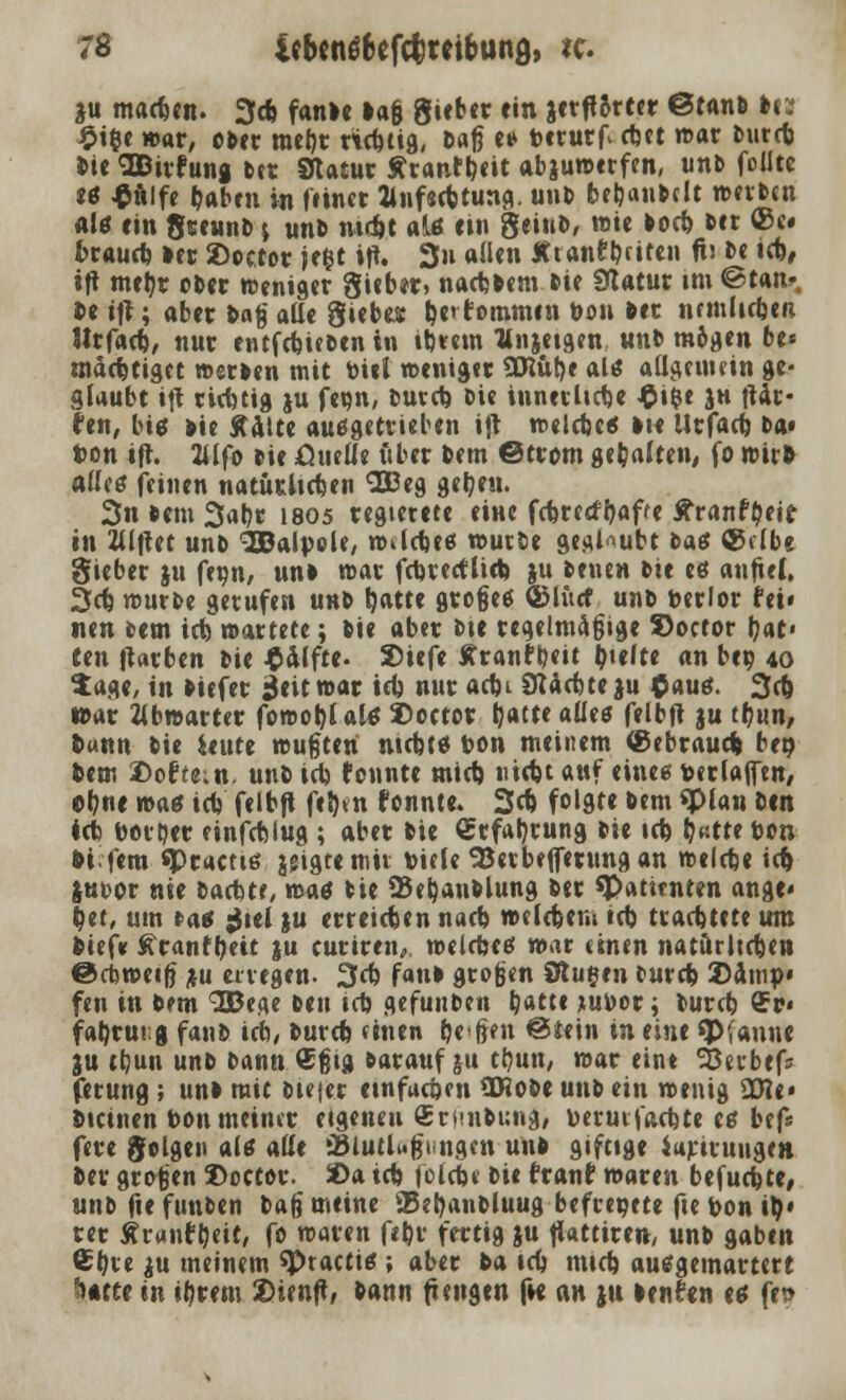 tu mactjen. 3* fanDe »aß giftet ein jetfiorter ©ranD U: £i$e war, oDer raebt richtig, Daß e» toeturf ebtt war Durtb Die SBirfung Der Statur Äranfbeit abzuwerfen, unD folitc «ö $iilfe Sabril in («inet Jlnf«cbtung. unD bebanDclt weiten al* ein gteunb j unD md)t alö ein geiuD, wie Docb Der ©c# fcraueb Der 2)oc.tor je&t ift. 3n aUen Xtanleiten fü De icb, ift meijt ober weniger Siebet, nacbDeni Die Statut im ©tan*. De ijt; abet Daß alle Siebes be> tommtn Don Der nemlicben Jttfacb, nut entfebieDen in ibtem llnjetgen unD mögen be« mäcbtiget wetDen mit Diel weniger SCRüfye als allgemein ge- glaubt ijt rtebtig ju fewn, Dutcb Die innerlicbe £ifce ju \Ux- hu, big Die Aalte ausgetrieben ift welcbc« Die Urfacb Da« ton ift. 2Ufo pic fiuelie über Dem ©trom gebalten, fo wir» alles feinen natürlichen 3£eg gefeit. 3n Dem 3abt I805 regterete eine febreefbaffe ttrantycir in Klftet unD 3Balpele, wildje« wutte geal--ubt fcaö ©clbe Sieber ju fecn, unD war fcbtecflicb ju Denen Die es anfiel, 3cb wurDe getufen unD t)atte großes ©lücf unD oerlor fei» nen Dem tri) wattete; Die aber Die regelmäßige S>octor bat« fen Itarben Die Hälfte. 2>iefe ffranfbeit Riefte an beo 40 tage, in Diefer ^eitwar icb nur ac&i 8Ucbte ju $aus. 3cb war Kbwarter fowoblalö 3)octor Ijatte aücö felbit ju ttjun, Dann Die bitte wußten niebts Don meinem ®ebrauefc beo Dem Softe;tt. unD icb tonnte mieb niebt auf eines Derlajftn, ebne wag icl) felbft fifcen tonnte. 3c& folgte Dem «Plan Den leb Dottjer einfcblug ; aber Die Srfabrung Die icb (?«tte ton •)i fem <Ptactis geigte mit viele SJetbtffetung an welche icb jut-or nie baebtr, to<\t Die 25eb,anDlung Der «Patienten ange« bet, um »a* gtel }u erreichen nacb welcbem »cb traebttte um Dief* ^ranft)eit ju curiren, welches war einen natürlichen ©cbweiß ju erregen. 3<t faul großen Stufen Durcb 2)amp« fen in Dem 3Beae Den icb gefunDen batte jtuDor; Durcb Oft» fabrutg fanD icb, Durcb einen beßen ©fein in eine «Pfanne ju tbun unD Dann ®ßig Darauf ju tbun, war eint 35erbefs ferung ; unD mit Dieser einfachen CWoDe unD ein wenig sD?e« Dtcinen Don meiner etgeneu SrnnDung, uerurfaebte eö bef« fete folgen ale *üt iBiutlußingen unD giftige iurituugen Der großen ©octor. 2>a icb jolcbe Die franf waren befuebte, unD fie funDen Daß meine 35?b«nbluug befreoete fie Don ilj« ter Äranf tjtit, fo waren f«bt fertig ju tiattiren, unD gaben ^bte ju meinem «Practie;; aber Da icb nueb auögemartett htttt in ibtem 2)ien|t, Dann fiengen fw ein ju Densen a {tv
