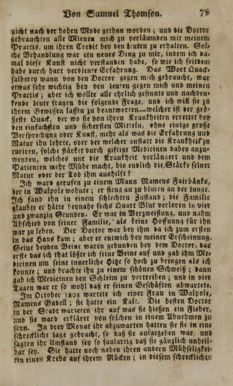 SJtw Samuel tyomfcn. 7* atc^t naep bet boben 9Wobe gettjan werDen; unb >ie ©octor gebrausten äffe ORiene« tnict) ju toerlaumben mit meinem «Practt«, um ibrtn Creltt bep Den leuten ju erhalten. @of» cbe Bemannung war ein neu«* 2)tng ju mir, intern icp »a< mal Diefe ffunft nicfrt Detftanben b*be, fo wie irf) feitDem ^abe Durcfe bart PerDienre «rfatmtng. »aö ,3BortOuacf# falbtrep wann Pon Den Doctor gegen mcp gebraust, war etwa* feb,r wirttig bep ben iett'en gegen mitp unD meinen «Practi«; aber id> wollte afle el)rlup gefmnte uud nadjDen« frnbe *eute fragen Die folgenDe grage, unl i(p wiK fte ja il)rem ■ßewitfen taffen ju beantworten—weltper tfl ler gv6< fiefte üuacf, Der wo fte Pon ipren Äiaufl)eiten errettet bep Den einfachen unb firterften OWitteln, #D«e einige grofje SJerfprerfmng oDer tfunft, mepr alö m<\* Die «rfabrung uub Sdatur ibn lehrte, ODer Der welker mftAtt uie Ärantbeif j» turiren, foltbe ftarfctDurcp giftige SReoicinen Dabep anju» wenten, welche* nur Die Ärantt)cit Pertönaert unD Dem «Patienten meb,r SEttube macpt, biß enblicp bie.ßtarfe feinet Statur e-ber ber tob iQm aushilft? - 3cp warb gerufen ju einem SWann «Kamen* gatrbanftf, »er in TBalpolt wobute; er fleug an ju bluten an Der iunge. 3cp fanb i1)n in einem fcpled)ten 3tiftanb; Die Familie «laubte er bitte bepnabe fcc^et üuart «Blut verloren in toiet unb iwanjig ©tunben. Cr war in 93er jweiflung, unb nabm HbfepieD pon feiner gamilie/aU teiue Hoffnung für ibn war iu leben. Der 2)oetor war bep ipm la icp jum etften in Da« $*u< fam ; aber er entwirf) bep meiner «rfcpeinung. ©eiue beiden ©eine waren gebunden bep bem ©octor, bat irfte Da« trf) tpat l&gte icb feine »eine auf un> gab iijm 3D?e» licinen um feine innerlicpe $i$e fo poep ju bringen al« id) fonnte; unb bvacbee ipu ju einem fepinen ^cpweig ; bann gab icp «XHebicinen Den @cftleim ju bertreiben ; «nb in biet; Saaen war er fo wof)l lag er feinen Oef^äften abwartete. 3m Octobec uos wartete id> einer grau in «JDalpol«, Stamen« ®ubea ; fie b^t« «« Aalt. Die bejlen Cector i« Der @raDt warteten iljr auf wa* fte biegen ein Silber, unb fif warD ertlaret Dön foletjen in einem Kbnebmen ju fepn. 3n »tep ÜKonat it)v abjuwarten t>atcen fie fie in eine fcprettlicpe tage gebraept, fo Da§ f« aufgegeben war, unb faaten ibr UmftanD fep fo faulartig Dafe fte ganjUcp unbeil' bar fep. ©ie Mte noep neben ibten anDern 9C«ubfeltgfeü 'tn einen tcib« auf ibtem SHücfen; in biefem ftpreeflieb«!: