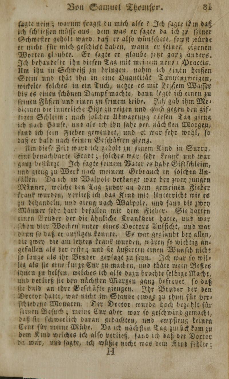 iritt; »«mm fca^fl tu midj alfo ? 3c& fagte lfm frag id) frf>'i<:fjfii ni flflc auet t>fin was ff (a$tt ^a icfe ;k ffibft <^rf)wetlcr flct?o11 »frttt» bafi er alfo wftnfArt«, fotjft »url« er utcfet für inicl) gefrbirft fcaben, wann er feiner, eigenen <2Dorten gl «übt«. <25r fagt« et glaube j*|f gayj anb«rö. 3d) berjanbefte iljii tiefen ia^ mit meinem neun *pra«te. Um irm in ©djwcifi *u bringe», naQm id) eitlen r/eifien ©teilt unb tljät irm in eine ßuautüat Satmvrniiw eigen, roiefelte fclcbeß in ein $ud), Mcrjte ctf mit jjei<jem QBajftt* bit? etf einen fcbSntn Sumpf machte., bann f/gw id) einen ju feinen gu(jen unb «inen ju feinem leibe. $it gab tfym SKe* biduen &te iuuerMe £itje ju veijen unb omco gegen ben gtf-< ftqen ©dMeim ; im et) loldier Zibwamun uefe» $a<i giehg td? iirt«t $au{t, mit» alef ict il?n fal;e ben »tacbrlen 2Rorgen, ranb ict fem gieber gemeiner, unt> cv n>«r feljr werjf, fo 3a£ ev balb tuet feinen <öe;coafien g«?nj. Hm biefr 3-it warb icb gebott ju «wem £inb in @urti?, eint benachbart« @tabt; foicfcctf n>/«i* feljr frairf unb war ganj bejiftrjt 3cb fagte feinem 'Barer eg fyabe (Siftfdjleim, tinb gieug ju ^SBecf »ad) meinem (Öebraucfc, in folcttn an- fallen. X>a idj in Q33alpoie Derfangt n?«r ben awen jungen Sttanntr, weldjc ben tag jufcor au tun gemeinen ftitbtv h-auf würben, Perlicß id) ba* £snb mit Hiiterrirf)t wie «$ Xu beljanöcln, unb gierig nad> <2Öalpole, unb fanö bie jwep Plannet ftr)r bare befallen mit btm Riebet. @ie tyatten einen SBriilev ber bie atynitet»« fttaufljcit b«t(e, unb war («fcrtn v>:cv -TBcnicn unter eiius aDcctovö «ufficl)t, unb roat t tun fo ba| er auffifc«» tonnte. <E& mar geglaubt beo aßen, bie *wey bte am k&teu tranf würben, träten fo wichtig an* gefallen «Itf ber etile; unb fie äußerten einen SEunfcb nirfu (ö laus« de ibr 23ruber gepfagt 311 fenn. 3d) war fo n>\U dg als fie eine furje Sur iu maden, unb tbate mein SBefue itjnen ju l)elfen, welcbce td) alfo baju braute fclbige SRacfct, nnt ttxli^ fie beu naefeften SOiorgen ganj befieuet fo bag \\t b^ilb an tb/re (Kefdäfte ßiengen. 3l}r Sruber ber ben Ureter Ijattr, war niefct im ©taube etwt^ }u ttjun für Vet» ,ne SOJenaten. £et t>oetor KnxU Ijccfc bejaht fitr n »tfucfc ; mtitti £ur aber war fo gefd)wiiibgemadjr, tau fic frt,werlid) bar an gebadeten, unb «upfieus teilten Gir.t für mein« SDiülje. 2>a td) näcbtUn $ag juiürf fam ju bem Ämb weld)«g iri) alfo berli^, fanb idj ia$ ber S)octor r, unb fagte, td) wu^i« ntett roa* b«m Äiubfffelt«: H