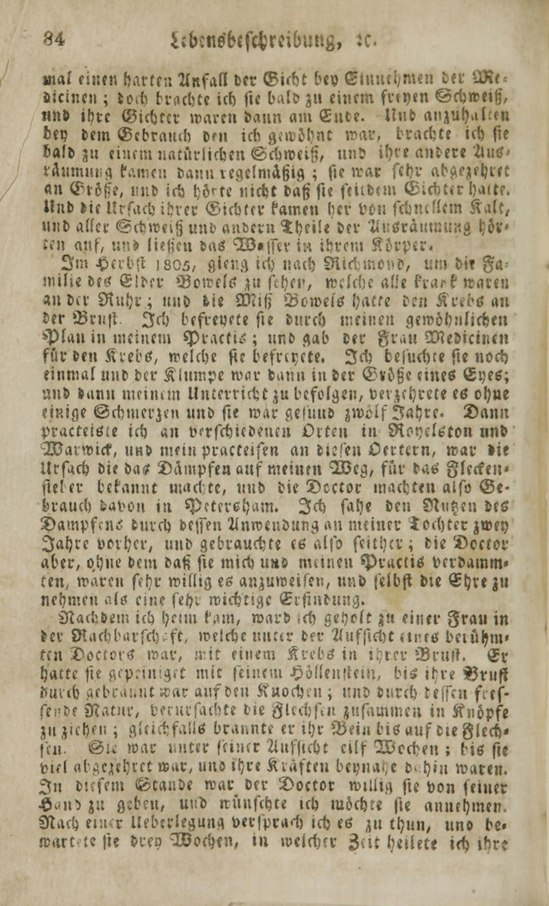 mal einen hatten tfnfafl ber ©irbt bep CElmul;m«n ber SR«* üciuen ; fcoeb frwbte icf> fte bafo ju einem fnpen ©rbrceife', »n» ibre ©iebter waren bann am (Ente. Unb anjuljahtn bep Dem ©ebramb bnt icn gcirobnt war, brachte icb fte bafb 311 einem uaturliebttt ©cbweif}/ unb it>fe andere Jluß' iflumuttg tarnen Dann regelmäßig ; fie war febr ab^ebiet an ©r&fe, «üb icb l;ö<-fe iüd?t tag fte feiitem (Siebter baue. Hnb tit Urfadj ibrer (Siebter Famen ber Pütt fdmcflcm Äalc, ntib affer ©ebrceijj unb an&ern Ibeile ber fluäraumünj) Ijäv» ten auf, un» (iMicu baß ^G3«ifev in ibrem ÄStpert 3m $erb{l 1805/ giftig icb naeb SHicbmonB'/ um feit ga= milie bref Slber JJoreefß ju <{it)cv, wckbe ade frarf treuen «übet Stufte; mit fcie SO?if? ÜBcroeiß b<W« £>cn Äwfrtf an ber ©ruft. %d) befreuete fie bureb meinen geroöbnlicben »Pfau in meinem spt-aett*; unb gab ber grau SKebicinen för ben Äiebß, welcbe fie befreite, 3cb fcefud)te fte noeb einmal nnb ber Älwnpe tvur bann in ber <55v6ge eineß (£peß; unb bann meinem UnterricUju befolgen, perjebrete eß obne einige ©dnnerjen unb fie mar gefttub imcif fSaljre. Sann practeißie icb an öerfebiebenen Orten in SHoqdßton unb :2BavttHcf, unb mein practeifen an biefen Oertern, rcar lie Urfacb iit i>a$ Dampfen auf meinen Sßeg, für baß gfeefen« fiel er be rannt macbte, unb bic Dcctor maebten aifo ©e- braud) bavon in speteretjam. 2>dj fatje ttn Stufen beß Dampfen tf tuveb beifen Wnrceubung an meiner $od)ter jtr-er; 3abre »brber, unb gebrauste eß aifo fcitijcv; bie Dcetor aber, obne bem bau fie mirb umö meinen *Praciiß Perbamm« reu, maren feljr rciflig eß anjuroeifen, tmö feibft bte <£bve Jtt nehmen a(ß eine fefyt roiettige (Erftnbung. Sttaebtom icb ^ettu f,un, rocu-b \d) getieft ju einer grau in ber SHaebbarfetjafe, roelcbe unter ber 2(ufftet)t ttreß beiu^m» ten Doceorß mar, mit einem Ärebß in tr/rcr »Briilt. <5r battc |ie gepeinigef mit feinem Jpoüenjieiu, biß ihre t3ruff »ureb gebrauut a>ar auf Den ffnocljeu ; \\ni> bnreb reffen fief- fintt Statur, berurfatbte bie gleebfen jufammeu in ftnöpfe jnjiebe« ; gteiebfaüß brannte er i!)r Q3etji biß auf bte glecb» feu. ©iv >oac unter feiner Zlufftcbt cilf Beeten ; biß fte iurt abgejebtet aar, uns tl}re Äiafteu beijuaf;e b'ljtn maten. 3n biefem Staube rcar ber Doetor n)tüig fte pon feiner $<no ju gebfu, uni> »rünfebte tcb möebte fte annebmtn. Slari) einer Uebtrlegunf» Perfprad) icb eß ^u tb»/ «no be» jrart te fte brep ^oebtn, in «oclcf>rr 3ctt (jetlete id) ihre