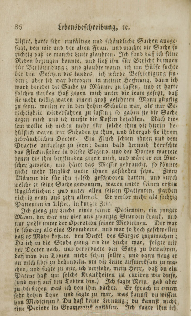 8(5 &6«nd&cfc&rei6iM3, :c. Siljlef, [jaftc fef)r eiufaftige unb fc&Ättbücfse ©actjcn autfge- faxt, bon mir un& ber äffen grau, un&macfctc cie ©acte fo ri<Ätig fcaf? et? mandje icute glaubten. 3(6 fviuD tafj icb ff int Sieben bezeugen fonute, unb lieg t(?n für (Scridn btingen für SBerläumbung; unb glaubte wann id) um §iilfe fud)te (tt)'bot ©efetjen bee> iaHbctt id) würbe Sefttebigung fitt- tcu ; abtr id) war betrogen in meiner Jprtfuuug, bann id> warb beredet Die ©acbe ju üJianncr j\u la|fen, nnb et l)atfe fofdjcn Raufen £afi gegen mid) unter bie ieute gefegt, t>a|j fie mer)r willig waten einem groß gelebrten üttann günflig ju fern., weilen er In fcm fyoljen <©d)idcn war, altf mir <25e» i-ccttigfeit wiebetfafyrcn ju la|frn; t'o gaben fie bie ©acte gegen mieb unb id) mußte bi? Motten bejahen. Sftarf) bie* fem wollte ich ntcb(6 meb,r für folebe tljun bie tjierin be= r)iiftii(t warm mir ©ebaben ju tt)un, unb übergab fte il)rem gebraucblicben £>ector. Sin §lud) febien i!)nen unb bem 3>racti6 aufwiegt ju fern, bann balb Vernarb, berrfcfcte bae> glecfeiiüe'ner in biefec ©egenb. unb Der 2)ortov wartete ^enen bi? iljtn benjtiinben gegett mid), unb weite er ein 33uc- feter geraefeu, unb tjdtte bae SKcff.r gebrauet)t, fo rannte niett mer)r tinglücf unter iljnen gefetetmt fefiu. jjweu Männer bie fftr it)n f« lfd) gefdworeu Ijatten unb *urc& welcftc er feine ©ad)e gewonnen, waten unter feinen erfte* Hnglücfücben; imb nntet aütn feinen «Patienten, flarben riebsig turnt auc jern aflenutl. ®r v-erlor mcljr altf ftd)jig spattenten in fclfm, infuvjet $üt. 3d) gieng juv iaebe eince feinet «Patienten, ein junger SPtann, ber war nur toi^r unfc jwanjig ©tunben frauf, unb nur jw&lf unter ber Operation feiner SDeebicinen. £>er war fo fdiwarj als eine ^Brombeere unb war fo t)od? g/fcbwi (len baf ee SRiilje fcjtae, ben 25ecfel beä ©arges jnjumacten ; £>a id) in tie ©tube gieng roo bie ietete war, folgte mit ber £>octor md), uns oerorbnete ben ©arg ju bewahren, bafjman ben Soeun nidjt fe^n foüte; unb bann ttnig er an mid) übet ju bc^nbefn. um bie ieute aufmerrfam ju ma» eben, xuxt fagte in mir, id) Derjtel^e, mein $tvv, ba§ tu tin patent baf^ Mm fö^e Ifranfljeiten ju curiren w»e titft, (unb wieg auf trn tobten l)in.) 3d) fagte Stein, gab aber $u t>eirtei)«n wa$ td) ton ib,m baebte. (Er fprad) in etnem febr öoften tone unb fagte ju mir, w«g fannfi bu wijfen bon ÜHebicinen ? 2>u b«ft fei»« iernung; bu fannfl n»d)t ein* ^criobe im ©tamia?.?!* rtufiftfft?. !Xd> f««te ibm irt