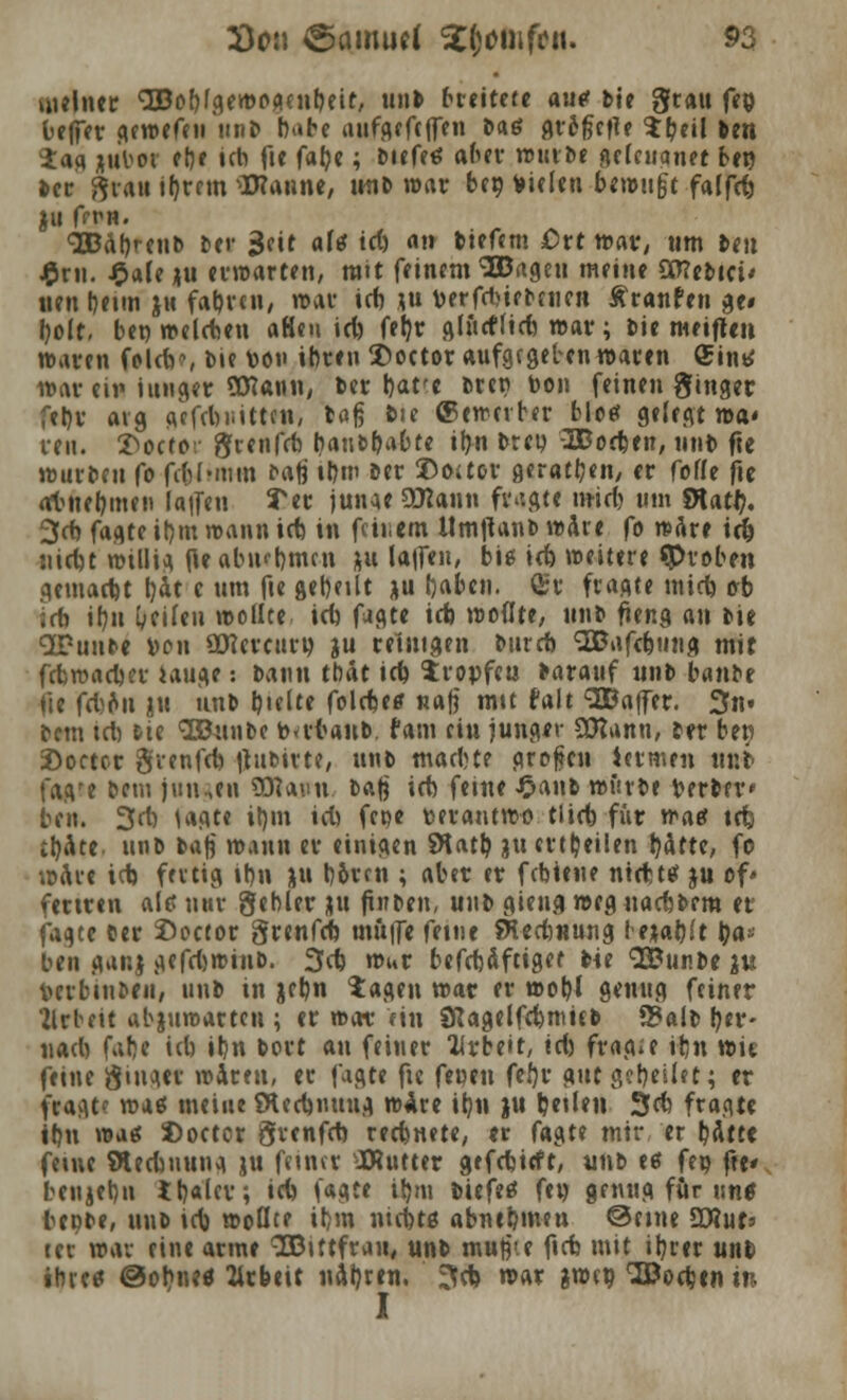 meiner '•EBobfgewogenbeit, unb breitete auc bie grau fcp beffer gewefeu mit» b>»be tiiifgefcfTen &«ö flt'Sfjefle $b<U ben iag jttW el)e ich fte fabe \ biefeö aber würbe gclcitanet be» bcr grau ifjrcm hantle, unb war beo fielen betrugt falfcb JU ffT-H. SBabrenb Der $dt aU id) an liefern Ott war, um Jett £ru. £afej|u erwarten, mit feinem ^ageu meine 9£J?ebici< «en l)etm J«t fatjvcii/ war id) ?u verfrinebnicn Äranfen ge« l)olt, bei) »eichen aHen id) feljr glncflid) war; Die meifle» waren foldr, Mc \>on ihren £>octor aufgegeben waren (Sinn war ein ittnger SDeann, ber bare bret? toon feinen ginget febr avg gcfcbiiitten, tag fcte ©ewetber bloet gelegt wa« reit. T>octor grenfrb baucb^Ote ir>n btet? SBocben, ntiD fte würben fo fcfeJtRHti baß i&in ber ©oaor geraden, er fofle fte atnebmen la|fen 3er junge üttann fragte mid) um Stati?. 3d) fagte ibm wann irb in feinem Um|lanb wäre fo wäre ic& niebt willig fle abtubmen }u la|fen, biß icb weitere «Proben gemarbt t)at c um fte gebellt ju rjaben. £r fragte mid) e/b id) ibn Reifen wollte icb fagte ich wollte, unb fieng an bie SPunbe von Ottereitru ju reinigen bureb <-B?afd)tuig mit febwacber iauge: bann tbat id) tropfen barauf nnb banbe fte fdou ju iinb bifite folcbe* nafj mtt falt SODaffer. 3n« bem td) &ie Söuubc tmbanb. fatn ein junger Sttantt, ber ben 2)octcr grenfeb itubirte, unb maebt? großen iermen unb fagre bettt jung«« 93iauw. t&$ id) ferne £anb würbe berber* ben. 3d) tagte il}m id) fepe tm-antwo tlicb für waef tefe tbate. unb baß wann er einigen SKatb ju erteilen bäfte, fo wäre id) fertig tbn ju b&rcn ; aber er febieue nirbttf ju of» feriren ale> war gebier gu fitiben, unb gieng weg uaebbem et ^te ber Soctor grenfeb muffe feine SKed)«ung lewtyt bau- ten gar.} gefd)winb. 3cb wur beftbÄfttget bie <2£unbe iu Hrbinben, nnb in jcbn tagen war er wobl genug feiner Vrbeit abjuroarten ; er nax «in SRagelfcbmicb S?alb b«r- nad) fatje ieb ibn bort ai\ feiner Arbeit, td) fragte it;n wie feine ginger waren, er fagte fte fenen fcf)v gttt gebeilet; er fragt? waß meine Ölecbnuug wire ibn ju b^den 3cb fragte ibn wag Socter grenfd) reebnete, er fa$u mir er bAtte feine SKecbnung ju fetner -IRutter gefebieft, unb eß feo ff«« beujebn tb«ter*, idi («gte ibm biefeß fen genug für im* bepbe, unb ieb wollte ibm niebtß abnebmen ©eine SXWuf* tci \v^ eine arme SDtttfran, unb mujj'.e ficb mit ibrer uttfc ihre* @obneö Arbeit nabr«n. 3cb war gwep Soeben in I