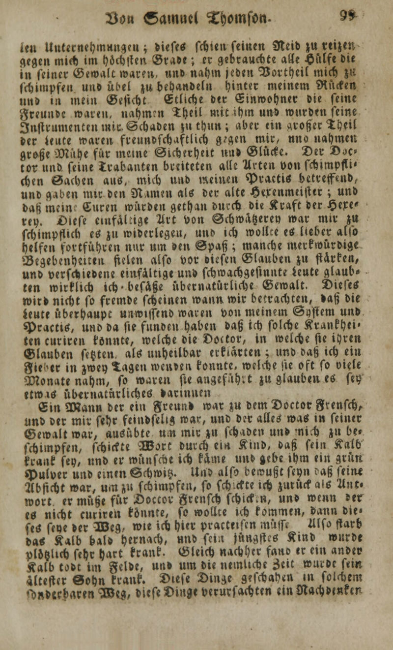 Söu Samuel ^omfon. $* icu Unternehmungen; biefes fcfete»- feinen Üteib |u reijer, gegen miep im tjöctsflen. ©rabe ; et gebraust« aöe $ülfe Die in feinet- (Semalt warm, unb natjm jebtn *35ortt)eil mief» ju fcpimpfeii uno übel ju bebanbefn bjnter meinem Würfen unb tu mein ©eftd)t «tlicpe ber Sinwotjner bie feine greunbe waren, nahmen Xfytil mit it)tn unb würben feine 3nftrumenteumic©cbaben }ti ttjun; aber ein aroger ttml ber Jeute waren freunbfcpuftlicb g^gen mir, nno nahmen große SHülje für meine @icbjrt)eit nub ©lürfe. ©er 2>oo tot unb feine irabanten breiteten alle Urcen POtt fdnmpfli' cfcen 0acben aus, mnt unb weinen «Practis betrefftnb, unb gaben nur ttn SR amen als ber alte £erenmei|ter ; unb bag mein: Curen würben getfyan bucd> bie Äraft ber £ere« rey. iDiefe einfältige livt Pon @cpwa§ereo war mir ju frbimpfticri es ju wiberlegeu, uns iefe, wollte es lieber alfo Reifen fortführen nur nm ben @p*f?; mancfje merfwürbige a5egebenl)ei:en fielen alfo Por biefen ©tauben ju jUrten, unb perfebiebene einfältige unb fcbwarägefmitte itütt glaub« ten wirf lieb icf>-befuge übernatürliche ©ewalt. 2>iefeS wirb nitpt fo frembe fcfceinen tr>A\\n wir betrachten, baß bie ieute überbaupt unwiifenb waren pou meinem @Qflem unb «Practica uno ba fie fuabeu qaben bag icp folrbe Äranftjei« teneuriren tonnte, welcpe bie Doctor, in wefefee fie i&ren Glauben festen, als unheilbar ertiarten ; unb oafc icp eiu Sieger in jwep tagen weiiben tonnte, welcpe fie oft fo Diele SKonate naf)m, fo waren fie angefügt ju glauben es fto' etwis übernatürliches barinuen €in OHann ber ein greunb war ju bem Doctor grenfdj, unb ber mir fel)r feinbfelig war, unb ber alles was in feiner «©ewalt war; ausübte um mir jn fc^aben unb miep ju be» fepimpfen, fepirfte Wott Duvcb, ein tiub, Dag fein Stalb traut feg, unb er wüufcpe ict fame unb gebe ibm ein grün «Putoer unb einen ©cpwi$. Unb alfo bewugt fepn cag ftiru tfbticpt war, umju fepimpfen, fo feierte irp jutücf als lint* wort ermüge für iöoaov grenfep fcpicf.n, unb mnn ber es niefct eurirett tonnte, fo wollte icp tommtn, bann bie« fes fepe ber 3Beg, wie tcb l)ier practeifcn müffr JJlfo ftarb batf Äalb balb Ijernacp, unb feia junges Äinb würbe yl&fclicb, feb,r gart tränt, ©leiep nacpl)er fauo er ein anbei« Äalb tobt im gelbe, unb um Die neinticpe 3eit würbe fein Mteftcr @opn tränt. 2>iefe 2)inge gefcpat?en in folrpem ^nbccbaren ^BJeg, biefe 3)inge perurfat^ten einSdadjbinfer-