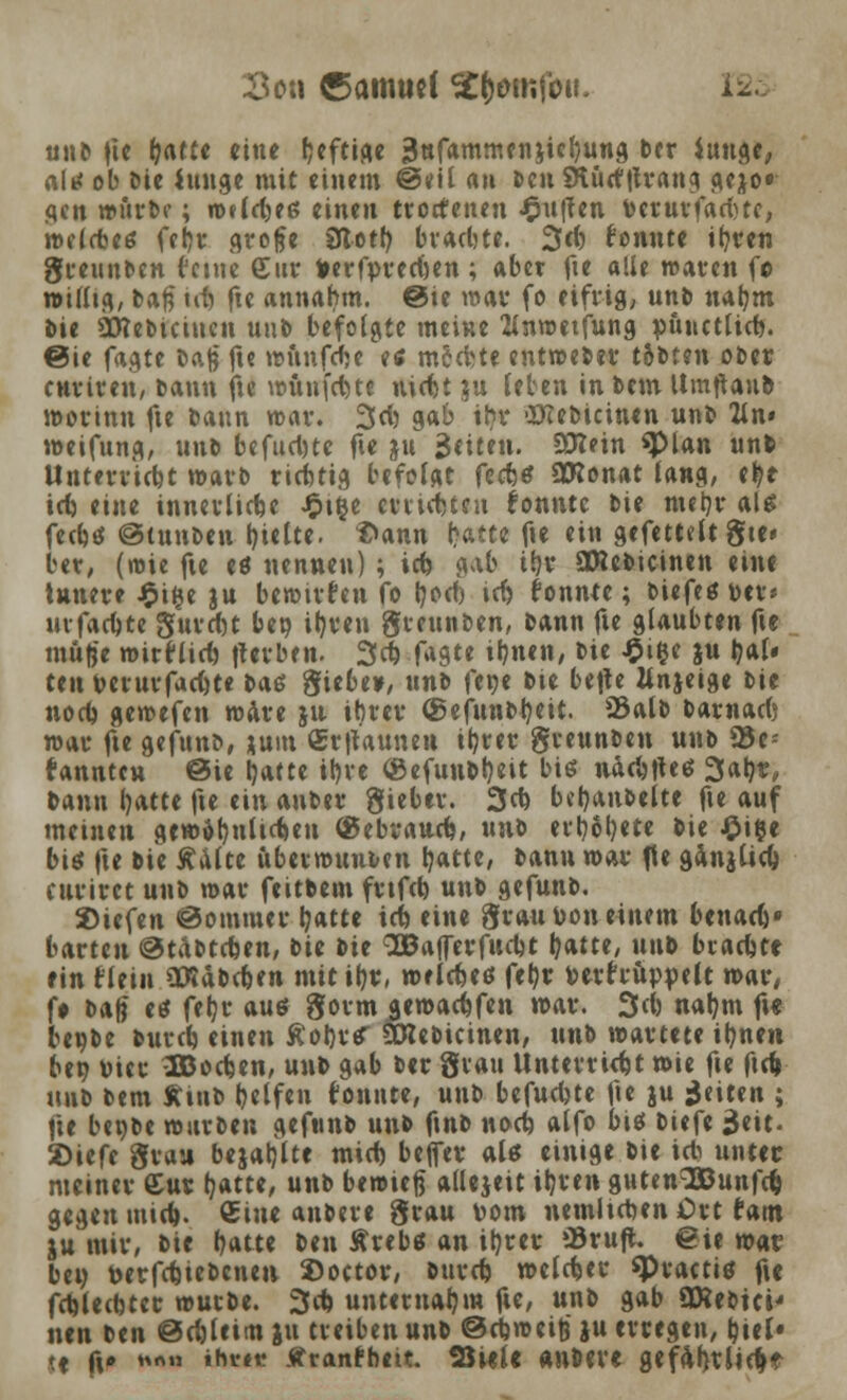 3cn Camuel Stt^mfou. 12^ unb fie ^afüe eine fjcftiftc 3nfammen}icb/ung ber iuuge, altf ob bie Junge mit einem @eil an Den SKurftfrang ^ejo« gen mürbe; Wfldjeg einen trortenen puffen toerurfadjte, n>f(d)e6 fedt grofe 9totl) bvacl)te. 3d) fonnte ifyren gteunben feine £ur frerfpredjen ; aber fte alle waten f© willig, t>afi td& fte annahm. @ie war fo eifrig, unb nab,m bie Öttebtciucn uub befolgte meine 2lnwetfung püttetlid). ©ie fagte baß ft« wttnfdje etf mH)U entweber tobten ober enriren, bann fte wünfd)te nidbt ju leben in bem Umftaub worinn fte bann war. 3d) gab tfcf ■XTCebicinen unb 2ln» weifttng, um befud)tc fte ju 3«iten. 3tt?in «plan unb UntuVicbt warb riduig befolgt fecfctf SCRonat lang, tt)t td) eine innerliche Jj?t$e crtntteu konnte bie nurjr als fedjtf @tunben hielte. ?>ann Hut fte ein gefemlt gte» ber, (wie fte eö nennen) ; id) g>\b ib,v SRebicinen eine innere £ifce ju bewürfen fo tyod) td> konnte; biefe* t>er* uvfad)te gurdjt bet) il)ven gteunben, bann fte glaubten fte muffe wirflid) fterben. 3d) fagte ib,nen, bie £ifce ju 0a(« ten t>erurfad)te baß giebe», unb fene bte befle Mnjeige tit nod) gewefen wäre ju ihrer ®efunbheit. 23alb barnadj war fte gefunb, *um ®r|taunett ib,ter greunben unb 23e* kannten @ie blatte iljve (Befttnbtyeit bis nadjfteö 3al)r, bann hatte fte ein auber gieber. 3d) beb,anbelte fte auf meinen gewöhnlichen (gebrauch, xmi evt)6b,ete bie £i$e bis fte bie Aalte uberwunben hatte, bann war fte ganjüd) curiret unb war feitbem fvtfd) unb gefunb. 2)iefen @ommer hatte id) eine grau Don einem btna<k' karten ©tabtefcen, bie tit QQBafferfudjt fyatte, unb brachte ein flein OBäbchen mit ihr, welches fehr Perfruppelt war, f# baff et* feljr aus gorm^ewachfen war. 3d) nahm fte ltx)t>t burch einen ßohrtf SXKebicinen, unb wartete ihnen ben Pier SBochen, unb gab ber grau Unterricht wie fte ftd) unb bem Äittb t?ctfcn tonnte, unb befuchte fte ju Reiten ; fte beobe warben gefunb unb ftnb nod) alfo biö biefe $zit. 2)iefe grau bejaljlte mid) befer aU einige bie icb unter meiner Cur tjatte, unb bemiejj allezeit iljren guten^unfd) gegen mid). Sine anbete grau vom nemltdjen Ort tarn ju mir, bie Qatte ben Ärebg an ib,rer »3ruft €ie n>at bei) t>erfd)iebcnen ©octor, bttrd) welker «Practiö fte fd)U(btcr würbe. 3d) unternahm fte, unb gab SKebtci' nen ben @d)leim ju treiben unb ©djweife ju erregen, b,iel« tf fxp MrtM W»« Äranfbeit. SwU «nber« gef4l)tlid)t