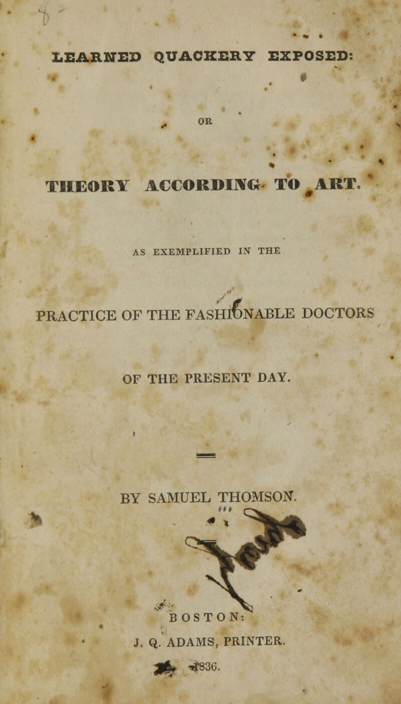 LEARNED QUACKERY EXPOSED: 4 f OR THEORY ACCORDING- TO # ART. AS EXEMPLIFIED IN THE PRACTICE OF THE FASHIONABLE DOCTORS En6l OF THE PRESENT DAY. BY SAMUEL THOMSON. m BOSTON: J. Q. ADAMS, PRINTER.